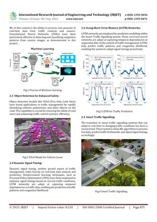 International Research Journal of Engineering and Technology (IRJET) e-ISSN: 2395-0056
Volume: 10 Issue: 08 | Aug 2023 www.irjet.net p-ISSN: 2395-0072
© 2023, IRJET | Impact Factor value: 8.226 | ISO 9001:2008 Certified Journal | Page 875
ML in this context is the ability to process vast amounts of
real-time data from traffic cameras and sensors.
Convolutional Neural Networks (CNNs) have been
particularly effective in detecting and classifying congestion
patterns from camera images, as demonstrated in this
project.
Fig.1 Process of Machine Learning
2.3 Object Detection for Enhanced Safety:
Object detection models like YOLO (You Only Look Once)
have found applications in traffic management by rapidly
identifying vehicles, pedestrians, and other objects on the
road. This capability is crucial for ensuring the safety of road
users and enhancing traffic control systems' efficiency.
Fig.2 YOLO Model for Vehicle Count
2.4 Dynamic Signal Timing:
Dynamic signal timing, another pivotal aspect of traffic
management, relies heavily on real-time data analysis and
prediction. Reinforcement learning techniques, such as
Proximal Policy Optimization (PPO), have been employed to
optimize signal timings based on current traffic conditions.
LSTM networks are adept at capturing temporal
dependencies in traffic data,enabling the predictionoftraffic
patterns and congestion likelihood.
2.4.1Long Short-Term Memory (LSTM) Networks:
LSTM networksareemployedforpredictivemodellingwithin
the Smart Traffic Signalling system. These recurrent neural
networks are adept at capturing temporal dependencies in
sequential data. In the context of traffic management, LSTMs
help predict traffic patterns and congestion likelihood,
enabling the system to adapt signal timings proactively.
Fig.3 LSTM for Traffic Prediction
2.4 Smart Traffic Signalling:
The transition to smart traffic signalling systems that can
adapt in real-time to changing traffic conditions has been a
recent trend. These systemsutilize ML algorithms to process
live data, predict traffic bottlenecks,andadjustsignaltimings
accordingly.
Fig.4 Smart Traffic Signalling
 