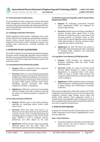 International Research Journal of Engineering and Technology (IRJET) e-ISSN: 2395-0056
Volume: 10 Issue: 08 | Aug 2023 www.irjet.net p-ISSN: 2395-0072
© 2023, IRJET | Impact Factor value: 8.226 | ISO 9001:2008 Certified Journal | Page 876
2.5 Environmental Considerations:
As sustainability becomes a paramount concern, ML-based
traffic management systems offer the potential to reduce
emissionsandenergyconsumption.Byoptimizingtrafficflow
and reducing idle times, these systems contribute to greener
urban environments.
2.6 Challenges and Future Directions:
Despite significant advancements, challenges such as data
privacy, infrastructureintegration,andalgorithmrobustness
remain. Future research should focus on the seamless
integration of ML-driven traffic management systems into
existing urban infrastructure, ensuring scalability and
reliability.
3. OVERVIEW OF KEY ALOGORTIHMS
The Traffic Congestion ControlSystemdescribedinthepaper
leverages several cutting-edge algorithms from the field of
Machine Learning and Artificial Intelligence. Here'saconcise
overview of each of these algorithms and their specific roles
within the system:
3.1 Convolutional Neural Networks (CNNs):
 Purpose: CNNs are utilized for traffic congestion
detection from live camera images.
 Overview: CNNsare a class of deep learningmodels
designed forimage processing tasks. Theyconsistof
multiple layers that automatically learn and extract
hierarchical features from images. In the context of
the paper, CNNs analyse real-time camera feeds,
identifying patterns associated with traffic
congestion, accidents, or disruptions.
 Significance: CNNs play a critical role in providing
real-time insights into traffic conditions, allowing
the system to respond promptly to congestion or
incidents.
3.2 You Only Look Once (YOLOv4):
 Purpose: YOLOv4 serves as the object detection
algorithm for identifying objects within traffic
camera feeds.
 Overview: YOLO (You Only Look Once) is an
efficient real-timeobject detection system. YOLOv4,
a specific version, excels at rapidly identifying and
classifying objects in images or video frames. In the
paper, YOLOv4 is used to recognize vehicles,
pedestrians, and other objects on the road.
 Significance: YOLOv4 ensures safety by promptly
detecting objects that may affect traffic and
informing the system's decision-making process
3.3 Reinforcement Learning (RL) with Proximal Policy
Optimization (PPO):
 Purpose: RL techniques, particularly Proximal
Policy Optimization (PPO), are employed for
dynamic signal timing.
 Overview:Reinforcement Learningisaparadigmof
machine learning where agents learn to make
decisions by interacting with an environment and
receiving rewards or penalties based on their
actions. PPO is a specific algorithm used to optimize
traffic signal timings in real-time, aiming to reduce
congestion and improve traffic flow.
 Significance: RL with PPO allows the system to
adapt traffic signal timings dynamically, responding
to changing traffic conditions and minimizing
congestion effectively.
3.4 Long Short-Term Memory (LSTM) Networks:
 Purpose: LSTM networks are employed for
predictive modelling within the Smart Traffic
Signalling system.
 Overview: LSTMs are a type of recurrent neural
network (RNN) designed to capture temporal
dependencies in sequential data. In the paper,
LSTMs are used to predict traffic patterns and
congestion likelihood based on historical data and
current conditions.
 Significance: LSTMs enablethesystemtoanticipate
traffic fluctuations, enabling proactive adjustments
to signal timings, thus contributing to smoother
traffic flow.
These advanced algorithms collectively empower the Traffic
Congestion Control System to process real-time data, detect
congestion, optimize signal timings, ensure safety, and
predict traffic patterns. Their integration results in a
comprehensive and adaptable traffic management solution
that cansignificantlyimproveurbantransportationefficiency
and reduce congestion-related issues.
5. STEP BY STEP PROCESS
Certainly, let's break down the step-by-step process of the
Traffic Congestion Control System, highlighting the role of
each key algorithm:
Step 1: Data Collection
 The system begins by collecting real-timedata from
traffic cameras and sensors placed at strategic
locations in urban areas.
 