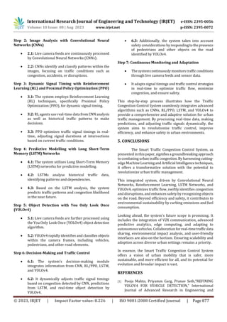 International Research Journal of Engineering and Technology (IRJET) e-ISSN: 2395-0056
Volume: 10 Issue: 08 | Aug 2023 www.irjet.net p-ISSN: 2395-0072
© 2023, IRJET | Impact Factor value: 8.226 | ISO 9001:2008 Certified Journal | Page 877
Step 2: Image Analysis with Convolutional Neural
Networks (CNNs)
 2.1: Live camera feeds are continuously processed
by Convolutional Neural Networks (CNNs).
 2.2: CNNs identify and classify patterns within the
images, focusing on traffic conditions such as
congestion, accidents, or disruptions.
Step 3: Dynamic Signal Timing with Reinforcement
Learning (RL) and Proximal Policy Optimization (PPO)
 3.1: The system employs Reinforcement Learning
(RL) techniques, specifically Proximal Policy
Optimization (PPO), for dynamic signal timing.
 3.2: RL agents use real-time data fromCNN analysis
as well as historical traffic patterns to make
decisions.
 3.3: PPO optimizes traffic signal timings in real-
time, adjusting signal durations at intersections
based on current traffic conditions.
Step 4: Predictive Modelling with Long Short-Term
Memory (LSTM) Networks
 4.1: The system utilizes Long Short-Term Memory
(LSTM) networks for predictive modelling.
 4.2: LSTMs analyse historical traffic data,
identifying patterns and dependencies.
 4.3: Based on the LSTM analysis, the system
predicts traffic patterns and congestion likelihood
in the near future.
Step 5: Object Detection with You Only Look Once
(YOLOv4)
 5.1: Live camera feeds are further processed using
the You Only Look Once (YOLOv4) object detection
algorithm.
 5.2: YOLOv4 rapidly identifies and classifiesobjects
within the camera frames, including vehicles,
pedestrians, and other road elements.
Step 6: Decision-Making and Traffic Control
 6.1: The system's decision-making module
integrates information from CNN, RL/PPO, LSTM,
and YOLOv4.
 6.2: It dynamically adjusts traffic signal timings
based on congestion detected by CNN, predictions
from LSTM, and real-time object detection by
YOLOv4.
 6.3: Additionally, the system takes into account
safety considerationsbyrespondingtothepresence
of pedestrians and other objects on the road
identified by YOLOv4.
Step 7: Continuous Monitoring and Adaptation
 The systemcontinuouslymonitorstrafficconditions
through live camera feeds and sensor data.
 It adapts signal timings andtrafficcontrol strategies
in real-time to optimize traffic flow, minimize
congestion, and ensure safety.
This step-by-step process illustrates how the Traffic
Congestion Control System seamlessly integrates advanced
algorithms such as CNNs, RL/PPO, LSTM, and YOLOv4 to
provide a comprehensive and adaptive solution for urban
traffic management. By processing real-time data, making
predictions, and adjusting traffic signals dynamically, the
system aims to revolutionize traffic control, improve
efficiency, and enhance safety in urban environments.
5. CONCLUSIONS
The Smart Traffic Congestion Control System, as
presented in this paper,signifiesa groundbreakingapproach
to combating urbantrafficcongestion.Byharnessingcutting-
edge Machine Learningand Artificial Intelligencetechniques,
it offers a transformative solution with the potential to
revolutionize urban traffic management.
This integrated system, driven by Convolutional Neural
Networks, Reinforcement Learning, LSTM Networks, and
YOLOv4, optimizes traffic flow, swiftly identifies congestion
and disruptions, and enhances safety by recognizing objects
on the road. Beyond efficiency and safety, it contributes to
environmental sustainability by curbing emissions and fuel
consumption.
Looking ahead, the system's future scope is promising. It
includes the integration of V2X communication, advanced
predictive analytics, edge computing, and adapting to
autonomous vehicles. Collaborationforreal-timetrafficdata
sharing, environmental impact analysis, and user-friendly
interfaces are also on the horizon. Ensuring scalability and
adoption across diverse urban settings remains a priority.
In essence, the Smart Traffic Congestion Control System
offers a vision of urban mobility that is safer, more
sustainable, and more efficient for all, and its potential for
evolution and broader impact is vast.
REFERENCES
[1] Pooja Mahto, Priyamm Garg, Pranav Seth,“REFINING
YOLOV4 FOR VEHICLE DETECTION,” International
Journal of Advanced Research in Engineering and
 