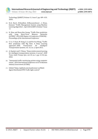 International Research Journal of Engineering and Technology (IRJET) e-ISSN: 2395-0056
Volume: 10 Issue: 08 | Aug 2023 www.irjet.net p-ISSN: 2395-0072
© 2023, IRJET | Impact Factor value: 8.226 | ISO 9001:2008 Certified Journal | Page 878
Technology (IJARET) Volume 11, Issue 5, pp. 409- 419,
2020..
[2] Dr.A. Ravi1, R.Nandhini, K.Bhuvaneshwari , J. Divya,
K.Janani “Traffic Management System using Machine
Learning Algorithm”, April 2021| IJIRT | Volume7Issue
11
[3] H. Shao and Boon-Hee Soong, "Traffic flow prediction
with Long Short-Term Memory Networks
(LSTMS)", 2016 IEEE Region 10 Conference (TENCON) -
Proceedings of the International Conference.
[4] Y. Lv, Y. Duan, W. Kang, Z. Li and Fei-Yue Wang, "Traffic
flow prediction with Big Data: A Deep Learning
approach", IEEE Transactions On Intelligent
Transportation Systems, vol. 16, no. 2, April 2015.
[5] A. Haydari and Y. Yilmaz, "Deep reinforcement learning
for intelligent transportation systems: A survey", IEEE
Trans. Intell. Transp. Syst., vol. 23, no. 1, pp. 11-32, Jan.
2022.
[6] "Automated traffic monitoring system using computer
vision", 2016 International Conference onICTinBusiness
Industry Government (ICTBIG).
[7] Github:“https://github.com/maxbrenner-ai/Multi-
Agent-Distributed-PPO-Traffc-light-control”
 