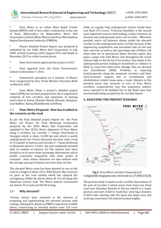 © 2023, IRJET | Impact Factor value: 8.226 | ISO 9001:2008 Certified Journal | Page 942
●
Pune Metro is an urban Mass Rapid Transit
System (MRTS) with 3 lines under construction in the city
of Pune, Maharashtra by Maharashtra Metro Rail
Corporation Limited (Maha-Metro) and Pune Metropolitan
Region Development Authority (PMRDA).
●
Phase1 Detailed Project Report was prepared &
submitted by the Delhi Metro Rail Corporation in July
2009, revised in January 2013, August 2014, and finally in
November 2015 to reflect current prices.
●
State Government approved the project in 2012
●
Final approval from the Union Government’s
Cabinet on December 7, 2016.
●
Commercial operations on 2 sections of Phase1
were inaugurated by Hon. Prime Minister Narendra Modi
on March 6, 2022
●
Pune Metro Phase 2 project’s detailed project
report (DPR) has not been prepared yet, but is expected to
comprise of new corridors and extensions of existing
metro lines to Katraj, Chandni Chowk, Kharadi, Hadapsar,
Loni Kalbhor, Katraj, Khadakwasla and Warje.
1.3 Pune Metro Proposal: How has it added to
the scenario on the road
As per the Final Detailed project Report for the Pune
Metro rail Project for Pune Municipal Corporation
prepared by the Delhi Metro Rail Corporation Ltd
(updated in Nov 2015), Route alignment of Pune Metro
along 2 corridors viz: corridor 1- Pimpri Chinchwad to
Swargate which is about 16.589 km and which is partly
underground ( for 5 kms) and partly elevated with a total
of 15 number of stations and Corridor 2 – Vanaz (Kothrud)
to Ramwadi which is 14.665 km and completely elevated
with 16 number of stations. [1] The stations have been
located so as to serve major passenger destinations and to
enable convenient integration with other modes of
transport. Inter station distances are also uniform with
the average spacing of stations not more than one km.
The elevated Metro route has been planned to run on the
road at a height of about 10 m. With flyover-like structure
on piers at the road median which has reduced the
carriageway widths by almost about @ 3 m all along this
important arterial road. The Metro stations constructed
are almost 35 m wide and @140 m long.
1.4 Why elevated?
Various factors have mattered in the decision of
proposing and implementing the elevated sections with
costing, ranking first. Based on DMRC’s experience in Delhi
metro, constructing an elevated section costs 110 crore
while an equally long underground section would have
cost them 275 crores. Technical feasibility is the second
most important concern with making a choice between an
elevated and underground metro rail corridor. Wherever
possible, metro rail planners always prefer the elevated
corridor to the underground metro corridor because of the
engineering complexities and associated risks of cost and
time overruns as well as the operating costs of Metro rail
when they are in operational phase Security aspect also
plays a major role with Metro rails throughout the world
(always high on the hit list of terrorists). Any attack in the
underground portion leading to derailment or collision is
likely to cause five times more damage than an elevated
one (Sreedharan 2008). Problems in acquiring
land/properties along the proposed corridors and their
socio-economic impacts due to resettlement and
rehabilitation related issues pose a major obstacle to the
elevated metro line, however in case of Pune Metro
corridors, comparatively very few acquisition matters
were required to be handled due to the Road mass that
was basically being occupied by the corridor layout.
2. ANALYSING THE PRESENT SCENARIO
Fig 1: Pune Metro corridors Proposed (ref:
vrdigitallife.blogspot.com retrieved on 27/08/23) [4]
The present study is based on the on-field observations of
the part of Corridor 2 which starts from Vanaz (on Paud
road near Chandani Chowk) to Deccan (which is a major
junction and start of Karve road) thus covering a distance
of @4.6 kms starting with the dead end depot area and
covering consecutive 5/6 station location lengths.
International Research Journal of Engineering and Technology (IRJET) e-ISSN: 2395-0056
Volume: 10 Issue: 08 | Aug 2023 www.irjet.net p-ISSN: 2395-0072
 