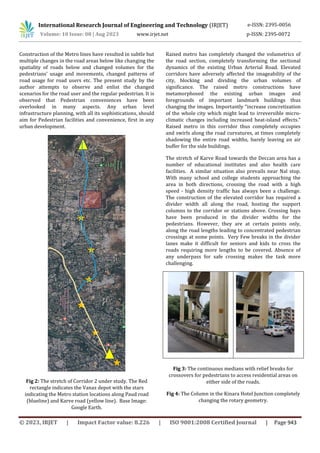 © 2023, IRJET | Impact Factor value: 8.226 | ISO 9001:2008 Certified Journal | Page 943
Construction of the Metro lines have resulted in subtle but
multiple changes in the road areas below like changing the
spatiality of roads below and changed volumes for the
pedestrians’ usage and movements, changed patterns of
road usage for road users etc. The present study by the
author attempts to observe and enlist the changed
scenarios for the road user and the regular pedestrian. It is
observed that Pedestrian conveniences have been
overlooked in many aspects. Any urban level
infrastructure planning, with all its sophistications, should
aim for Pedestrian facilities and convenience, first in any
urban development.
Fig 2: The stretch of Corridor 2 under study. The Red
rectangle indicates the Vanaz depot with the stars
indicating the Metro station locations along Paud road
(blueline) and Karve road (yellow line). Base Image:
Google Earth.
Raised metro has completely changed the volumetrics of
the road section, completely transforming the sectional
dynamics of the existing Urban Arterial Road. Elevated
corridors have adversely affected the imageability of the
city, blocking and dividing the urban volumes of
significance. The raised metro constructions have
metamorphosed the existing urban images and
foregrounds of important landmark buildings thus
changing the images. Importantly “increase concretization
of the whole city which might lead to irreversible micro-
climatic changes including increased heat-island effects.”
Raised metro in this corridor thus completely occupies
and swirls along the road curvatures, at times completely
shadowing the entire road widths, barely leaving an air
buffer for the side buildings.
The stretch of Karve Road towards the Deccan area has a
number of educational institutes and also health care
facilities. A similar situation also prevails near Nal stop.
With many school and college students approaching the
area in both directions, crossing the road with a high
speed - high density traffic has always been a challenge.
The construction of the elevated corridor has required a
divider width all along the road, hosting the support
columns to the corridor or stations above. Crossing bays
have been produced in the divider widths for the
pedestrians. However, they are at certain points only,
along the road lengths leading to concentrated pedestrian
crossings at some points. Very Few breaks in the divider
lanes make it difficult for seniors and kids to cross the
roads requiring more lengths to be covered. Absence of
any underpass for safe crossing makes the task more
challenging.
Fig 3: The continuous medians with relief breaks for
crossovers for pedestrians to access residential areas on
either side of the roads.
Fig 4: The Column in the Kinara Hotel Junction completely
changing the rotary geometry.
International Research Journal of Engineering and Technology (IRJET) e-ISSN: 2395-0056
Volume: 10 Issue: 08 | Aug 2023 www.irjet.net p-ISSN: 2395-0072
 