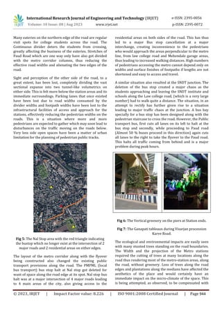 © 2023, IRJET | Impact Factor value: 8.226 | ISO 9001:2008 Certified Journal | Page 944
Many eateries on the northern edge of the road are regular
visit spots for college students across the road. The
Continuous divider deters the students from crossing,
greatly affecting the business of the eateries. Stretches of
Paud Road which are one way only have also got divided
with the metro corridor columns, thus reducing the
effective road widths and alienating the two edges of the
road.
Sight and perception of the other side of the road, to a
great extent, has been lost, completely dividing the vast
sectional expanse into two tunnel-like volumetrics on
either side. This is felt more below the station areas and its
immediate surroundings. Parking lanes that once existed
have been lost due to road widths consumed by the
divider widths and footpath widths have been lost to the
infrastructural facilities of access and approach for the
stations, effectively reducing the pedestrian widths on the
roads. This is a situation where more and more
pedestrians are expected to gather which may soon lead to
disturbances on the traffic moving on the roads below.
Very less side open spaces have been a matter of urban
limitation for the planning of pedestrian public tracks.
Fig 5: The Nal Stop area with the red triangle indicating
the bustop which no longer exist at the intersection of 2
major roads and 2 residential areas on either edges.
The layout of the metro corridor along with the flyover
being constructed also changed the existing public
transport provisions along the road. The PMPML (local
bus transport) bus stop halt at Nal stop got deleted for
want of space along the road edge at its spot. Nal stop bus
halt was at a major intersection of 4 major roads leading
to 4 main areas of the city, also giving access to the
residential areas on both sides of the road. This has thus
led to a major Bus stop cancellation at a major
interchange, creating inconvenience to the pedestrians
who would approach the areas perpendicular to the metro
line, from law college road and Mehendale garage areas,
thus leading to increased walking distances. High numbers
of pedestrians accessing the metro cannot depend only on
widths and surface finishes of footpaths if lengths are not
shortened and easy to access and travel.
A similar situation also resulted at the SNDT junction. The
deletion of the bus stop created a major chaos as the
students approaching and leaving the SNDT institute and
schools along the Law college road, (which is a very large
number) had to walk quite a distance. The situation, in an
attempt to rectify has further given rise to a situation
leading to major traffic chaos at the junction. A bus bay
specially for a bus stop has been designed along with the
pedestrian staircase to cross the road. However, the Public
transport bus, first cuts all lanes on its left to halt at the
bus stop and secondly, while proceeding to Paud road
(Almost 50 % buses proceed in this direction) again cuts
all lanes to the right to take the flyover to the Paud road.
This halts all traffic coming from behind and is a major
problem during peak hours.
Fig 6: The Vertical greenery on the piers at Station ends.
Fig 7: The Ganapati tableaux during Visarjan procession
Karve Road.
The ecological and environmental impacts are easily seen
with many stunted trees standing on the road boundaries.
The Width and the projection of the Metro stations
required the cutting of trees at many locations along the
road thus rendering most of the metro-station areas, along
the road, without greenery. Loss of trees along the road
edges and plantations along the medians have affected the
aesthetics of the place and would certainly have an
immediate impact on the micro-climate of the space. This
is being attempted, as observed, to be compensated with
International Research Journal of Engineering and Technology (IRJET) e-ISSN: 2395-0056
Volume: 10 Issue: 08 | Aug 2023 www.irjet.net p-ISSN: 2395-0072
 