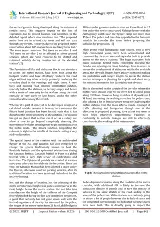 International Research Journal of Engineering and Technology (IRJET) e-ISSN: 2395-0056
Volume: 10 Issue: 08 | Aug 2023 www.irjet.net p-ISSN: 2395-0072
© 2023, IRJET | Impact Factor value: 8.226 | ISO 9001:2008 Certified Journal | Page 945
the vertical gardens being developed along the columns at
certain spots. This negative impact on the loss of
vegetation due to project location was identified in the
detailed report which also mentions that “The proposed
metro lines are in urban/ city areas and will not pass
through any forests. However, due to the proposed metro
construction about 685 mature trees are likely to be lost.”
The same report mentions 246 trees on corridor 1 and
765 trees on corridor 2 to be affected as above ground
services, which are “also required to be shifted and
relocated suitably during construction of the elevated
viaduct”.[2]
The Provisions of lifts and staircases blocks and elevators
to access the metro station, have been built along the
footpath widths and have effectively rendered the road
edges without any other activity presently rendering the
stretches dead in the evenings and night times. A very
busy and bustling road exhibits intermittent patches,
specially below the stations, to be very empty and hence
with a sense of insecurity to the walkers along the road
specially in very early or late hours, unlike the other
vibrant localities along the stretch.
Whether it is part of some yet to be developed design or a
calculated mistake, remains to be seen, but a column at the
Kinara hotel junction has been located such that it has
disturbed the entire geometry of the junction. The column
has got so placed that neither can it act as a rotary nor
allow a lane to go beyond completely stressing the
movement of vehicles crossing over to go perpendicular to
the metro route. The Kinara junction, supporting the
columns, is right in the middle of the road creating a very
odd road junction.
The spatial layout of the corridor with the multileveled
flyover at the Nal stop junction has also compelled to
change the spaces traditionally known to host the
Roadside festivals and the ephemeral celebrations during
the Ganapati festival. Ganapati festival in Pune is a global
festival with a very high fervor of celebrations and
festivities. The Ephemeral pandals are erected at various
spots year after year to celebrate the festivities. Since last
year, the Ganapati Mandal has been allotted a space under
the flyover, otherwise used for parking vehicles, after its
traditional location has been rendered redundant for the
festivity hosting.
Not just the change of location, but the planning of the
metro corridor base height was quite a controversy as the
clear height below the metro station did not take into
consideration the height of the tableaux of the Ganapati
festival paraded during the last day immersion procession,
a point that certainly has not gone down well with the
festival organisers of the city. As measured by the police,
the height of the metro varies from 21 ft at Lakdi bridge to
18 feet under garware metro station on Karve Road to 17
feet under the newly constructed Nalstop flyover with the
carriageway width near the flyover ramp not more than
15 feet. The police had therefore appealed to the Ganapati
mandals to consider the same before preparing the
tableaux for procession. [5]
Many prime road facing/road edge spaces, with a very
high commercial value, have been acquisitioned and
consumed by the staircases and skywalks built to provide
access to the metro stations. The huge staircases hide
many buildings behind them, completely blocking the
facades and openings to those buildings. Also, in order to
ensure the development of staircases within the available
areas, the skywalk lengths have greatly increased making
the pedestrian walk longer lengths to access the station
entries. Attempts in planning for a quick and short entry
for men and women on foot is certainly not obvious.
This is also noted on the stretch of the corridor where the
metro route crosses over to the river bed to avoid going
along J M Road. However Long stretches of skywalks on J
M Road, increasing the walking stretches for pedestrians,
also adding a lot of infrastructure setup for accessing the
metro stations from the main arterial roads. Concept of
traffic planning and Integration though one of the
objectives in proposed planning, have as yet not seem to
have been effectively implemented. Facilities in
conformity to suitable linkages are still to effectively
contribute in the working of the metro routes.
Fig 8: The skywalk for pedestrians to access the Metro
station.
Redevelopment scenarios along the roadside of the metro
corridor, with additional FSI is likely to increase the
population density of people and in turn the density of
vehicles in the same stretch of the road, adding to the
woes of the pedestrian. Metro stations are certainly going
to attract a lot of people however due to lack of space and
the congested surroundings; no dedicated parking spaces
have been built. This is directly going to impact the
 