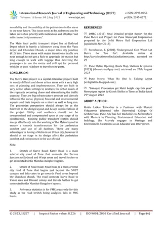International Research Journal of Engineering and Technology (IRJET) e-ISSN: 2395-0056
Volume: 10 Issue: 08 | Aug 2023 www.irjet.net p-ISSN: 2395-0072
© 2023, IRJET | Impact Factor value: 8.226 | ISO 9001:2008 Certified Journal | Page 946
movability and the mobility of the pedestrians in the areas
in the near future. This issue needs to be addressed and be
taken care of on priority with meticulous and effective ‘last
mile connectivity measures.’
The Main local public transport depot lies at Kothrud
Depot which is barely a kilometer away from the Vanz
depot and Chandani Chowk, a major intra city junction
@1.5 kms. These areas with major transitional traffic are
near enough to not get a Rick to approach the station but
long enough to walk with luggage thus deterring the
passengers to use the metro and still opt for personal
vehicles or auto rickshaw to travel to city parts.
CONCLUSION:
The Metro Rail project is a capital-Intensive project built
in mostly difficult and dense urban areas with a very high
cost of planning and implementation. They are built in
very dense urban settings to destress the urban roads of
the regularly occurring chaos and streamlining the traffic
quantity. They are big infrastructure projects and directly
influence the social, physical, financial and environmental
aspects and their impacts on a short as well as long run.
The pedestrian perspective should always be at the
forefront in the design layout and design considerations of
the project. Utility and aesthetics should not be
compromised and compensated upon at any stage of its
construction. Existing public transport system should
merge effortlessly into the working of the Metro layout to
ensure a smooth transformation for the pedestrian
comfort and use of all facilities. There are many
advantages to having a Metro in an Urban city, however it
should at no stage in its design affect the pedestrian
comfort and convenience in the use of road.
Note:
1. Stretch of Karve Road: Karve Road is a main
arterial city road of Pune that connects the Deccan
Junction to Kothrud and Warje areas and travel further to
get connected to the Mumbai-Banglore bypass.
2. Strech of Paud Road: Paud Road is a main arterial
city road of Pune that begins just beyond the SNDT
campus and bifurcates to go towards Paud areas beyond
the Chandani chowk. The road connects Karve Road to
Vanaz area and Bhusari colony and travels further to get
connected to the Mumbai-Bangalore bypass.
3. Reference statistics is for PMC areas only for this
study as the road stretch being analyzed falls in PMC
limits.
REFERENCES
[1] DMRC (2015) Final Detailed project Report for the
Pune Metro rail Project for Pune Municipal Corporation
prepared by the Delhi Metro Rail Corporation Ltd
(updated in Nov 2015)
[2] Sreedharan, E. (2008), ‘Underground Cost Won’t Let
Metro Go Too Far’. Available online at
http://articles.timesofindia.indiatimes.com, accessed on
29
[3] Pune Metro: Opening, Route Map, Stations & Updates
[2023] (themetrorailguy.com) retrieved on 27th August
2023
[4] Pune Metro: What No One Is Talking About
(vrdigitallife.blogspot.com)
[5] “Ganapati Procession get Metri height cap this year”
Newspaper report by Gitesh Shelke in Times of India dated
29th August 2022
ABOUT AUTHOR:
Mukta Latkar Talwalkar is a Professor with Bharati
Vidyapeeth (Deemed tobe University) College Of
Architecture, Pune. She has her Bachelors in Architecture
with Masters in Planning, Environment Education and
Indology. She Actively engages in Heritage and
Environment Awareness as an Educator and Interpreter.
 