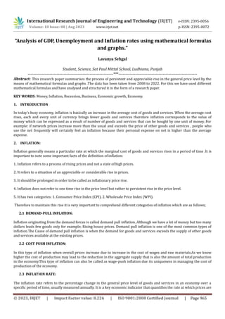 International Research Journal of Engineering and Technology (IRJET) e-ISSN: 2395-0056
Volume: 10 Issue: 08 | Aug 2023 www.irjet.net p-ISSN: 2395-0072
© 2023, IRJET | Impact Factor value: 8.226 | ISO 9001:2008 Certified Journal | Page 965
“Analysis of GDP, Unemployment and Inflation rates using mathematical formulas
and graphs.”
Lavanya Sehgal
Student, Science, Sat Paul Mittal School, Ludhiana, Punjab
--------------------------------------------------------------***---------------------------------------------------------
Abstract: This research paper summarises the process of persistent and appreciable rise in the general price level by the
means of mathematical formulas and graphs .The data has been taken from 2008 to 2022. For this we have used different
mathematical formulas and have analysed and structured it in the form of a research paper.
KEY WORDS: Money, Inflation, Recession, Business, Economic growth, Economy.
1. INTRODUCTION
In today’s busy economy, inflation is basically an increase in the average cost of goods and services. When the average cost
rises, each and every unit of currency brings fewer goods and services therefore inflation corresponds to the value of
money which can be expressed as a result of number of goods and services that can be bought by one unit of money. For
example: if network prices increase more than the usual and exceeds the price of other goods and services , people who
use the net frequently will certainly feel an inflation because their personal expense on net is higher than the average
expense.
2. INFLATION:
Inflation generally means a particular rate at which the marginal cost of goods and services rises in a period of time .It is
important to note some important facts of the definition of inflation:
1. Inflation refers to a process of rising prices and not a state of high prices.
2. It refers to a situation of an appreciable or considerable rise in prices.
3. It should be prolonged in order to be called as inflationary price rise.
4. Inflation does not refer to one time rise in the price level but rather to persistent rise in the price level.
5. It has two categories: 1. Consumer Price Index (CPI). 2. Wholesale Price Index (WPI).
Therefore to maintain this rise it is very important to comprehend different categories of inflation which are as follows;
2.1 DEMAND-PULL INFLATION:
Inflation originating from the demand forces is called demand pull inflation. Although we have a lot of money but too many
dollars leads few goods only for example; Rising house prices. Demand pull inflation is one of the most common types of
inflation.The Cause of demand pull inflation is when the demand for goods and services exceeds the supply of other goods
and services available at the existing prices.
2.2 COST PUSH INFLATION:
In this type of inflation when overall prices increase due to increase in the cost of wages and raw materials.As we know
higher the cost of production may lead to the reduction in the aggregate supply that is also the amount of total production
in the economy.This type of inflation can also be called as wage-push inflation due its uniqueness in managing the cost of
production of the economy.
2.3 INFLATION RATE:
The inflation rate refers to the percentage change in the general price level of goods and services in an economy over a
specific period of time, usually measured annually. It is a key economic indicator that quantifies the rate at which prices are
 