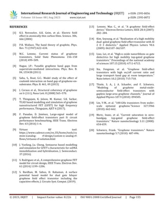 International Research Journal of Engineering and Technology (IRJET) e-ISSN: 2395-0056
Volume: 10 Issue: 08 | Aug 2023 www.irjet.net p-ISSN: 2395-0072
© 2023, IRJET | Impact Factor value: 8.226 | ISO 9001:2008 Certified Journal | Page 155
REFERENCES
[1] K.S. Novoselov, A.K. Geim, et al.: Electric field
effect in atomically thin carbon films. Science. 306,
666 (2004)
[2] P.R. Wallace, The band theory of graphite, Phys.
Rev. 71 (1947) 622–634.
[3] M.C. Lemme, Current status of graphene
transistors, Solid State Phenomena 156–158
(2010) 499–509.
[4] Hague, J.P.: Tunable graphene band gaps from
superstrate-mediated interactions. Phys. Rev. B.
84, 155438 (2011)
[5] Sahu, S., Rout, G.C.: Model study of the effect of
coulomb interaction on band gap of graphene-on-
substrates. Phys. B. 461, 49 (2015)
[6] J. Coraux et al., Structural coherency of graphene
on Ir (111), Nano Lett. 8 (2008) 565–570.
[7] T. Thingujam, K. Jolson, M. Kumar, S.K. Sarkar,
TCAD based modelling and simulation of graphene
nanostructured FET (GFET) for high frequency
performance, Thingujam, AJET 6 (2017).
[8] F. Pasadas, D. Jiménez, Large-signal model of
graphene field-effect transistors part II: circuit
performance benchmarking, IEEE Trans. Electron
Dev. 63 (2016) 1–6.
[9] Virtuso RF tool:
https://www.cadence.com/en_US/home/tools/cu
stom-icanalog- rf-design/custom-ic-analog-rf-
flows/virtuoso-rf-solution.html
[10] J. Yunfang, J.u. Cheng, Sentaurus based modelling
and simulation for GFET’s characteristic for ssDNA
immobilization and hybridization, J. Semiconduct.
37 (2016).
[11] S. Rodriguez et al., A comprehensive graphene FET
model for circuit design, IEEE Trans. Electron Dev.
61 (2014) 1199–1206.
[12] S. Bardhan, M. Sahoo, H. Rahaman, A surface
potential based model for dual gate bilayer
graphene field effect transistor including the
capacitive effects, J. Circuits Syst. Comput. (2019).
[13] Lemme, Max C., et al. "A graphene field-effect
device." Electron Device Letters, IEEE 28.4 (2007):
282- 284.
[14] Kim, Seyoung, et al. "Realization of a high mobility
dual- gated graphene field-effect transistor with Al
2 O 3 dielectric." Applied Physics Letters 94.6
(2009): 062107- 062107.
[15] Liao, Lei, et al. "High-κ oxide nanoribbons as gate
dielectrics for high mobility top-gated graphene
transistors." Proceedings of the national academy
of sciences 107.15 (2010): 6711-6715.
[16] Xia, Fengnian, et al. "Graphene field-effect
transistors with high on/off current ratio and
large transport band gap at room temperature."
Nano letters 10.2 (2010): 715-718.
[17] Thiele, S. A., J. A. Schaefer, and F. Schwierz.
"Modeling of graphene metal-oxide-
semiconductor field-effect transistors with
gapless large-area graphene channels." Journal of
Applied Physics 107.9 (2010): 094505.
[18] Lin, Y-M., et al. "100-GHz transistors from wafer-
scale epitaxial graphene."Science 327.5966
(2010): 662-662.
[19] Meric, Inanc, et al. "Current saturation in zero-
bandgap, top-gated graphene field-effect
transistors." Nature nanotechnology 3.11 (2008):
654-659.
[20] Schwierz, Frank. "Graphene transistors." Nature
nanotechnology 5.7 (2010): 487-496.
 