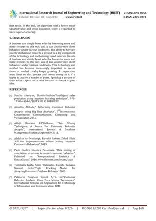International Research Journal of Engineering and Technology (IRJET) e-ISSN: 2395-0056
Volume: 10 Issue: 08 | Aug 2023 www.irjet.net p-ISSN: 2395-0072
© 2023, IRJET | Impact Factor value: 8.226 | ISO 9001:2008 Certified Journal | Page 160
that result. In the end, the algorithm with a lower mean
squared value and cross validation score is regarded to
have superior accuracy.
5. CONCLUSION
A business can simply boost sales by foreseeing more and
more features in this way, and it can also foresee client
behaviour under various conditions. The ability to forecast
people's behaviour towards a project is a key component
of the technology and methodology used in recent trends.
A business can simply boost sales by foreseeing more and
more features in this way, and it can also foresee client
behaviour under various conditions. This technology and
method has become increasingly important in recent
times as market rivalry keeps growing. A corporation
must focus on this process and invest money in it if it
hopes to last for a number of years. Spending a portion of
their entire capital on a sales forecast is always a good
idea.
REFERENCES
[1] Sunitha cheriyan, ShanibaIbrahim,”Intelligent sales
prediction using machine learning technique”, 978-
15386-4904-6/18/$31.00 © 2018 IEEE.
[2] Anindita AKhade,” Performing Customer Behavior
Analysis using Big Data Analytics”, 7
th
International
Conferenceon Communication, Computing and
Virtualization 2016.
[3] Abhijit Raorane ,R.V.Kulkarni, “Data Mining
Techniques: A Source For Consumer Behavior
Analysis”, International Journal of Database
Management Systems, September 2011.
[4] Abdullah Al- Mudimigh, Farrukh Saleem, Zahid Ullah,
“Efficient Implementation ofData Mining: Improve
Customer's Behaviour “,2019.
[5] Paolo Giudici, Gianluca Passerone, “Data mining of
association structures to model consumer behavior”,
Published on “Computational Statistics &
DataAnalysis”, 2016. www.elsevier.com/locate/csda
[6] Tomoharu Iwata, Shinji Watanabe, Takeshi Yamada,
Naonori Ueda”,Topic Tracking Model for
AnalyzingConsumer Purchase Behavior”,2009.
[7] Patcharin Ponyiam, Somjit Arch- int,“Customer
Behavior Analysis Using Data Mining Techniques”,
International Seminar on Application for Technology
of Information and Communication, 2018.
 