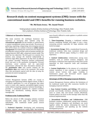 © 2023, IRJET | Impact Factor value: 8.226 | ISO 9001:2008 Certified Journal | Page 214
Research study on content management systems (CMS): issues with the
conventional model and CMS's benefits for running business websites.
1 Mr. Md Danis Arzoo, 2 Mr. Anand Tiwari
1Undergraduate student, Krishna Institute of Technology, Uttar Pradesh, India
2Asst. professors, Krishna Institute of Technology, Uttar Pradesh, India
------------------------------------------------------------------------------***------------------------------------------------------------------------
I Abstract or Executive Summary
This study examines the challenges businesses now
experience in managing their websites using the
conventional approach and the benefits or enhancements
a content management system may provide. The process of
gathering, organizing, categorizing, and arranging material
that will be shown on a website is known as online content
management. By isolating the content from the display and
providing the content provider with an intuitive interface for
adding material, CMS’s offer a dispersed content model. This
study has two objectives. The first goal is to examine how
business users manage the material independently of
technical staff. What impressions do they have of utilizing
the system? Secondly? Numerous business professionals
freely took part in this qualitative investigation. Personal
interviews, server statistics, and an open-ended
questionnaire collected the data. Descriptive statistics for
the quantitative data and content analysis for the
qualitative data were used in the comments. The results
show that participants agreed with the idea of using the
potential of content management.
II Introduction
Content Management Systems (CMS) are crucial in
managing and organizing website digital content. A CMS is
a software application or a set of programs that allow
users to create, edit, organize, and publish digital content
easily without requiring extensive technical knowledge. It
provides a centralized platform for content—creation,
storage, and distribution, enabling efficient website
management.
Problems in the Traditional Model:
Before the advent of CMS, managing websites involved
manually coding each page and updating content
individually. This traditional model posed several
challenges:
1. Technical Expertise: Developing and maintaining
websites requires advanced coding skills. Non-technical
users found it difficult to make updates or publish content
independently.
2. Time-Consuming: Changing a traditional website
involves modifying multiple web pages. It was a time-
consuming process, especially for large websites with
numerous pages.
3. Inconsistent Design: With a standardized framework,
traditional websites often have consistent design and
layouts across different pages, leading to a better user
experience.
4. Limited Collaboration: Collaboration among team
members, such as content creators, designers, and
developers, could have been improved as they had to work
separately on their respective tasks and coordinate
manually.
5. Content Duplication: In the absence of a centralized
content repository, it was common to have duplicate
content across various web pages, resulting in
maintenance issues and decreased search engine
optimization (SEO) performance.
Advantages of CMS in Managing Corporate Websites:
Content Management Systems address the limitations of
the traditional model and offer numerous benefits for
managing corporate websites:
1. Easy Content Creation and Editing: CMS platforms
provide user-friendly interfaces, allowing non-technical
users to create, edit, and format content effortlessly.
Content authors can focus on the message rather than the
technical implementation.
2. Streamlined Workflow and Collaboration: CMS
facilitates seamless collaboration among team members.
Content creators, designers, and developers can work
together within the system, eliminating the need for
manual coordination and speeding up the website
development process.
International Research Journal of Engineering and Technology (IRJET) e-ISSN: 2395-0056
Volume: 10 Issue: 08 | Aug 2023 www.irjet.net p-ISSN: 2395-0072
 