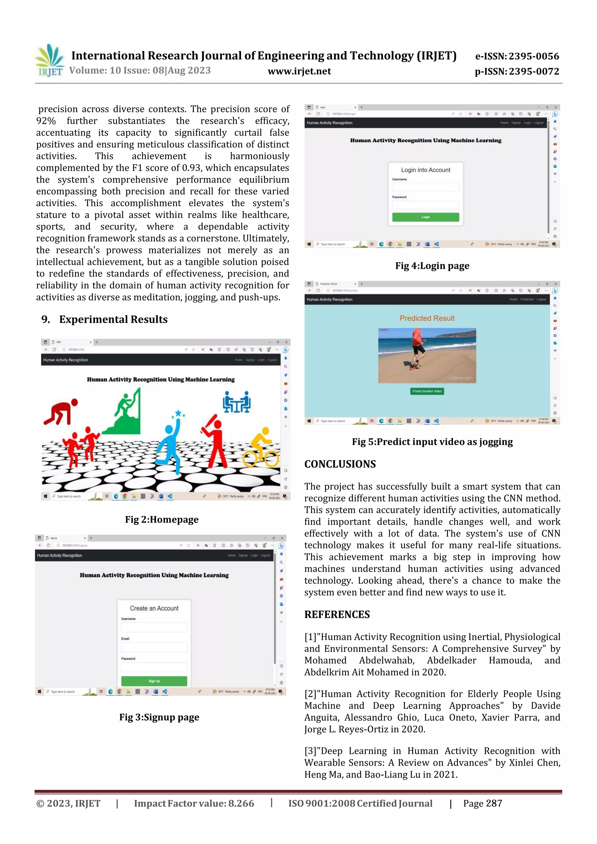 International Research Journal of Engineering and Technology (IRJET) e-ISSN:2395-0056
p-ISSN:2395-0072
Volume: 10 Issue: 08|Aug 2023 www.irjet.net
precision across diverse contexts. The precision score of
92% further substantiates the research's efficacy,
accentuating its capacity to significantly curtail false
positives and ensuring meticulous classification of distinct
activities. This achievement is harmoniously
complemented by the F1 score of 0.93, which encapsulates
the system's comprehensive performance equilibrium
encompassing both precision and recall for these varied
activities. This accomplishment elevates the system's
stature to a pivotal asset within realms like healthcare,
sports, and security, where a dependable activity
recognition framework stands as a cornerstone. Ultimately,
the research's prowess materializes not merely as an
intellectual achievement, but as a tangible solution poised
to redefine the standards of effectiveness, precision, and
reliability in the domain of human activity recognition for
activities as diverse as meditation, jogging, and push-ups.
9. Experimental Results
Fig 2:Homepage
Fig 3:Signup page
Fig 4:Login page
Fig 5:Predict input video as jogging
CONCLUSIONS
The project has successfully built a smart system that can
recognize different human activities using the CNN method.
This system can accurately identify activities, automatically
find important details, handle changes well, and work
effectively with a lot of data. The system's use of CNN
technology makes it useful for many real-life situations.
This achievement marks a big step in improving how
machines understand human activities using advanced
technology. Looking ahead, there's a chance to make the
system even better and find new ways to use it.
REFERENCES
[1]"Human Activity Recognition using Inertial, Physiological
and Environmental Sensors: A Comprehensive Survey" by
Mohamed Abdelwahab, Abdelkader Hamouda, and
Abdelkrim Ait Mohamed in 2020.
[2]"Human Activity Recognition for Elderly People Using
Machine and Deep Learning Approaches" by Davide
Anguita, Alessandro Ghio, Luca Oneto, Xavier Parra, and
Jorge L. Reyes-Ortiz in 2020.
[3]"Deep Learning in Human Activity Recognition with
Wearable Sensors: A Review on Advances" by Xinlei Chen,
Heng Ma, and Bao-Liang Lu in 2021.
© 2023, IRJET ImpactFactor value: 8.266 ISO9001:2008Certified Journal | Page 287
 