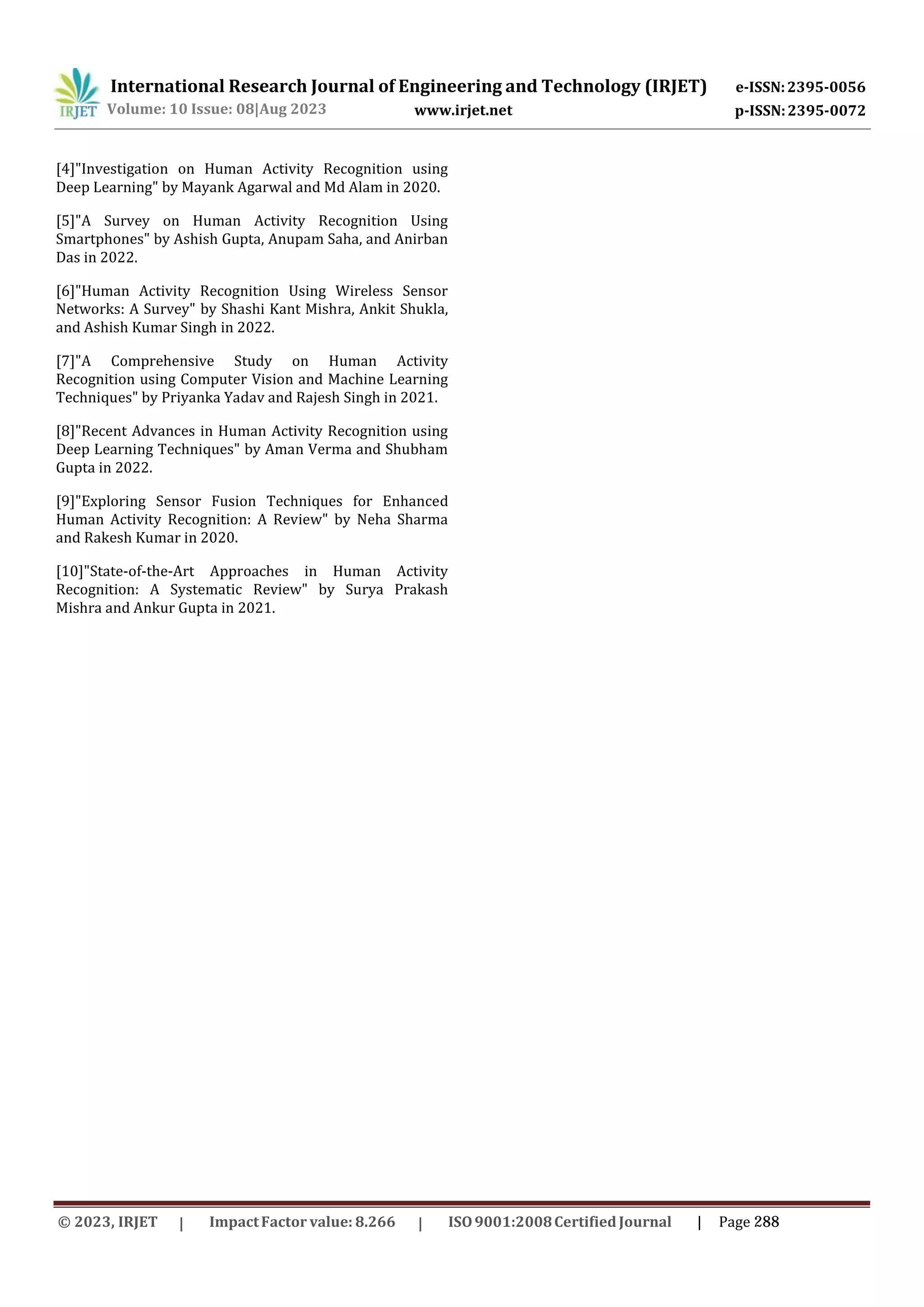 International Research Journal of Engineering and Technology (IRJET) e-ISSN:2395-0056
p-ISSN:2395-0072
Volume: 10 Issue: 08|Aug 2023 www.irjet.net
[4]"Investigation on Human Activity Recognition using
Deep Learning" by Mayank Agarwal and Md Alam in 2020.
[5]"A Survey on Human Activity Recognition Using
Smartphones" by Ashish Gupta, Anupam Saha, and Anirban
Das in 2022.
[6]"Human Activity Recognition Using Wireless Sensor
Networks: A Survey" by Shashi Kant Mishra, Ankit Shukla,
and Ashish Kumar Singh in 2022.
[7]"A Comprehensive Study on Human Activity
Recognition using Computer Vision and Machine Learning
Techniques" by Priyanka Yadav and Rajesh Singh in 2021.
[8]"Recent Advances in Human Activity Recognition using
Deep Learning Techniques" by Aman Verma and Shubham
Gupta in 2022.
[9]"Exploring Sensor Fusion Techniques for Enhanced
Human Activity Recognition: A Review" by Neha Sharma
and Rakesh Kumar in 2020.
[10]"State-of-the-Art Approaches in Human Activity
Recognition: A Systematic Review" by Surya Prakash
Mishra and Ankur Gupta in 2021.
© 2023, IRJET ImpactFactor value: 8.266 ISO9001:2008Certified Journal | Page 288
 