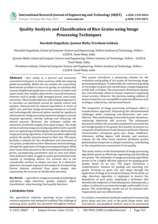 International Research Journal of Engineering and Technology (IRJET) e-ISSN: 2395-0056
Volume: 10 Issue: 08 | Aug 2023 www.irjet.net p-ISSN: 2395-0072
© 2023, IRJET | Impact Factor value: 8.226 | ISO 9001:2008 Certified Journal | Page 311
Quality Analysis and Classification of Rice Grains using Image
Processing Techniques
Harshith Singathala, Jyotsna Malla, Preetham Lekkala
1Harshith Singathala, School of Computer Science and Engineering, Vellore Institute of Technology, Vellore –
632014, Tamil Nadu, India
2Jyotsna Malla, School of Computer Science and Engineering, Vellore Institute of Technology, Vellore – 632014,
Tamil Nadu, India,
3Preetham Lekkala, School of Computer Science and Engineering, Vellore Institute of Technology, Vellore –
632014, Tamil Nadu, India
---------------------------------------------------------------------***---------------------------------------------------------------------
Abstract - Rice stands as a favored and extensively
consumed cereal grain in Asian countries, while also enjoying
global accessibility. Within the rice market, the overarching
determinant of milled rice lies in its quality, an attribute that
assumes heightened significance in the context of import and
export trade. Rice samples often harbor assorted extraneous
elements such as paddy, chaff, damaged grains, weed seeds,
and stones. The principal objectiveoftheproposedapproachis
to introduce an alternative avenue for quality control and
analysis, characterized by reduced expenditure in terms of
effort, cost, and time. Image processing emerges as a pivotal
and technologically advanced sphere marked by significant
advancements. Imageprocessingmaneuversimagestoexecute
targeted operations, thereby refining and enhancing the
desired outcome. Moreover, this technique enables the
extraction of valuable insights from input images. This study
strives to develop image processing algorithms with a specific
focus on segmenting and identifyingrice grains. Byharnessing
image processing algorithms, it becomes possibletoefficiently
analyze the quality of grains based on their size. This paper
furnishes a solution for the classification and assessment of
rice grains, predicated on their dimensions and morphology,
through the application of imageprocessingtechniques. While
prior research has focused on the morphological attributes of
grains, encompassing parameters such as area and shape,
these endeavors often struggle to yield a generalized formula
capable of classifying diverse rice varieties due to the
considerable variance in shapes and sizes. In a distinctive
departure, this paper augments the analysis by incorporating
Fourier features extracted from grain images, thus
augmenting the accuracy of classification outcomes.
Key Words: —agriculture, imageprocessing,morphological
operations, edge detection, quality analysis, object
classification , deep learning, food quality detection
1.INTRODUCTION
The agricultural industry, spanning across centuries,
remains expansive and steeped in tradition.Thechallenge of
assessing grain quality has persisted throughout history.
This project introduces a pioneering solution for the
evaluation and grading of rice grains by harnessing image
processingtechniques.Traditionally,thecommercial grading
of rice hinges on grain size classification, categorizinggrains
as full, half, or broken. The assessment of food grain quality
has conventionally relied on human inspectors employing
visual scrutiny. However, the decision-making abilities of
human inspectors are susceptibleto external influencessuch
as fatigue, subjectivity, and personal biases.
The integration of image processing techniques offers a
transformative approach, eliminating the aforementioned
challenges while remaining non-destructive and cost-
effective. This methodology transcends human limitations,
enhancing objectivity and accuracy. The subsequent
discussion outlines the procedure deployed to ascertain the
percentage quality of rice grains. Rice quality, in essence,isa
composite of both physical and chemical attributes.Physical
characteristics encompass grain size, shape, chalkiness,
whiteness, milling degree, bulk density, and moisture
content. On the other hand, chemical attributes involve
gelatinization temperature and gel consistency,contributing
to the comprehensive assessment of rice quality.
This study centers on the development of image processing
algorithms aimed at effectively segmenting and identifying
rice grains. The utilization of image processing algorithms
proves to be a highly efficient approach for gauging grain
quality based on its size. The paper introduces a
comprehensive solution for grading and assessing rice
grains, focusing on grain size and shape through the
application of image processing techniques. Particularly, an
edge detection algorithm is employed to discern the
boundaries of each grain, employing a technique that
identifies the endpoints of individual grains.Subsequently,a
caliper is utilized to ascertain the length and breadth of rice
grains. This methodology stands out for its minimal time
requirement and cost-effectiveness.
In contrast, conventional methods employed for measuring
grain shape and size, such as the grain shape tester, dial
micrometer, and graphical method, tend to be protracted
 