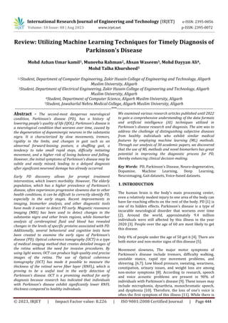 © 2023, IRJET | Impact Factor value: 8.226 | ISO 9001:2008 Certified Journal | Page 444
Review: Utilizing Machine Learning Techniques for Timely Diagnosis of
Parkinson's Disease
Mohd Azhan Umar kamil1, Muneeba Rahman2, Ahsan Waseem3, Mohd Dayyan Ali4,
Mohd Talha Khursheed5
1,2Student, Department of Computer Engineering, Zakir Husain College of Engineering and Technology, Aligarh
Muslim University, Aligarh
3Student, Department of Electrical Engineering, Zakir Husain College of Engineering and Technology, Aligarh
Muslim University, Aligarh
4Student, Department of Computer Science, Aligarh Muslim University, Aligarh
5Student, Jawaharlal Nehru Medical College, Aligarh Muslim University, Aligarh
---------------------------------------------------------------------***---------------------------------------------------------------------
Abstract - The second-most dangerous neurological
condition, Parkinson's disease (PD), has a history of
lowering people's quality of life (QOL). Parkinson's disease is
a neurological condition that worsens over time, caused by
the degeneration of dopaminergic neurons in the substantia
nigra. It is characterized by slow movements, tremors,
rigidity in the limbs, and changes in gait such as an
abnormal forward-leaning posture, a shuffling gait, a
tendency to take small rapid steps, difficulty initiating
movement, and a higher risk of losing balance and falling.
However, the initial symptoms of Parkinson's disease may be
subtle and easily missed, leading to a delayed diagnosis
after significant neuronal damage has already occurred.
Early PD discovery allows for prompt treatment
intervention, which lowers morbidity. However, The elderly
population, which has a higher prevalence of Parkinson's
disease, often experiences progressive slowness due to other
health conditions, it can be difficult to correctly identify PD,
especially in the early stages. Recent improvements in
imaging, biomarker analysis, and other diagnostic tools
have made it easier to detect PD early. Magnetic resonance
imaging (MRI) has been used to detect changes in the
substantia nigra and other brain regions, while biomarker
analysis of cerebrospinal fluid and blood has revealed
changes in the levels of specific proteins associated with PD.
Additionally, several behavioral and cognitive tests have
been created to examine the early signs of Parkinson's
disease (PD). Optical coherence tomography (OCT) is a type
of medical imaging method that creates detailed images of
the retina without the need for invasive procedures. By
using light waves, OCT can produce high-quality and precise
images of the retina. The use of Optical coherence
tomography (OCT) has made it possible to measure the
thickness of the retinal nerve fiber layer (RNFL), which is
proving to be a useful tool in the early detection of
Parkinson's disease. OCT is a promising method for early
diagnosis because research has indicated that individuals
with Parkinson's disease exhibit significantly lower RNFL
thickness compared to healthy individuals.
We examined various research articles published until 2022
to gain a comprehensive understanding of the data formats
and artificial intelligence (AI) techniques utilized in
Parkinson's disease research and diagnosis. The aim was to
address the challenge of distinguishing subjective diseases
from healthy individuals who exhibit similar medical
features by employing machine learning (ML) methods.
Through our analysis of 30 academic papers, we discovered
that the use of ML methods and novel biomarkers has great
potential in improving the diagnostic process for PD,
thereby enhancing clinical decision-making.
Key Words: PD, Parkinson’s Disease, Neuro-degenerative,
Dopamine, Machine Learning, Deep Learning,
Neuroimaging, Gait datasets, Voice-based datasets.
1. INTRODUCTION
The human brain is the body's main processing center,
even a relatively modest injury to one area of the body can
have far-reaching effects on the rest of the body. PD [1] is
one of its hidden effects. Parkinson's disease is a type of
incurable neurological disorder that worsens over time
[2]. Around the world, approximately 9.4 million
individuals were still affected by this illness in the year
2020 [3]. People over the age of 60 are most likely to get
this disease.
Only 4% of people under the age of 50 get it [4]. There are
both motor and non-motor signs of this disease [5].
Movement slowness, The major motor symptoms of
Parkinson's disease include tremors, difficulty walking,
unstable stance, rapid eye movement problems, and
shivering. [6,7]. Low blood pressure, sweating, weariness,
constipation, urinary issues, and weight loss are among
non-motor symptoms [8]. According to research, speech
and voice acoustic problems are present in 90% of
individuals with Parkinson's disease [9]. These issues may
include microphonia, dysarthria, monochromatic speech,
and dysphonia [10]. Therefore, the loss of one's voice is
often the first symptom of this illness [11]. While there is
International Research Journal of Engineering and Technology (IRJET) e-ISSN: 2395-0056
Volume: 10 Issue: 08 | Aug 2023 www.irjet.net p-ISSN: 2395-0072
 