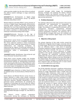International Research Journal of Engineering and Technology (IRJET) e-ISSN:2395-0056
p-ISSN:2395-0072
Volume: 10 Issue: 08|Aug 2023 www.irjet.net
author provides insights into the state-of-the-art methods
that address modern challenges in image authenticity
verification.
Article[2]"Recent Developments in Digital Image
Steganography: A Comprehensive Survey" by Michael
Anderson, Emily White in 2019
Michael Anderson and Emily White's survey presents an
overview of digital image steganography advancements,
spanning spatial, frequency, and deep learning-based
approaches for covert data embedding. By analyzing the
robustness of these methods against steganalysis attacks,
the authors contribute to understanding the evolving
landscape of information hiding within images.
Article[3]"Multimedia Forensics in the Age of
Deepfakes: Challenges and Progress" by Maria Garcia in
2020
Maria Garcia's survey focuses on multimedia forensics
developments within an era of deepfake proliferation.
The review addresses methods to detect manipulated
images and videos, exploring advancements in content
authentication and tampering localization. By
underscoring the urgency of preserving authenticity in
multimedia content, the author contributes to combating
manipulation within a technologically advanced
landscape.
Article[4]“Deepfake Identification: State-of-the-Art and
Future Directions" by David Chen in 2018
David Chen's survey provides insights into deepfake
identification techniques. The review delves into machine
learning-based methods for distinguishing manipulated
media, assessing the effectiveness of facial features, audio
cues, and artifacts. By examining the ethical implications
and societal impact of deepfakes, the author contributes
to discussions on combating fabricated content.
Article[5]"Forgery Detection in Online Visual Content:
An Updated Survey" by Sarah Johnson, Michael Brown in
2022
Sarah Johnson and Michael Brown's survey focuses on
forgery detection in online visual content, examining
approaches for detecting manipulated images, including
copy-move detection, deepfake identification, and AI-
generated content authentication. By considering the
integration of technology and social media, the authors
address the challenges of maintaining authenticity in the
digital landscape.
Article[6]"Advancements in Steganalysis Techniques:
Unveiling Hidden Messages in Images" by Alex Wilson in
2020
Alex Wilson's survey explores steganalysis
advancements, delving into techniques for detecting
3. Problem Statement
The challenge addressed in this study pertains to the precise
identification and authentication of manipulated or
tampered visual content within high-resolution digital
images. This problem is compounded by intricacies such as
inconspicuous alterations, computational demands,
scalability issues, and the necessity for resilience against
evolving manipulation techniques. The imperative lies in
devising effective strategies that ensure the credibility and
reliability of high-resolution digital images across diverse
domains.
4. Objective of the project
The primary objectives of this study revolve around the
identification of digitally altered images, commonly referred
to as fake images. The focus lies in developing methodologies
that can effectively detect a wide array of tampering
techniques employed on images, using the power of machine
learning and neural networks. The aim is to establish a
robust system that can discern alterations in images,
regardless of the specific manipulation method employed,
thus enhancing the authenticity verification process.
Additionally, the research seeks to validate the genuineness
of digital images without relying on any prior knowledge of
the original image. This entails devising approaches that can
evaluate the integrity of images, ensuring that they have not
been tampered with, and fostering trust in visual content
across various applications and contexts.
5. ALGORITHM:U2-Net algorithm
The U2-Net algorithm represents a significant advancement
in the realm of deep learning architectures, particularly
tailored for image segmentation tasks. It builds upon the
foundational U-Net architecture, which excels in medical
image segmentation, and introduces innovative features to
enhance its performance and versatility. Central to its design
is the concept of a nested U-structure, consisting of an outer
layer comprising multiple stages, each housing a residual U-
block (RSU). This nesting facilitates the extraction of multi-
scale and multi-level features in a more efficient manner,
allowing the network to capture intricate details across
various scales present in the input image. The encoder
strategically reduces the size of the feature map to amplify
the receptive field, enabling the network to grasp larger-
scale information. Unlike traditional pooling operations, the
network incorporates dilated convolutions in specific stages
to retain context information without diminishing the feature
map size. The decoder stages mirror the encoder's structure,
skillfully combining up-sampled feature maps to reconstruct
the final output. A notable feature of the U2-Net is its deep
concealed messages within images. By investigating
detection strategies and analyzing the balance between
embedding capacity and detection accuracy, the author
contributes to understanding the impact of steganography on
data security and privacy.
© 2023, IRJET ImpactFactor value: 8.266 ISO9001:2008Certified Journal | Page 463
 