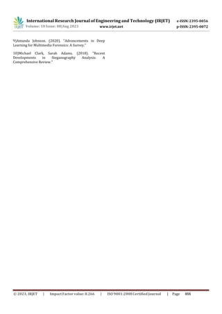 International Research Journal of Engineering and Technology (IRJET) e-ISSN:2395-0056
p-ISSN:2395-0072
Volume: 10 Issue: 08|Aug 2023 www.irjet.net
9)Amanda Johnson. (2020). "Advancements in Deep
Learning for Multimedia Forensics: A Survey."
10)Michael Clark, Sarah Adams. (2018). "Recent
Developments in Steganography Analysis: A
Comprehensive Review."
© 2023, IRJET ImpactFactor value: 8.266 ISO9001:2008Certified Journal | Page 466
 