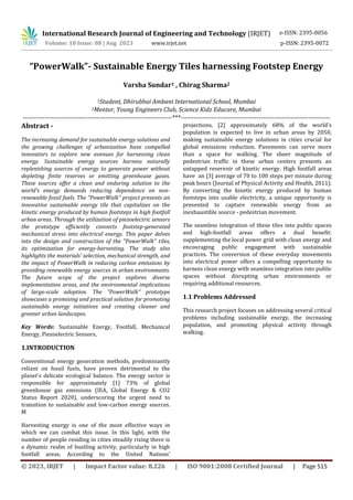 International Research Journal of Engineering and Technology (IRJET) e-ISSN: 2395-0056
Volume: 10 Issue: 08 | Aug 2023 www.irjet.net p-ISSN: 2395-0072
© 2023, IRJET | Impact Factor value: 8.226 | ISO 9001:2008 Certified Journal | Page 515
“PowerWalk”- Sustainable Energy Tiles harnessing Footstep Energy
Varsha Sundar1 , Chirag Sharma2
1Student, Dhirubhai Ambani International School, Mumbai
2Mentor, Young Engineers Club, Science Kidz Educare, Mumbai
---------------------------------------------------------------------***---------------------------------------------------------------------
Abstract -
The increasing demand for sustainable energy solutions and
the growing challenges of urbanization have compelled
innovators to explore new avenues for harnessing clean
energy. Sustainable energy sources harness naturally
replenishing sources of energy to generate power without
depleting finite reserves or emitting greenhouse gases.
These sources offer a clean and enduring solution to the
world's energy demands reducing dependence on non-
renewable fossil fuels. The "PowerWalk" project presents an
innovative sustainable energy tile that capitalizes on the
kinetic energy produced by human footsteps in high footfall
urban areas. Through the utilization of piezoelectric sensors
the prototype efficiently converts footstep-generated
mechanical stress into electrical energy. This paper delves
into the design and construction of the "PowerWalk" tiles,
its optimization for energy-harvesting. The study also
highlights the materials' selection, mechanical strength, and
the impact of PowerWalk in reducing carbon emissions by
providing renewable energy sources in urban environments.
The future scope of the project explores diverse
implementation areas, and the environmental implications
of large-scale adoption. The "PowerWalk" prototype
showcases a promising and practical solution for promoting
sustainable energy initiatives and creating cleaner and
greener urban landscapes.
Key Words: Sustainable Energy, Footfall, Mechanical
Energy, Piezoelectric Sensors,
1.INTRODUCTION
Conventional energy generation methods, predominantly
reliant on fossil fuels, have proven detrimental to the
planet's delicate ecological balance. The energy sector is
responsible for approximately [1] 73% of global
greenhouse gas emissions (IEA, Global Energy & CO2
Status Report 2020), underscoring the urgent need to
transition to sustainable and low-carbon energy sources.
M
Harvesting energy is one of the most effective ways in
which we can combat this issue. In this light, with the
number of people residing in cities steadily rising there is
a dynamic realm of bustling activity, particularly in high
footfall areas. According to the United Nations'
projections, [2] approximately 68% of the world's
population is expected to live in urban areas by 2050,
making sustainable energy solutions in cities crucial for
global emissions reduction. Pavements can serve more
than a space for walking. The sheer magnitude of
pedestrian traffic in these urban centers presents an
untapped reservoir of kinetic energy. High footfall areas
have an [3] average of 70 to 100 steps per minute during
peak hours (Journal of Physical Activity and Health, 2011).
By converting the kinetic energy produced by human
footsteps into usable electricity, a unique opportunity is
presented to capture renewable energy from an
inexhaustible source - pedestrian movement.
The seamless integration of these tiles into public spaces
and high-footfall areas offers a dual benefit:
supplementing the local power grid with clean energy and
encouraging public engagement with sustainable
practices. The conversion of these everyday movements
into electrical power offers a compelling opportunity to
harness clean energy with seamless integration into public
spaces without disrupting urban environments or
requiring additional resources.
1.1 Problems Addressed
This research project focuses on addressing several critical
problems including sustainable energy, the increasing
population, and promoting physical activity through
walking.
 