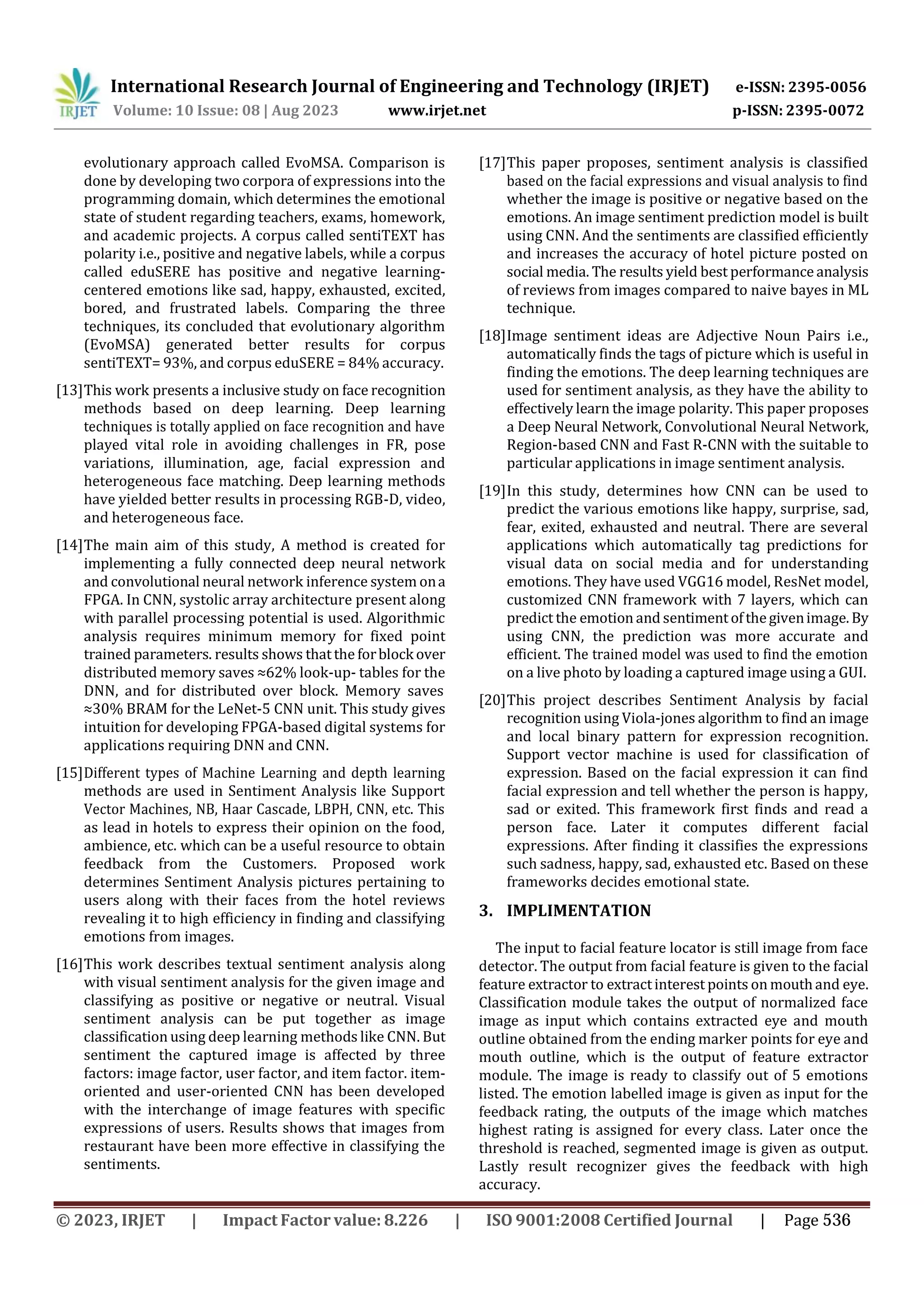 International Research Journal of Engineering and Technology (IRJET) e-ISSN: 2395-0056
p-ISSN: 2395-0072
Volume: 10 Issue: 08 | Aug 2023 www.irjet.net
evolutionary approach called EvoMSA. Comparison is
done by developing two corpora of expressions into the
programming domain, which determines the emotional
state of student regarding teachers, exams, homework,
and academic projects. A corpus called sentiTEXT has
polarity i.e., positive and negative labels, while a corpus
called eduSERE has positive and negative learning-
centered emotions like sad, happy, exhausted, excited,
bored, and frustrated labels. Comparing the three
techniques, its concluded that evolutionary algorithm
(EvoMSA) generated better results for corpus
sentiTEXT= 93%, and corpus eduSERE = 84% accuracy.
[13]This work presents a inclusive study on face recognition
methods based on deep learning. Deep learning
techniques is totally applied on face recognition and have
played vital role in avoiding challenges in FR, pose
variations, illumination, age, facial expression and
heterogeneous face matching. Deep learning methods
have yielded better results in processing RGB-D, video,
and heterogeneous face.
[14]The main aim of this study, A method is created for
implementing a fully connected deep neural network
and convolutional neural network inference system ona
FPGA. In CNN, systolic array architecture present along
with parallel processing potential is used. Algorithmic
analysis requires minimum memory for fixed point
trained parameters. results shows thatthe forblock over
distributed memory saves ≈62% look-up- tables for the
DNN, and for distributed over block. Memory saves
≈30% BRAM for the LeNet-5 CNN unit. This study gives
intuition for developing FPGA-based digital systems for
applications requiring DNN and CNN.
[15]Different types of Machine Learning and depth learning
methods are used in Sentiment Analysis like Support
Vector Machines, NB, Haar Cascade, LBPH, CNN, etc. This
as lead in hotels to express their opinion on the food,
ambience, etc. which can be a useful resource to obtain
feedback from the Customers. Proposed work
determines Sentiment Analysis pictures pertaining to
users along with their faces from the hotel reviews
revealing it to high efficiency in finding and classifying
emotions from images.
[16]This work describes textual sentiment analysis along
with visual sentiment analysis for the given image and
classifying as positive or negative or neutral. Visual
sentiment analysis can be put together as image
classification using deep learning methods like CNN. But
sentiment the captured image is affected by three
factors: image factor, user factor, and item factor. item-
oriented and user-oriented CNN has been developed
with the interchange of image features with specific
expressions of users. Results shows that images from
restaurant have been more effective in classifying the
sentiments.
[17]This paper proposes, sentiment analysis is classified
based on the facial expressions and visual analysis to find
whether the image is positive or negative based on the
emotions. An image sentiment prediction model is built
using CNN. And the sentiments are classified efficiently
and increases the accuracy of hotel picture posted on
social media. The results yield best performance analysis
of reviews from images compared to naive bayes in ML
technique.
[18]Image sentiment ideas are Adjective Noun Pairs i.e.,
automatically finds the tags of picture which is useful in
finding the emotions. The deep learning techniques are
used for sentiment analysis, as they have the ability to
effectively learn the image polarity. This paper proposes
a Deep Neural Network, Convolutional Neural Network,
Region-based CNN and Fast R-CNN with the suitable to
particular applications in image sentiment analysis.
[19]In this study, determines how CNN can be used to
predict the various emotions like happy, surprise, sad,
fear, exited, exhausted and neutral. There are several
applications which automatically tag predictions for
visual data on social media and for understanding
emotions. They have used VGG16 model, ResNet model,
customized CNN framework with 7 layers, which can
predict the emotion and sentimentofthegivenimage.By
using CNN, the prediction was more accurate and
efficient. The trained model was used to find the emotion
on a live photo by loading a captured image using a GUI.
[20]This project describes Sentiment Analysis by facial
recognition using Viola-jones algorithm to find an image
and local binary pattern for expression recognition.
Support vector machine is used for classification of
expression. Based on the facial expression it can find
facial expression and tell whether the person is happy,
sad or exited. This framework first finds and read a
person face. Later it computes different facial
expressions. After finding it classifies the expressions
such sadness, happy, sad, exhausted etc. Based on these
frameworks decides emotional state.
3. IMPLIMENTATION
The input to facial feature locator is still image from face
detector. The output from facial feature is given to the facial
feature extractor to extractinterest points on mouthand eye.
Classification module takes the output of normalized face
image as input which contains extracted eye and mouth
outline obtained from the ending marker points for eye and
mouth outline, which is the output of feature extractor
module. The image is ready to classify out of 5 emotions
listed. The emotion labelled image is given as input for the
feedback rating, the outputs of the image which matches
highest rating is assigned for every class. Later once the
threshold is reached, segmented image is given as output.
Lastly result recognizer gives the feedback with high
accuracy.
© 2023, IRJET | Impact Factor value: 8.226 | ISO 9001:2008 Certified Journal | Page 536
 