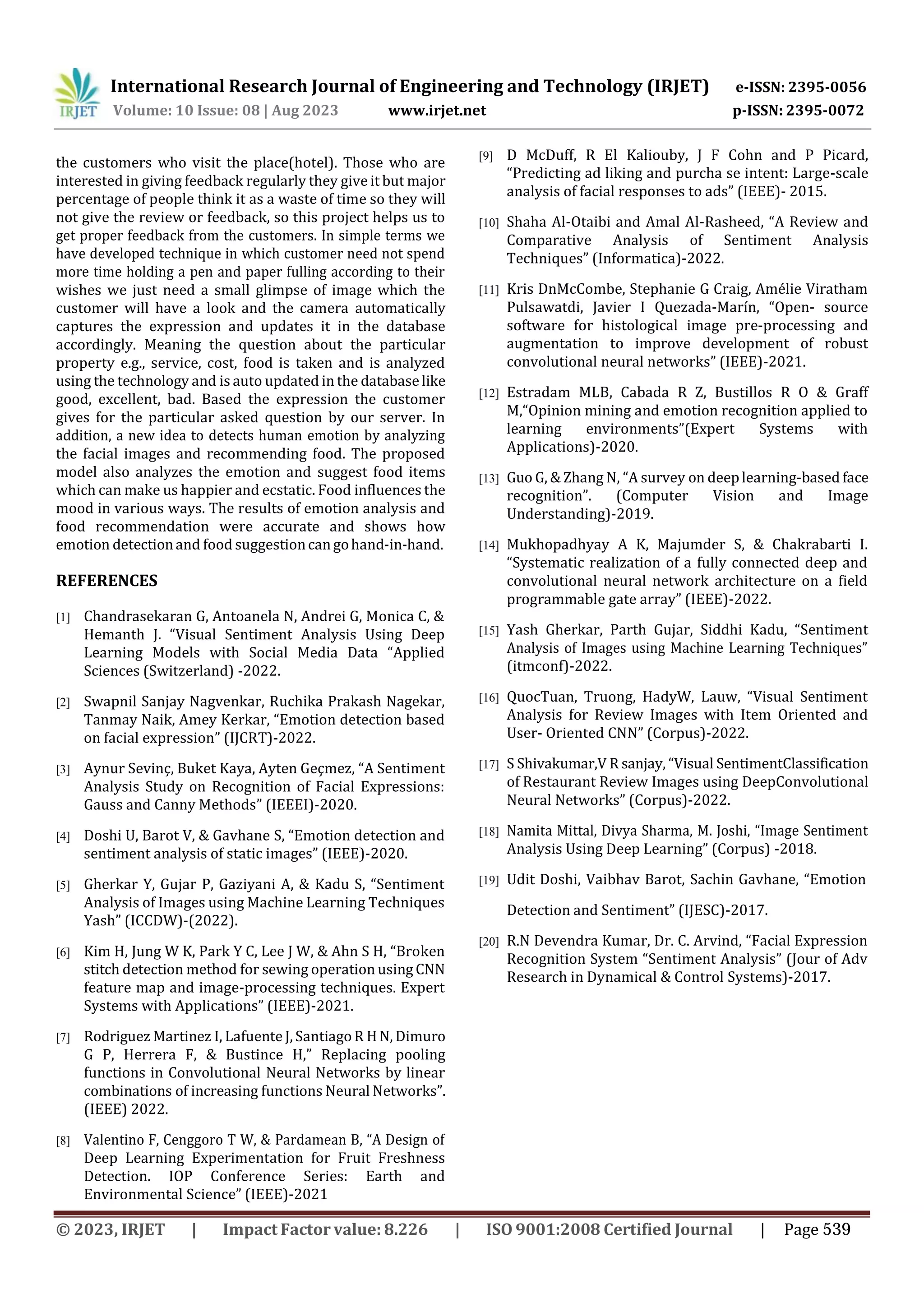International Research Journal of Engineering and Technology (IRJET) e-ISSN: 2395-0056
p-ISSN: 2395-0072
Volume: 10 Issue: 08 | Aug 2023 www.irjet.net
the customers who visit the place(hotel). Those who are
interested in giving feedback regularly they give it but major
percentage of people think it as a waste of time so they will
not give the review or feedback, so this project helps us to
get proper feedback from the customers. In simple terms we
have developed technique in which customer need not spend
more time holding a pen and paper fulling according to their
wishes we just need a small glimpse of image which the
customer will have a look and the camera automatically
captures the expression and updates it in the database
accordingly. Meaning the question about the particular
property e.g., service, cost, food is taken and is analyzed
using the technology and is auto updated in the databaselike
good, excellent, bad. Based the expression the customer
gives for the particular asked question by our server. In
addition, a new idea to detects human emotion by analyzing
the facial images and recommending food. The proposed
model also analyzes the emotion and suggest food items
which can make us happier and ecstatic. Food influences the
mood in various ways. The results of emotion analysis and
food recommendation were accurate and shows how
emotion detectionand food suggestioncangohand-in-hand.
REFERENCES
[1] Chandrasekaran G, Antoanela N, Andrei G, Monica C, &
Hemanth J. “Visual Sentiment Analysis Using Deep
Learning Models with Social Media Data “Applied
Sciences (Switzerland) -2022.
[2] Swapnil Sanjay Nagvenkar, Ruchika Prakash Nagekar,
Tanmay Naik, Amey Kerkar, “Emotion detection based
on facial expression” (IJCRT)-2022.
[3] Aynur Sevinç, Buket Kaya, Ayten Geçmez, “A Sentiment
Analysis Study on Recognition of Facial Expressions:
Gauss and Canny Methods” (IEEEI)-2020.
[4] Doshi U, Barot V, & Gavhane S, “Emotion detection and
sentiment analysis of static images” (IEEE)-2020.
[5] Gherkar Y, Gujar P, Gaziyani A, & Kadu S, “Sentiment
Analysis of Images using Machine Learning Techniques
Yash” (ICCDW)-(2022).
[6] Kim H, Jung W K, Park Y C, Lee J W, & Ahn S H, “Broken
stitch detection method for sewing operation using CNN
feature map and image-processing techniques. Expert
Systems with Applications” (IEEE)-2021.
[7] Rodriguez Martinez I, Lafuente J, SantiagoR HN, Dimuro
G P, Herrera F, & Bustince H,” Replacing pooling
functions in Convolutional Neural Networks by linear
combinations of increasing functions Neural Networks”.
(IEEE) 2022.
[8] Valentino F, Cenggoro T W, & Pardamean B, “A Design of
Deep Learning Experimentation for Fruit Freshness
Detection. IOP Conference Series: Earth and
Environmental Science” (IEEE)-2021
[9] D McDuff, R El Kaliouby, J F Cohn and P Picard,
“Predicting ad liking and purcha se intent: Large-scale
analysis of facial responses to ads” (IEEE)- 2015.
[10] Shaha Al-Otaibi and Amal Al-Rasheed, “A Review and
Comparative Analysis of Sentiment Analysis
Techniques” (Informatica)-2022.
[11] Kris DnMcCombe, Stephanie G Craig, Amélie Viratham
Pulsawatdi, Javier I Quezada-Marín, “Open- source
software for histological image pre-processing and
augmentation to improve development of robust
convolutional neural networks” (IEEE)-2021.
[12] Estradam MLB, Cabada R Z, Bustillos R O & Graff
M,“Opinion mining and emotion recognition applied to
learning environments”(Expert Systems with
Applications)-2020.
[13] Guo G, & Zhang N, “A survey on deeplearning-based face
recognition”. (Computer Vision and Image
Understanding)-2019.
[14] Mukhopadhyay A K, Majumder S, & Chakrabarti I.
“Systematic realization of a fully connected deep and
convolutional neural network architecture on a field
programmable gate array” (IEEE)-2022.
[15] Yash Gherkar, Parth Gujar, Siddhi Kadu, “Sentiment
Analysis of Images using Machine Learning Techniques”
(itmconf)-2022.
[16] QuocTuan, Truong, HadyW, Lauw, “Visual Sentiment
Analysis for Review Images with Item Oriented and
User- Oriented CNN” (Corpus)-2022.
[17] S Shivakumar,V R sanjay, “Visual SentimentClassification
of Restaurant Review Images using DeepConvolutional
Neural Networks” (Corpus)-2022.
[18] Namita Mittal, Divya Sharma, M. Joshi, “Image Sentiment
Analysis Using Deep Learning” (Corpus) -2018.
[19] Udit Doshi, Vaibhav Barot, Sachin Gavhane, “Emotion
Detection and Sentiment” (IJESC)-2017.
[20] R.N Devendra Kumar, Dr. C. Arvind, “Facial Expression
Recognition System “Sentiment Analysis” (Jour of Adv
Research in Dynamical & Control Systems)-2017.
© 2023, IRJET | Impact Factor value: 8.226 | ISO 9001:2008 Certified Journal | Page 539
 