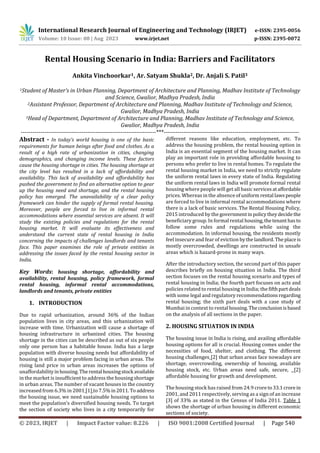 International Research Journal of Engineering and Technology (IRJET) e-ISSN: 2395-0056
Volume: 10 Issue: 08 | Aug 2023 www.irjet.net p-ISSN: 2395-0072
© 2023, IRJET | Impact Factor value: 8.226 | ISO 9001:2008 Certified Journal | Page 540
Rental Housing Scenario in India: Barriers and Facilitators
Ankita Vinchoorkar1, Ar. Satyam Shukla2, Dr. Anjali S. Patil3
1Student of Master’s in Urban Planning, Department of Architecture and Planning, Madhav Institute of Technology
and Science, Gwalior, Madhya Pradesh, India
2Assistant Professor, Department of Architecture and Planning, Madhav Institute of Technology and Science,
Gwalior, Madhya Pradesh, India
3Head of Department, Department of Architecture and Planning, Madhav Institute of Technology and Science,
Gwalior, Madhya Pradesh, India
---------------------------------------------------------------------***---------------------------------------------------------------------
Abstract - In today’s world housing is one of the basic
requirements for human beings after food and clothes. As a
result of a high rate of urbanization in cities, changing
demographics, and changing income levels. These factors
cause the housing shortage in cities. The housing shortage at
the city level has resulted in a lack of affordability and
availability. This lack of availability and affordability has
pushed the government to find an alternative option to gear
up the housing need and shortage, and the rental housing
policy has emerged. The unavailability of a clear policy
framework can hinder the supply of formal rental housing.
Moreover, people are forced to live in informal rental
accommodations where essential services are absent. It will
study the existing policies and regulations for the rental
housing market. It will evaluate its effectiveness and
understand the current state of rental housing in India
concerning the impacts of challenges landlords and tenants
face. This paper examines the role of private entities in
addressing the issues faced by the rental housing sector in
India.
Key Words: housing shortage, affordability and
availability, rental housing, policy framework, formal
rental housing, informal rental accommodations,
landlords and tenants, private entities
1. INTRODUCTION
Due to rapid urbanization, around 36% of the Indian
population lives in city areas, and this urbanization will
increase with time. Urbanization will cause a shortage of
housing infrastructure in urbanized cities. The housing
shortage in the cities can be described as out of six people
only one person has a habitable house. India has a large
population with diverse housing needs but affordability of
housing is still a major problem facing in urban areas. The
rising land price in urban areas increases the options of
unaffordabilityinhousing. Therental housingstock available
in the market is insufficient to address the housing shortage
in urban areas. The number of vacant houses in the country
increased from 6.3% in 2001 [1] to 7.5%in2011.Toaddress
the housing issue, we need sustainable housing options to
meet the population’s diversified housing needs. To target
the section of society who lives in a city temporarily for
different reasons like education, employment, etc. To
address the housing problem, the rental housing option in
India is an essential segment of the housing market. It can
play an important role in providing affordable housing to
persons who prefer to live in rental homes. To regulate the
rental housing market in India, we need to strictly regulate
the uniform rental laws in every state of India. Regulating
the uniform rental laws in India will promote formal rental
housing where people will get all basic servicesataffordable
prices. Whereas in the absence ofuniform rental lawspeople
are forced to live in informal rental accommodations where
there is a lack of basic services. The Rental Housing Policy,
2015 introduced by the governmentinpolicytheydecidethe
beneficiary group. In formal rental housing,thetenant hasto
follow some rules and regulations while using the
accommodation. In informal housing, the residents mostly
feel insecure and fear of eviction bythelandlord. Theplaceis
mostly overcrowded, dwellings are constructed in unsafe
areas which is hazard-prone in many ways.
After the introductory section, the second part of this paper
describes briefly on housing situation in India. The third
section focuses on the rental housing scenario and types of
rental housing in India; the fourth part focuses on acts and
policies related to rental housing in India; the fifthpartdeals
with some legal and regulatory recommendationsregarding
rental housing; the sixth part deals with a case study of
Mumbai in context to rental housing.Theconclusionisbased
on the analysis of all sections in the paper.
2. HOUSING SITUATION IN INDIA
The housing issue in India is rising, and availing affordable
housing options for all is crucial. Housing comes under the
necessities of food, shelter, and clothing. The different
housing challenges [2] that urban areas face nowadays are
shortage, overcrowding, ownership of housing, available
housing stock, etc. Urban areas need safe, secure, [2]
affordable housing for growth and development.
The housing stock has raised from 24.9 croreto33.1crorein
2001, and 2011 respectively, serving as a sign of an increase
[3] of 33% as stated in the Census of India 2011. Table 1
shows the shortage of urban housing in different economic
sections of society.
 