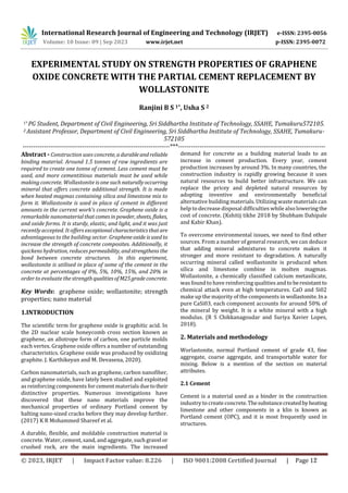 International Research Journal of Engineering and Technology (IRJET) e-ISSN: 2395-0056
Volume: 10 Issue: 09 | Sep 2023 www.irjet.net p-ISSN: 2395-0072
EXPERIMENTAL STUDY ON STRENGTH PROPERTIES OF GRAPHENE
OXIDE CONCRETE WITH THE PARTIAL CEMENT REPLACEMENT BY
WOLLASTONITE
Ranjini B S 1*, Usha S 2
1* PG Student, Department of Civil Engineering, Sri Siddhartha Institute of Technology, SSAHE, Tumakuru572105.
2 Assistant Professor, Department of Civil Engineering, Sri Siddhartha Institute of Technology, SSAHE, Tumakuru-
572105
---------------------------------------------------------------------***---------------------------------------------------------------------
Abstract - Construction uses concrete, adurableandreliable
binding material. Around 1.5 tonnes of raw ingredients are
required to create one tonne of cement. Less cement must be
used, and more cementitious materials must be used while
making concrete. Wollastonite is one such naturallyoccurring
mineral that offers concrete additional strength. It is made
when heated magmas containing silica and limestone mix to
form it. Wollastonite is used in place of cement in different
amounts in the current work's concrete. Graphene oxide is a
remarkable nanomaterialthatcomesinpowder, sheets, flakes,
and oxide forms. It is sturdy, elastic, and light, and it was just
recently accepted. It offers exceptionalcharacteristicsthatare
advantageous to the building sector. Grapheneoxide isused to
increase the strength of concrete composites. Additionally, it
quickens hydration, reduces permeability, andstrengthens the
bond between concrete structures. In this experiment,
wollastonite is utilised in place of some of the cement in the
concrete at percentages of 0%, 5%, 10%, 15%, and 20% in
order to evaluate the strengthqualitiesofM25gradeconcrete.
Key Words: graphene oxide; wollastonite; strength
properties; nano material
1.INTRODUCTION
The scientific term for graphene oxide is graphitic acid. In
the 2D nuclear scale honeycomb cross section known as
graphene, an allotrope form of carbon, one particle molds
each vertex. Graphene oxide offers a number of outstanding
characteristics. Graphene oxide was produced by oxidizing
graphite. J. Karthikeyan and M. Devasena, 2020).
Carbon nanomaterials, such as graphene, carbon nanofiber,
and graphene oxide, have lately been studied and exploited
as reinforcing components for cement materials duetotheir
distinctive properties. Numerous investigations have
discovered that these nano materials improve the
mechanical properties of ordinary Portland cement by
halting nano-sized cracks before they may develop further.
(2017) K R Mohammed Shareef et al.
A durable, flexible, and moldable construction material is
concrete. Water, cement, sand, and aggregate, suchgravel or
crushed rock, are the main ingredients. The increased
demand for concrete as a building material leads to an
increase in cement production. Every year, cement
production increases by around 3%. In many countries, the
construction industry is rapidly growing because it uses
natural resources to build better infrastructure. We can
replace the pricey and depleted natural resources by
adopting inventive and environmentally beneficial
alternative building materials. Utilizing waste materials can
help to decrease disposal difficulties while also loweringthe
cost of concrete. (Kshitij tikhe 2018 by Shubham Dahipale
and Kabir Khan).
To overcome environmental issues, we need to find other
sources. From a number of general research, we can deduce
that adding mineral admixtures to concrete makes it
stronger and more resistant to degradation. A naturally
occurring mineral called wollastonite is produced when
silica and limestone combine in molten magmas.
Wollastonite, a chemically classified calcium metasilicate,
was found to have reinforcing qualities and to beresistant to
chemical attack even at high temperatures. CaO and Si02
make up the majority of the components in wollastonite.Ina
pure CaSi03, each component accounts for around 50% of
the mineral by weight. It is a white mineral with a high
modulus. (R S Chikkanagoudar and Suriya Xavier Lopes,
2018).
2. Materials and methodology
Worlastonite, normal Portland cement of grade 43, fine
aggregate, coarse aggregate, and transportable water for
mixing. Below is a mention of the section on material
attributes.
2.1 Cement
Cement is a material used as a binder in the construction
industry to createconcrete.Thesubstancecreatedbyheating
limestone and other components in a klin is known as
Portland cement (OPC), and it is most frequently used in
structures.
© 2023, IRJET | Impact Factor value: 8.226 | ISO 9001:2008 Certified Journal | Page 12
 