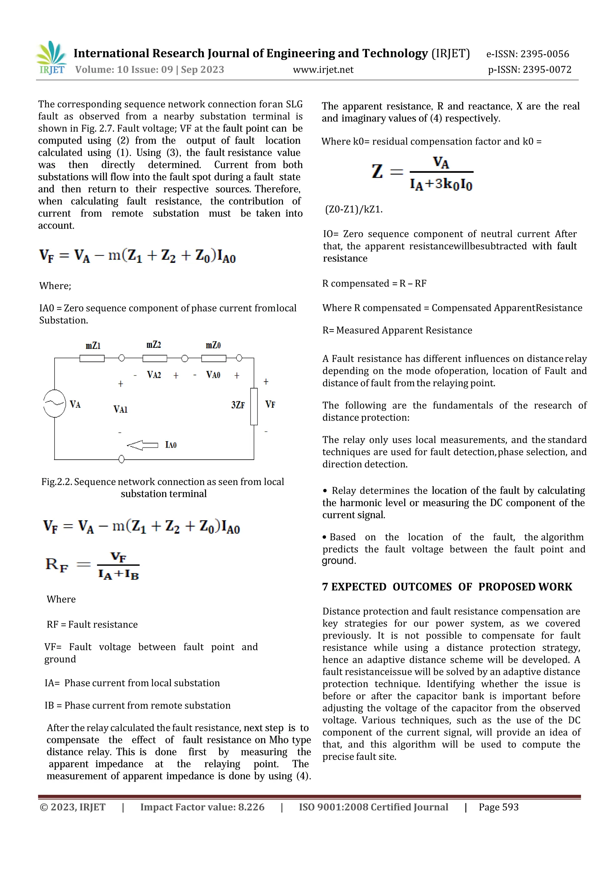 © 2023, IRJET | Impact Factor value: 8.226 | ISO 9001:2008 Certified Journal | Page 593
The corresponding sequence network connection for
International Research Journal of Engineering and Technology (IRJET) e-ISSN: 2395-0056
Volume: 10 Issue: 09 | Sep 2023 www.irjet.net p-ISSN: 2395-0072
an SLG
fault as observed from a nearby substation terminal is
shown in Fig. 2.7. Fault voltage; VF at the fault point can be
computed using (2) from the output of fault location
calculated using (1). Using (3), the fault resistance value
was then directly determined. Current from both
substations will flow into the fault spot during a fault state
and then return to their respective sources. Therefore,
when calculating fault resistance, the contribution of
current from remote substation must be taken into
account.
Where;
IA0 = Zero sequence component of phase current fromlocal
Substation.
Where
VF= Fault voltage between fault point and
ground
Fig.2.2. Sequence network connection as seen from local
substation terminal
RF = Fault resistance
IA= Phase current from local substation
IB = Phase current from remote substation
After the relay calculated the fault resistance, next step is to
compensate the effect of fault resistance on Mho type
distance relay. This is done first by measuring the
apparent impedance at the relaying point. The
measurement of apparent impedance is done by using (4).
Where k0= residual compensation factor and k0 =
(Z0-Z1)/kZ1.
The apparent resistance, R and reactance, X are the real
and imaginary values of (4) respectively.
IO= Zero sequence component of neutral current After
that, the apparent resistancewillbesubtracted with fault
resistance
Where R compensated = Compensated ApparentResistance
R= Measured Apparent Resistance
A Fault resistance has different influences on distancerelay
depending on the mode ofoperation, location of Fault and
distance of fault from the relaying point.
The following are the fundamentals of the research of
distance protection:
The relay only uses local measurements, and the standard
techniques are used for fault detection,phase selection, and
direction detection.
R compensated = R – RF
• Relay determines the location of the fault by calculating
the harmonic level or measuring the DC component of the
current signal.
• Based on the location of the fault, the algorithm
predicts the fault voltage between the fault point and
ground.
7 EXPECTED OUTCOMES OF PROPOSED WORK
Distance protection and fault resistance compensation are
key strategies for our power system, as we covered
previously. It is not possible to compensate for fault
resistance while using a distance protection strategy,
hence an adaptive distance scheme will be developed. A
fault resistanceissue will be solved by an adaptive distance
protection technique. Identifying whether the issue is
before or after the capacitor bank is important before
adjusting the voltage of the capacitor from the observed
voltage. Various techniques, such as the use of the DC
component of the current signal, will provide an idea of
that, and this algorithm will be used to compute the
precise fault site.
 