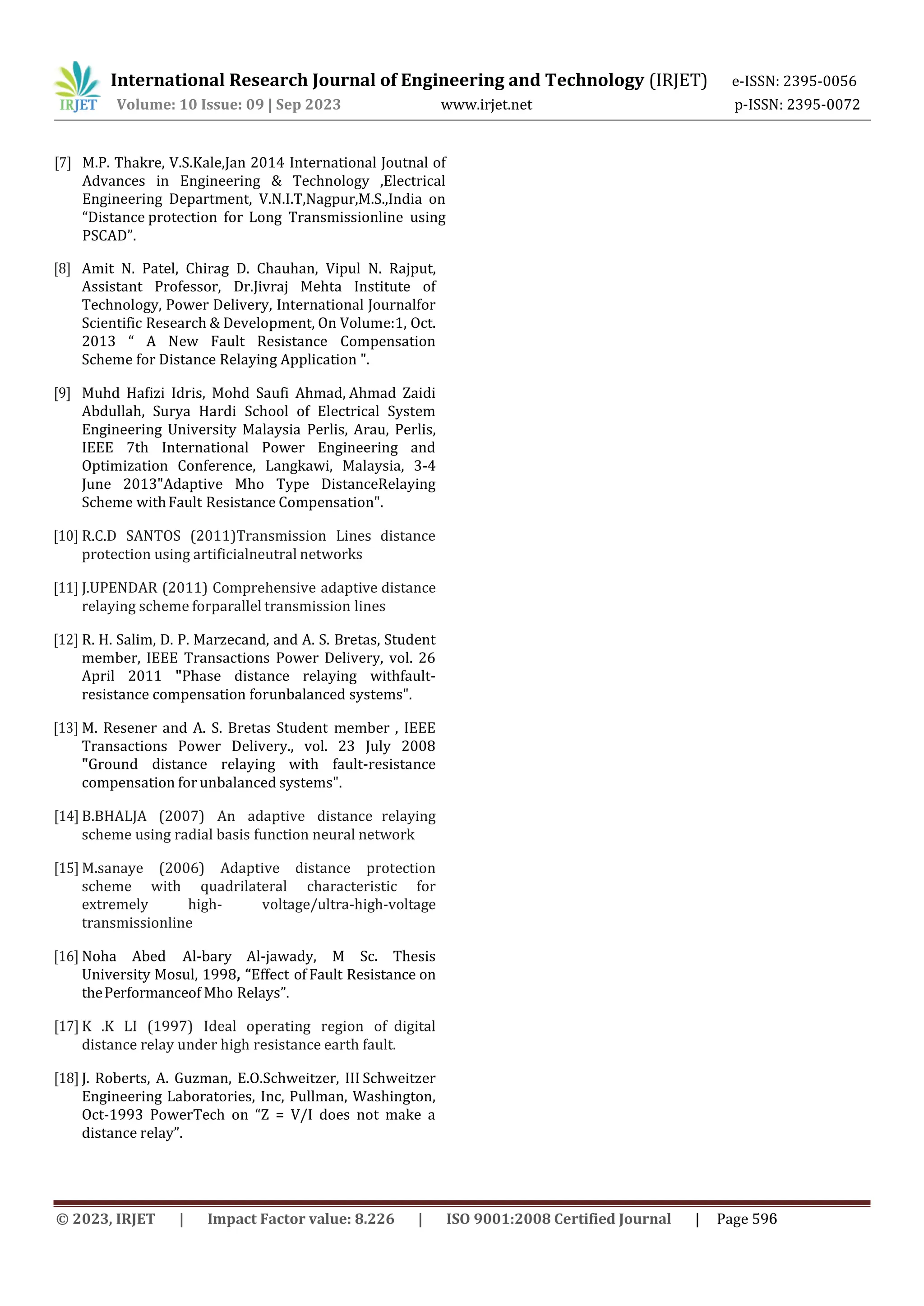 [7] M.P. Thakre, V.S.Kale,Jan 2014 International Joutnal of
Advances in Engineering & Technology ,Electrical
Engineering Department, V.N.I.T,Nagpur,M.S.,India on
“Distance protection for Long Transmissionline using
PSCAD”.
International Research Journal of Engineering and Technology (IRJET) e-ISSN: 2395-0056
Volume: 10 Issue: 09 | Sep 2023 www.irjet.net p-ISSN: 2395-0072
[8] Amit N. Patel, Chirag D. Chauhan, Vipul N. Rajput,
Assistant Professor, Dr.Jivraj Mehta Institute of
Technology, Power Delivery, International Journalfor
Scientific Research & Development, On Volume:1, Oct.
2013 “ A New Fault Resistance Compensation
Scheme for Distance Relaying Application ".
[9] Muhd Hafizi Idris, Mohd Saufi Ahmad, Ahmad Zaidi
Abdullah, Surya Hardi School of Electrical System
Engineering University Malaysia Perlis, Arau, Perlis,
IEEE 7th International Power Engineering and
Optimization Conference, Langkawi, Malaysia, 3-4
June 2013"Adaptive Mho Type DistanceRelaying
Scheme withFault Resistance Compensation".
[10] R.C.D SANTOS (2011)Transmission Lines distance
protection using artificialneutral networks
[11] J.UPENDAR (2011) Comprehensive adaptive distance
relaying scheme forparallel transmission lines
[12] R. H. Salim, D. P. Marzecand, and A. S. Bretas, Student
member, IEEE Transactions Power Delivery, vol. 26
April 2011 "Phase distance relaying withfault-
resistance compensation forunbalanced systems".
[13] M. Resener and A. S. Bretas Student member , IEEE
Transactions Power Delivery., vol. 23 July 2008
"Ground distance relaying with fault-resistance
compensation for unbalanced systems".
[14] B.BHALJA (2007) An adaptive distance relaying
scheme using radial basis function neural network
[15] M.sanaye (2006) Adaptive distance protection
scheme with quadrilateral characteristic for
extremely high- voltage/ultra-high-voltage
transmissionline
[16] Noha Abed Al-bary Al-jawady, M Sc. Thesis
University Mosul, 1998, “Effect of Fault Resistance on
thePerformanceof Mho Relays”.
[17] K .K LI (1997) Ideal operating region of digital
distance relay under high resistance earth fault.
[18] J. Roberts, A. Guzman, E.O.Schweitzer, III Schweitzer
Engineering Laboratories, Inc, Pullman, Washington,
Oct-1993 PowerTech on “Z = V/I does not make a
distance relay”.
© 2023, IRJET | Impact Factor value: 8.226 | ISO 9001:2008 Certified Journal | Page 596
 