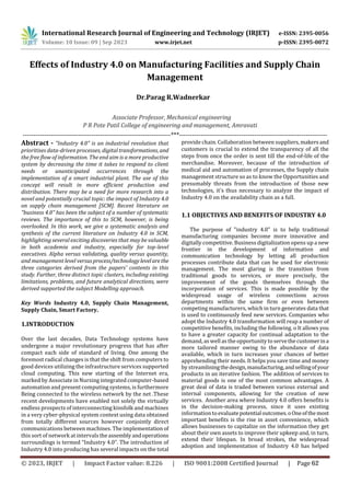 Effects of Industry 4.0 on Manufacturing Facilities and Supply Chain
Management
---------------------------------------------------------------------***---------------------------------------------------------------------
Abstract - "Industry 4.0" is an industrial revolution that
prioritises data-driven processes, digital transformations, and
the free flow of information. The end aim is a more productive
system by decreasing the time it takes to respond to client
needs or unanticipated occurrences through the
implementation of a smart industrial plant. The use of this
concept will result in more efficient production and
distribution. There may be a need for more research into a
novel and potentially crucial topic: the impact of Industry 4.0
on supply chain management [SCM]. Recent literature on
"business 4.0" has been the subject of a number of systematic
reviews. The importance of this to SCM, however, is being
overlooked. In this work, we give a systematic analysis and
synthesis of the current literature on Industry 4.0 in SCM,
highlighting several exciting discoveries that may be valuable
in both academia and industry, especially for top-level
executives. Alpha versus validating, quality versus quantity,
and management level versusprocess/technologylevelarethe
three categories derived from the papers' contents in this
study. Further, three distinct topic clusters, including existing
limitations, problems, and future analytical directions, were
derived supported the subject Modelling approach.
Over the last decades, Data Technology systems have
undergone a major revolutionary progress that has after
compact each side of standard of living. One among the
foremost radical changes is that the shift from computers to
good devices utilizing the infrastructure services supported
cloud computing. This new starting of the Internet era,
marked by Associate in Nursing integrated computer-based
automation and present computing systems, is furthermore
Being connected to the wireless network by the net .These
recent developments have enabled not solely the virtually
endless prospects of interconnecting kinsfolk and machines
in a very cyber-physical system context using data obtained
from totally different sources however conjointly direct
communications between machines. The implementation of
this sort of network at intervalstheassemblyandoperations
surroundings is termed “Industry 4.0”. The introduction of
Industry 4.0 into producing has several impacts on the total
provide chain. Collaboration between suppliers,makersand
customers is crucial to extend the transparency of all the
steps from once the order is sent till the end-of-life of the
merchandise. Moreover, because of the introduction of
medical aid and automation of processes, the Supply chain
management structure so as to know the Opportunities and
presumably threats from the introduction of those new
technologies, it's thus necessary to analyze the impact of
Industry 4.0 on the availability chain as a full.
1.1 OBJECTIVES AND BENEFITS OF INDUSTRY 4.0
The purpose of "industry 4.0" is to help traditional
manufacturing companies become more innovative and
digitally competitive. Business digitalization opens up a new
frontier in the development of information and
communication technology by letting all production
processes contribute data that can be used for electronic
management. The most glaring is the transition from
traditional goods to services, or more precisely, the
improvement of the goods themselves through the
incorporation of services. This is made possible by the
widespread usage of wireless connections across
departments within the same firm or even between
competing manufacturers, which in turn generates data that
is used to continuously feed new services. Companies who
adopt the Industry 4.0 transformation will reap a number of
competitive benefits, including the following. o It allows you
to have a greater capacity for continual adaptation to the
demand, as well as the opportunity toservethecustomerina
more tailored manner owing to the abundance of data
available, which in turn increases your chances of better
apprehending their needs. It helps you save time and money
by streamliningthedesign,manufacturing,andsellingofyour
products in an iterative fashion. The addition of services to
material goods is one of the most common advantages. A
great deal of data is traded between various external and
internal components, allowing for the creation of new
services. Another area where Industry 4.0 offers benefits is
in the decision-making process, since it uses existing
information toevaluatepotentialoutcomes.oOneofthemost
important benefits is the rise in asset convenience, which
allows businesses to capitalize on the information they get
about their own assets to improve their upkeep and, in turn,
extend their lifespan. In broad strokes, the widespread
adoption and implementation of Industry 4.0 has helped
International Research Journal of Engineering and Technology (IRJET) e-ISSN: 2395-0056
Volume: 10 Issue: 09 | Sep 2023 www.irjet.net p-ISSN: 2395-0072
Associate Professor, Mechanical engineering
P R Pote Patil College of engineering and management, Amravati
Dr.Parag R.Wadnerkar
Key Words Industry 4.0, Supply Chain Management,
Supply Chain, Smart Factory.
1.INTRODUCTION
© 2023, IRJET | Impact Factor value: 8.226 | ISO 9001:2008 Certified Journal | Page 62
 