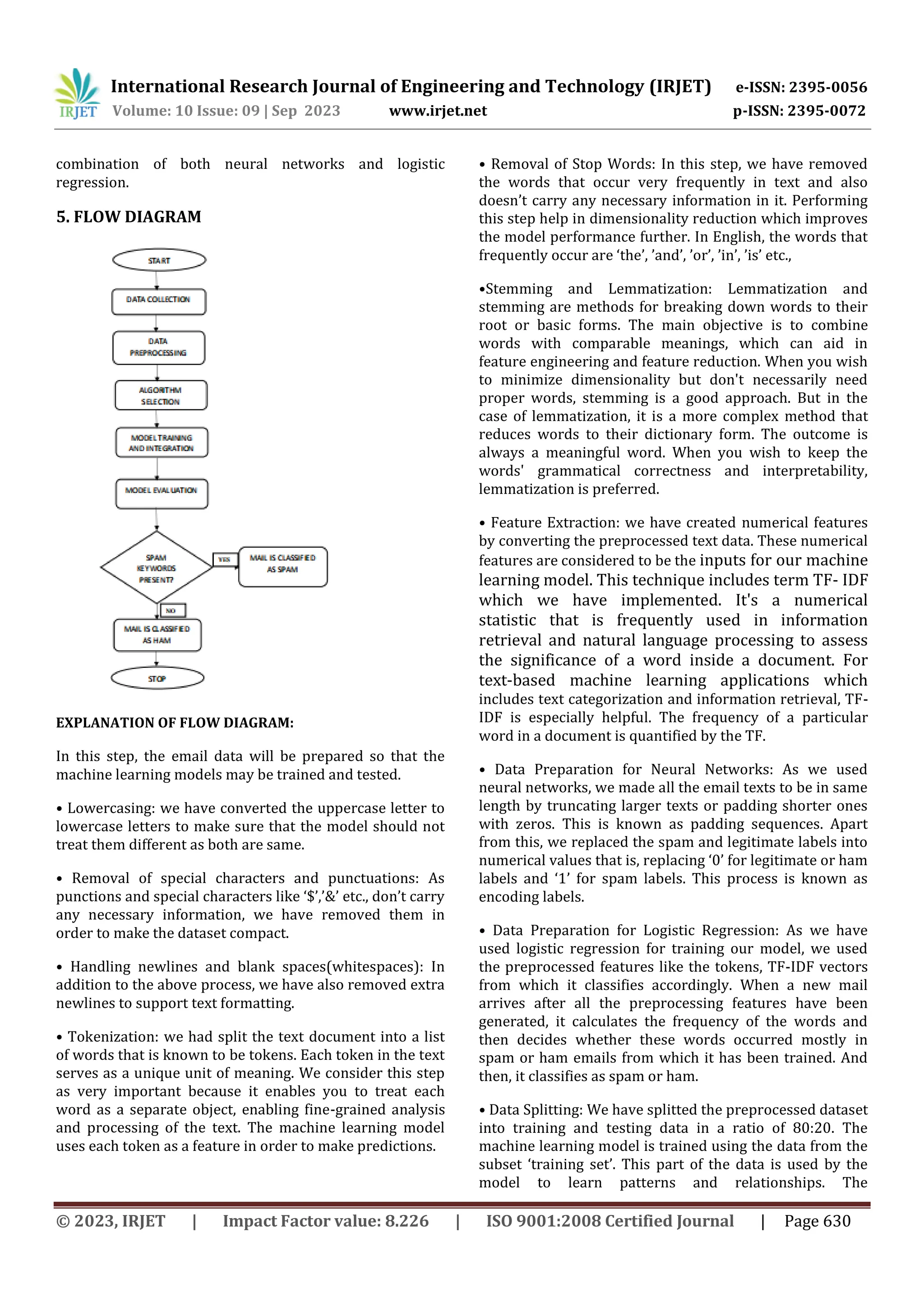 International Research Journal of Engineering and Technology (IRJET) e-ISSN: 2395-0056
Volume: 10 Issue: 09 | Sep 2023 www.irjet.net p-ISSN: 2395-0072
© 2023, IRJET | Impact Factor value: 8.226 | ISO 9001:2008 Certified Journal | Page 630
combination of both neural networks and logistic
regression.
5. FLOW DIAGRAM
EXPLANATION OF FLOW DIAGRAM:
In this step, the email data will be prepared so that the
machine learning models may be trained and tested.
• Lowercasing: we have converted the uppercase letter to
lowercase letters to make sure that the model should not
treat them different as both are same.
• Removal of special characters and punctuations: As
punctions and special characters like ‘$’,’&’ etc., don’t carry
any necessary information, we have removed them in
order to make the dataset compact.
• Handling newlines and blank spaces(whitespaces): In
addition to the above process, we have also removed extra
newlines to support text formatting.
• Tokenization: we had split the text document into a list
of words that is known to be tokens. Each token in the text
serves as a unique unit of meaning. We consider this step
as very important because it enables you to treat each
word as a separate object, enabling fine-grained analysis
and processing of the text. The machine learning model
uses each token as a feature in order to make predictions.
• Removal of Stop Words: In this step, we have removed
the words that occur very frequently in text and also
doesn’t carry any necessary information in it. Performing
this step help in dimensionality reduction which improves
the model performance further. In English, the words that
frequently occur are ‘the’, ’and’, ’or’, ’in’, ’is’ etc.,
•Stemming and Lemmatization: Lemmatization and
stemming are methods for breaking down words to their
root or basic forms. The main objective is to combine
words with comparable meanings, which can aid in
feature engineering and feature reduction. When you wish
to minimize dimensionality but don't necessarily need
proper words, stemming is a good approach. But in the
case of lemmatization, it is a more complex method that
reduces words to their dictionary form. The outcome is
always a meaningful word. When you wish to keep the
words' grammatical correctness and interpretability,
lemmatization is preferred.
• Feature Extraction: we have created numerical features
by converting the preprocessed text data. These numerical
features are considered to be the inputs for our machine
learning model. This technique includes term TF- IDF
which we have implemented. It's a numerical
statistic that is frequently used in information
retrieval and natural language processing to assess
the significance of a word inside a document. For
text-based machine learning applications which
includes text categorization and information retrieval, TF-
IDF is especially helpful. The frequency of a particular
word in a document is quantified by the TF.
• Data Preparation for Neural Networks: As we used
neural networks, we made all the email texts to be in same
length by truncating larger texts or padding shorter ones
with zeros. This is known as padding sequences. Apart
from this, we replaced the spam and legitimate labels into
numerical values that is, replacing ‘0’ for legitimate or ham
labels and ‘1’ for spam labels. This process is known as
encoding labels.
• Data Preparation for Logistic Regression: As we have
used logistic regression for training our model, we used
the preprocessed features like the tokens, TF-IDF vectors
from which it classifies accordingly. When a new mail
arrives after all the preprocessing features have been
generated, it calculates the frequency of the words and
then decides whether these words occurred mostly in
spam or ham emails from which it has been trained. And
then, it classifies as spam or ham.
• Data Splitting: We have splitted the preprocessed dataset
into training and testing data in a ratio of 80:20. The
machine learning model is trained using the data from the
subset ‘training set’. This part of the data is used by the
model to learn patterns and relationships. The
 