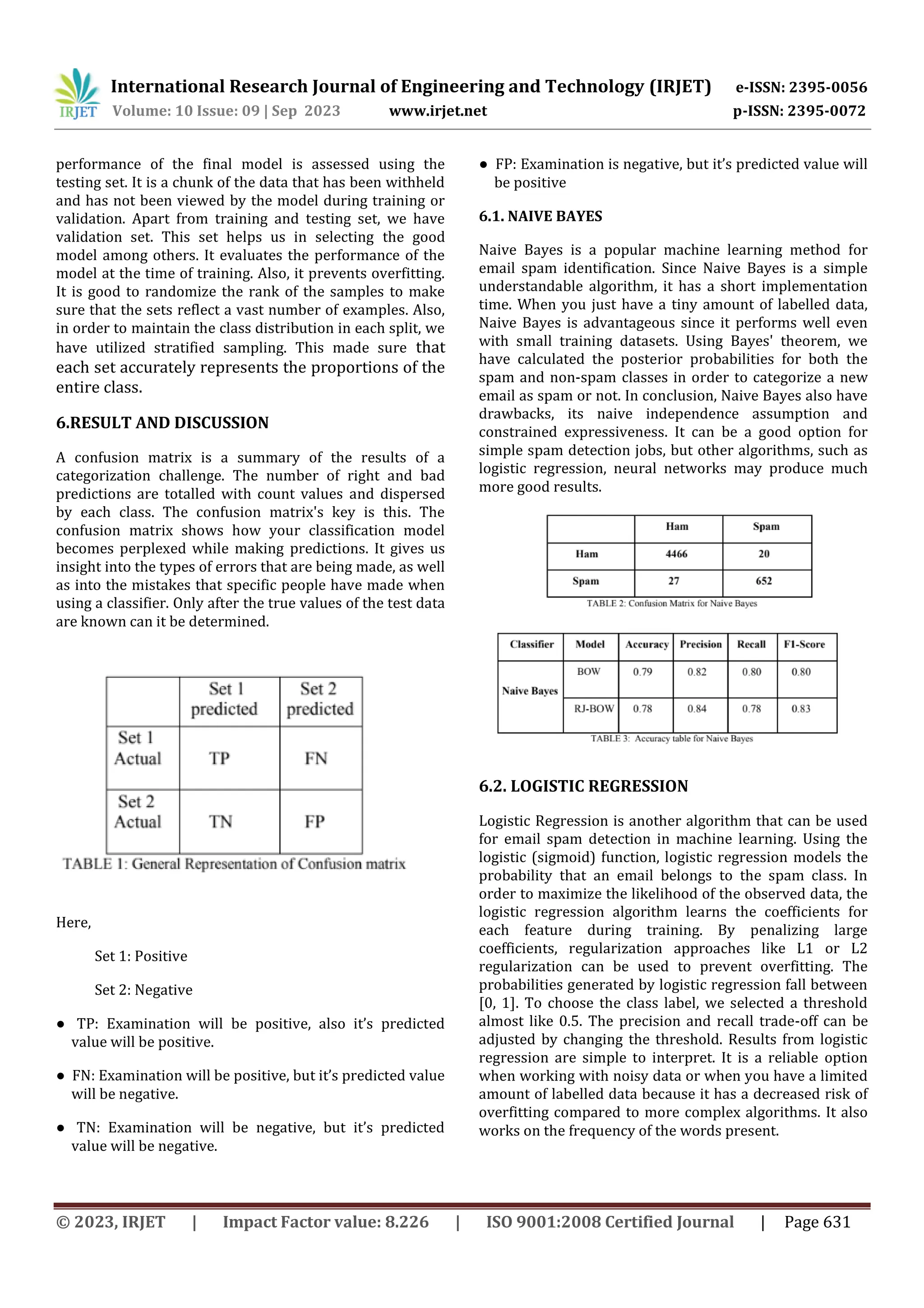 International Research Journal of Engineering and Technology (IRJET) e-ISSN: 2395-0056
Volume: 10 Issue: 09 | Sep 2023 www.irjet.net p-ISSN: 2395-0072
© 2023, IRJET | Impact Factor value: 8.226 | ISO 9001:2008 Certified Journal | Page 631
performance of the final model is assessed using the
testing set. It is a chunk of the data that has been withheld
and has not been viewed by the model during training or
validation. Apart from training and testing set, we have
validation set. This set helps us in selecting the good
model among others. It evaluates the performance of the
model at the time of training. Also, it prevents overfitting.
It is good to randomize the rank of the samples to make
sure that the sets reflect a vast number of examples. Also,
in order to maintain the class distribution in each split, we
have utilized stratified sampling. This made sure that
each set accurately represents the proportions of the
entire class.
6.RESULT AND DISCUSSION
A confusion matrix is a summary of the results of a
categorization challenge. The number of right and bad
predictions are totalled with count values and dispersed
by each class. The confusion matrix's key is this. The
confusion matrix shows how your classification model
becomes perplexed while making predictions. It gives us
insight into the types of errors that are being made, as well
as into the mistakes that specific people have made when
using a classifier. Only after the true values of the test data
are known can it be determined.
Here,
Set 1: Positive
Set 2: Negative
● TP: Examination will be positive, also it’s predicted
value will be positive.
● FN: Examination will be positive, but it’s predicted value
will be negative.
● TN: Examination will be negative, but it’s predicted
value will be negative.
● FP: Examination is negative, but it’s predicted value will
be positive
6.1. NAIVE BAYES
Naive Bayes is a popular machine learning method for
email spam identification. Since Naive Bayes is a simple
understandable algorithm, it has a short implementation
time. When you just have a tiny amount of labelled data,
Naive Bayes is advantageous since it performs well even
with small training datasets. Using Bayes' theorem, we
have calculated the posterior probabilities for both the
spam and non-spam classes in order to categorize a new
email as spam or not. In conclusion, Naive Bayes also have
drawbacks, its naive independence assumption and
constrained expressiveness. It can be a good option for
simple spam detection jobs, but other algorithms, such as
logistic regression, neural networks may produce much
more good results.
6.2. LOGISTIC REGRESSION
Logistic Regression is another algorithm that can be used
for email spam detection in machine learning. Using the
logistic (sigmoid) function, logistic regression models the
probability that an email belongs to the spam class. In
order to maximize the likelihood of the observed data, the
logistic regression algorithm learns the coefficients for
each feature during training. By penalizing large
coefficients, regularization approaches like L1 or L2
regularization can be used to prevent overfitting. The
probabilities generated by logistic regression fall between
[0, 1]. To choose the class label, we selected a threshold
almost like 0.5. The precision and recall trade-off can be
adjusted by changing the threshold. Results from logistic
regression are simple to interpret. It is a reliable option
when working with noisy data or when you have a limited
amount of labelled data because it has a decreased risk of
overfitting compared to more complex algorithms. It also
works on the frequency of the words present.
 