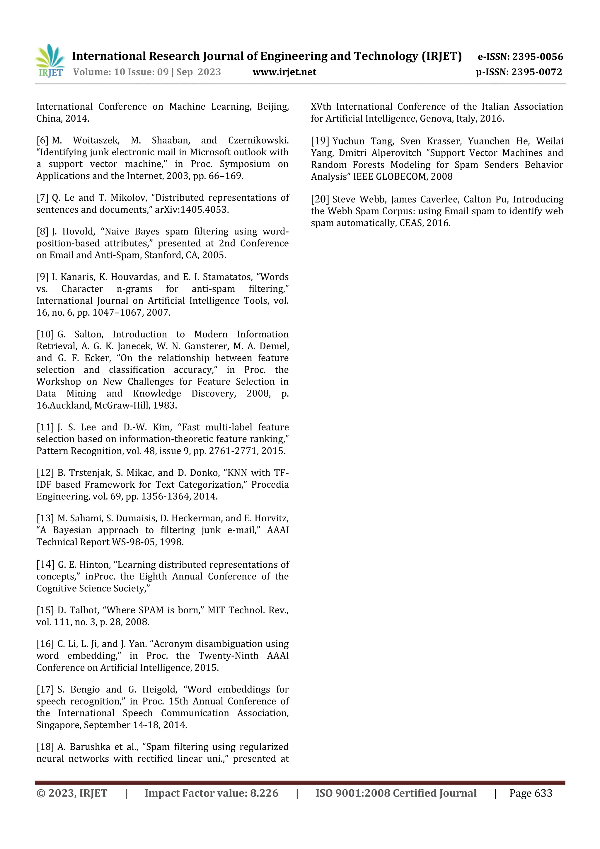 International Research Journal of Engineering and Technology (IRJET) e-ISSN: 2395-0056
Volume: 10 Issue: 09 | Sep 2023 www.irjet.net p-ISSN: 2395-0072
© 2023, IRJET | Impact Factor value: 8.226 | ISO 9001:2008 Certified Journal | Page 633
International Conference on Machine Learning, Beijing,
China, 2014.
[6] M. Woitaszek, M. Shaaban, and Czernikowski.
“Identifying junk electronic mail in Microsoft outlook with
a support vector machine,” in Proc. Symposium on
Applications and the Internet, 2003, pp. 66–169.
[7] Q. Le and T. Mikolov, “Distributed representations of
sentences and documents,” arXiv:1405.4053.
[8] J. Hovold, “Naive Bayes spam filtering using word-
position-based attributes,” presented at 2nd Conference
on Email and Anti-Spam, Stanford, CA, 2005.
[9] I. Kanaris, K. Houvardas, and E. I. Stamatatos, “Words
vs. Character n-grams for anti-spam filtering,”
International Journal on Artificial Intelligence Tools, vol.
16, no. 6, pp. 1047–1067, 2007.
[10] G. Salton, Introduction to Modern Information
Retrieval, A. G. K. Janecek, W. N. Gansterer, M. A. Demel,
and G. F. Ecker, “On the relationship between feature
selection and classification accuracy,” in Proc. the
Workshop on New Challenges for Feature Selection in
Data Mining and Knowledge Discovery, 2008, p.
16.Auckland, McGraw-Hill, 1983.
[11] J. S. Lee and D.-W. Kim, “Fast multi-label feature
selection based on information-theoretic feature ranking,”
Pattern Recognition, vol. 48, issue 9, pp. 2761-2771, 2015.
[12] B. Trstenjak, S. Mikac, and D. Donko, “KNN with TF-
IDF based Framework for Text Categorization,” Procedia
Engineering, vol. 69, pp. 1356-1364, 2014.
[13] M. Sahami, S. Dumaisis, D. Heckerman, and E. Horvitz,
“A Bayesian approach to filtering junk e-mail,” AAAI
Technical Report WS-98-05, 1998.
[14] G. E. Hinton, “Learning distributed representations of
concepts,” inProc. the Eighth Annual Conference of the
Cognitive Science Society,”
[15] D. Talbot, “Where SPAM is born,” MIT Technol. Rev.,
vol. 111, no. 3, p. 28, 2008.
[16] C. Li, L. Ji, and J. Yan. “Acronym disambiguation using
word embedding,” in Proc. the Twenty-Ninth AAAI
Conference on Artificial Intelligence, 2015.
[17] S. Bengio and G. Heigold, “Word embeddings for
speech recognition,” in Proc. 15th Annual Conference of
the International Speech Communication Association,
Singapore, September 14-18, 2014.
[18] A. Barushka et al., “Spam filtering using regularized
neural networks with rectified linear uni.,” presented at
XVth International Conference of the Italian Association
for Artificial Intelligence, Genova, Italy, 2016.
[19] Yuchun Tang, Sven Krasser, Yuanchen He, Weilai
Yang, Dmitri Alperovitch ”Support Vector Machines and
Random Forests Modeling for Spam Senders Behavior
Analysis” IEEE GLOBECOM, 2008
[20] Steve Webb, James Caverlee, Calton Pu, Introducing
the Webb Spam Corpus: using Email spam to identify web
spam automatically, CEAS, 2016.
 