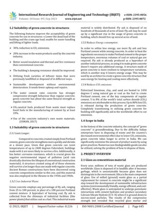 International Research Journal of Engineering and Technology (IRJET) e-ISSN: 2395-0056
Volume: 10 Issue: 09 | Sep 2023 www.irjet.net p-ISSN: 2395-0072
© 2023, IRJET | Impact Factor value: 8.226 | ISO 9001:2008 Certified Journal | Page 645
1.2 Suitability of green concrete in structures
The following features improve the acceptability of green
concrete for use in structures: o Lower the dead load of the
building and the crane age load; enable for easier handling
and lifting of lighter loads.
 30% reduction in CO2 emissions.
 20% increase in the waste products used by theconcrete
industry.
 Better sound insulation and thermal and fire resistance
than conventional concrete.
 The building's damping resistance should be improved.
 Utilizing fresh varieties of leftover items that were
previously landfilled or disposed of in different ways.
 Sustainable development without environmental
deterioration. It needs fewer upkeep and repairs.
 The water cement ratio concrete has stronger
compressive strength behaviour than regular concrete.
green concrete has about the same flexural strength as
regular concrete.
 CO2-neutral fuels produced from waste must replace
fossil fuels in the manufacturing of cement by at least
10%.
 Use of the concrete industry's own waste materials.
(USMAN, 2017)
1.3 Suitability of green concrete in structures
1.3.1 Lasts Longer:
Compared to concrete created simplyfromPortland
cement, greenconcretestrengthensmorequicklyandshrinks
at a slower pace. Given that green concrete can resist
temperatures of up to 2400 degrees Fahrenheit, buildings
made with it are more likely to survive a fire. Additionally, it
has better corrosion resistance, which is crucial given the
negative environmental impact of pollution (acid rain
drasticallyshortens thelifespanofconventionalconstruction
materials). A structure created using all of those elements
will survive alot longer thanone madewithregularconcrete.
Ancient Roman constructions have been discovered using
concrete compositions similar to this one, and this material
was also employed in the Ukraine in the 1950s and 1960s.
1.3.2 Uses Industrial Waste:
Green concrete employs any percentage of fly ash, ranging
from 25 to 100 percent, in place of a 100 percent Portland
cement mixture. A byproduct of burning coal, fly ash is
collected from the chimneys of industrial facilities (like
power plants) that utilize coal as a fuel. This industrial waste
material is widely distributed. Fly ash is disposed of on
hundreds of thousands of acres of land. Fly ash may be used
up by a significant rise in the usage of green concrete in
building, which should free up several acres of land.
1.3.3 Reduces Energy consumption:
In order to utilize less energy, use more fly ash and less
Portland cement while mixing concrete. In order to heat the
ingredients necessary to makePortlandcementtotheproper
temperature, enormous volumes of coal or natural gas are
required. Fly ash is already produced as a byproduct of
another industrial process, sousingittomakegreenconcrete
doesn't require any additional energy. A structure made of
green concrete is more resilient to temperature variations,
which is another way it lowers energy usage. This may be
used by an architect tocreatea green concretestructurethat
uses energy for heating and cooling more effectively.
1.3.4 Reduces CO2 emissions:
Pulverized limestone, clay, and sand are heated to 1450
degrees C using natural gas or coal as the fuel to create
Portland cement, one of the key components of regular
cement. 5 to 8% of the world's total carbon dioxide (CO2)
emissionsare attributable to this process.Upto80%lessCO2
is released during the production of green concrete.
Completely transitioning to utilizing green concrete for
building will significantly aid in the worldwide effort to cut
emissions.
1.4 Scope in India
In the history of the concrete industry, the concept of "green
concrete" is groundbreaking. Due to the difficulty Indian
enterprises have in disposing of waste and the country's
decreased environmental effect due to lower CO2 emissions,
green concrete takes longer to arrive in India. We can
significantly minimize the amount of product waste by using
green practices.Numerousnon-biodegradablegoodscanalso
be utilized, solving the problem of how to dispose of them.
2. PROJECT OVERVIEW
2.1 Glass as cementitious material
Every year, millions of tons of waste glass are produced
worldwide. Glass is disposed of in landfills after it becomes
garbage, which is unsustainable because glass does not
disintegratein the environment.Silicaisthemaincomponent
of glass. Use of milled (ground) waste glass as a partial
replacement for cement in concrete might be a significant
step toward the development of sustainable infrastructure
systems(environmentallyfriendly,energy-efficient,andcost-
effective). Waste glass is anticipated to undergo pozzolanic
interactions with cement hydrates and produce secondary
Calcium Silicate Hydrate (C-S- H) when it is ground down to
micron-sized particles. The results of the compressive
strength test revealed that recycled glass mortar and
 