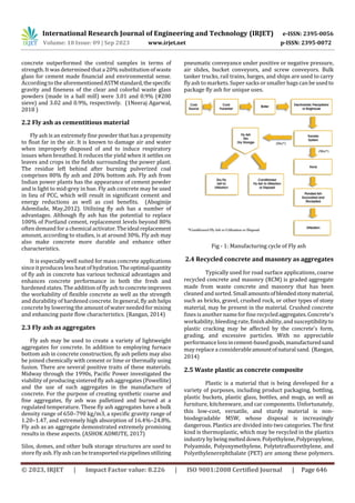 International Research Journal of Engineering and Technology (IRJET) e-ISSN: 2395-0056
Volume: 10 Issue: 09 | Sep 2023 www.irjet.net p-ISSN: 2395-0072
© 2023, IRJET | Impact Factor value: 8.226 | ISO 9001:2008 Certified Journal | Page 646
concrete outperformed the control samples in terms of
strength. It was determined thata 20% substitution of waste
glass for cement made financial and environmental sense.
According to the aforementionedASTMstandard,thespecific
gravity and fineness of the clear and colorful waste glass
powders (made in a ball mill) were 3.01 and 0.9% (#200
sieve) and 3.02 and 0.9%, respectively. (1Neeraj Agarwal,
2018 )
2.2 Fly ash as cementitious material
Fly ash is an extremely fine powder that has a propensity
to float far in the air. It is known to damage air and water
when improperly disposed of and to induce respiratory
issues when breathed. It reduces the yield when it settles on
leaves and crops in the fields surrounding the power plant.
The residue left behind after burning pulverized coal
comprises 80% fly ash and 20% bottom ash. Fly ash from
Indian power plants has the appearance of cement powder
and is light to mid-grey in hue. Fly ash concrete may be used
in lieu of PCC, which will result in significant cement and
energy reductions as well as cost benefits. (Aboginije
Ademilade, May,2012). Utilizing fly ash has a number of
advantages. Although fly ash has the potential to replace
100% of Portland cement, replacement levels beyond 80%
often demand fora chemical activator.Theidealreplacement
amount, according to studies, is at around 30%. Fly ash may
also make concrete more durable and enhance other
characteristics.
It is especially well suited for mass concrete applications
since it produces less heat of hydration. Theoptimalquantity
of fly ash in concrete has various technical advantages and
enhances concrete performance in both the fresh and
hardened states. The addition of fly ash to concreteimproves
the workability of flexible concrete as well as the strength
and durability of hardened concrete. In general, fly ash helps
concreteby lowering the amount of water needed formixing
and enhancing paste flow characteristics. (Rangan, 2014)
2.3 Fly ash as aggregates
Fly ash may be used to create a variety of lightweight
aggregates for concrete. In addition to employing furnace
bottom ash in concrete construction, fly ash pellets may also
be joined chemically with cement or lime or thermally using
fusion. There are several positive traits of these materials.
Midway through the 1990s, Pacific Power investigated the
viability of producing sintered fly ash aggregates (Powellite)
and the use of such aggregates in the manufacture of
concrete. For the purpose of creating synthetic coarse and
fine aggregates, fly ash was palletized and burned at a
regulated temperature. These fly ash aggregates have a bulk
density range of 650–790 kg/m3, a specific gravity range of
1.20–1.47, and extremely high absorption of 16.4%–24.8%.
Fly ash as an aggregate demonstrated extremely promising
results in these aspects. (ASHOK ADMUTE, 2017)
Silos, domes, and other bulk storage structures are used to
store fly ash.Fly ash can be transportedviapipelinesutilizing
pneumatic conveyance under positive or negative pressure,
air slides, bucket conveyors, and screw conveyors. Bulk
tanker trucks, rail trains, barges, and ships are used to carry
flyash to markets. Super sacks or smaller bagscan be usedto
package fly ash for unique uses.
Fig - 1: Manufacturing cycle of Fly ash
2.4 Recycled concrete and masonry as aggregates
Typically used for road surface applications, coarse
recycled concrete and masonry (RCM) is graded aggregate
made from waste concrete and masonry that has been
cleaned and sorted. Smallamountsofblendedstonymaterial,
such as bricks, gravel, crushed rock, or other types of stony
material, may be present in the material. Crushed concrete
fines is another nameforfine recycledaggregates.Concrete's
workability, bleeding rate, finishability, and susceptibilityto
plastic cracking may be affected by the concrete's form,
grading, and excessive particles. With no appreciable
performancelossincement-basedgoods,manufacturedsand
may replace a considerableamountofnaturalsand. (Rangan,
2014)
2.5 Waste plastic as concrete composite
Plastic is a material that is being developed for a
variety of purposes, including product packaging, bottling,
plastic buckets, plastic glass, bottles, and mugs, as well as
furniture, kitchenware, and car components. Unfortunately,
this low-cost, versatile, and sturdy material is non-
biodegradable MSW, whose disposal is increasingly
dangerous. Plastics are divided into two categories. The first
kind is thermoplastic, which may be recycled in the plastics
industry by beingmelteddown.Polyethylene,Polypropylene,
Polyamide, Polyoxymethylene, Polytetrafluorethylene, and
Polyethylenerephthalate (PET) are among these polymers.
 