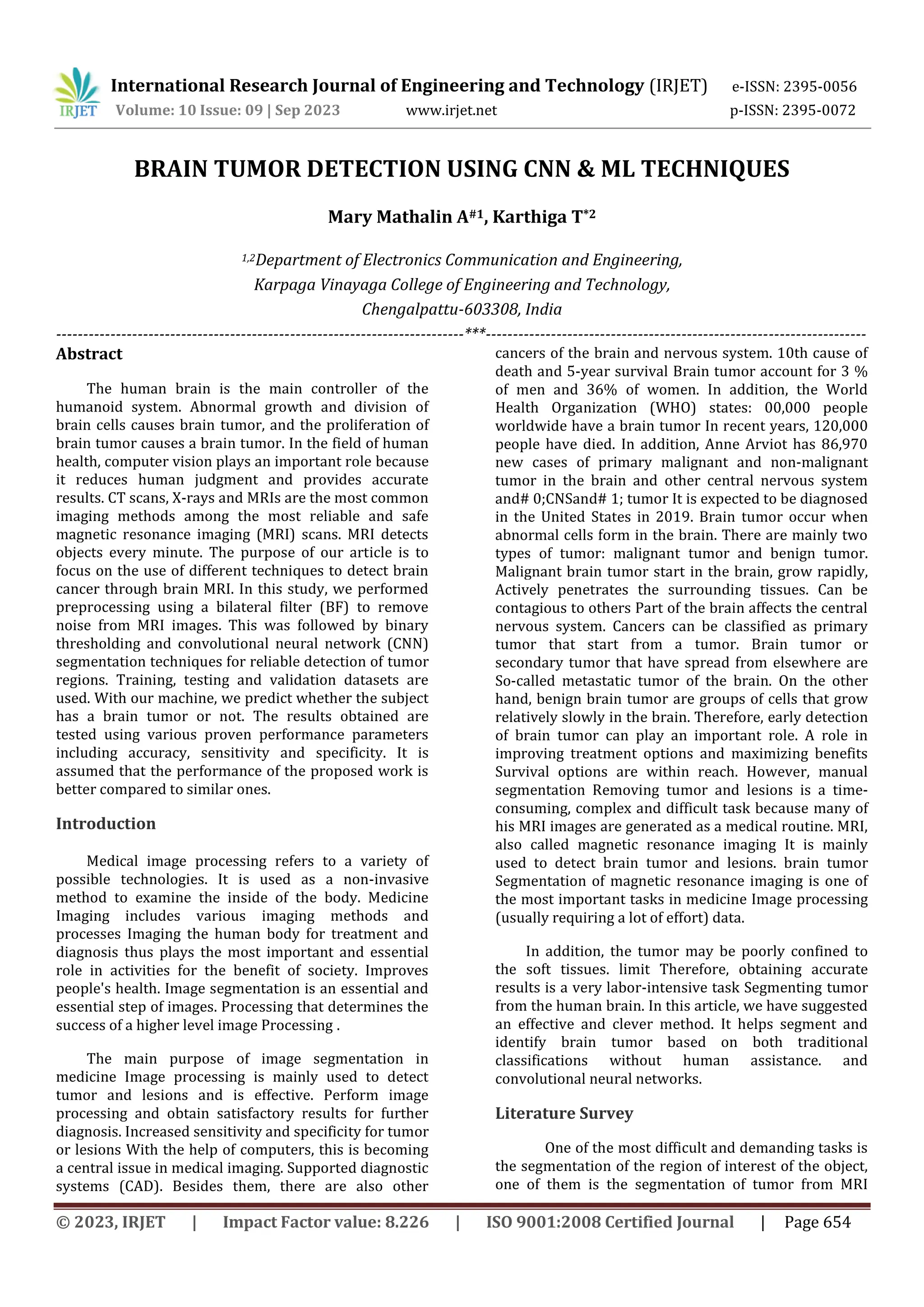 © 2023, IRJET | Impact Factor value: 8.226 | ISO 9001:2008 Certified Journal | Page 654
BRAIN TUMOR DETECTION USING CNN & ML TECHNIQUES
Mary Mathalin A#1, Karthiga T*2
1,2Department of Electronics Communication and Engineering,
Karpaga Vinayaga College of Engineering and Technology,
Chengalpattu-603308, India
---------------------------------------------------------------------------***----------------------------------------------------------------------
Abstract
The human brain is the main controller of the
humanoid system. Abnormal growth and division of
brain cells causes brain tumor, and the proliferation of
brain tumor causes a brain tumor. In the field of human
health, computer vision plays an important role because
it reduces human judgment and provides accurate
results. CT scans, X-rays and MRIs are the most common
imaging methods among the most reliable and safe
magnetic resonance imaging (MRI) scans. MRI detects
objects every minute. The purpose of our article is to
focus on the use of different techniques to detect brain
cancer through brain MRI. In this study, we performed
preprocessing using a bilateral filter (BF) to remove
noise from MRI images. This was followed by binary
thresholding and convolutional neural network (CNN)
segmentation techniques for reliable detection of tumor
regions. Training, testing and validation datasets are
used. With our machine, we predict whether the subject
has a brain tumor or not. The results obtained are
tested using various proven performance parameters
including accuracy, sensitivity and specificity. It is
assumed that the performance of the proposed work is
better compared to similar ones.
Introduction
Medical image processing refers to a variety of
possible technologies. It is used as a non-invasive
method to examine the inside of the body. Medicine
Imaging includes various imaging methods and
processes Imaging the human body for treatment and
diagnosis thus plays the most important and essential
role in activities for the benefit of society. Improves
people's health. Image segmentation is an essential and
essential step of images. Processing that determines the
success of a higher level image Processing .
The main purpose of image segmentation in
medicine Image processing is mainly used to detect
tumor and lesions and is effective. Perform image
processing and obtain satisfactory results for further
diagnosis. Increased sensitivity and specificity for tumor
or lesions With the help of computers, this is becoming
a central issue in medical imaging. Supported diagnostic
systems (CAD). Besides them, there are also other
cancers of the brain and nervous system. 10th cause of
death and 5-year survival Brain tumor account for 3 %
of men and 36% of women. In addition, the World
Health Organization (WHO) states: 00,000 people
worldwide have a brain tumor In recent years, 120,000
people have died. In addition, Anne Arviot has 86,970
new cases of primary malignant and non-malignant
tumor in the brain and other central nervous system
and# 0;CNSand# 1; tumor It is expected to be diagnosed
in the United States in 2019. Brain tumor occur when
abnormal cells form in the brain. There are mainly two
types of tumor: malignant tumor and benign tumor.
Malignant brain tumor start in the brain, grow rapidly,
Actively penetrates the surrounding tissues. Can be
contagious to others Part of the brain affects the central
nervous system. Cancers can be classified as primary
tumor that start from a tumor. Brain tumor or
secondary tumor that have spread from elsewhere are
So-called metastatic tumor of the brain. On the other
hand, benign brain tumor are groups of cells that grow
relatively slowly in the brain. Therefore, early detection
of brain tumor can play an important role. A role in
improving treatment options and maximizing benefits
Survival options are within reach. However, manual
segmentation Removing tumor and lesions is a time-
consuming, complex and difficult task because many of
his MRI images are generated as a medical routine. MRI,
also called magnetic resonance imaging It is mainly
used to detect brain tumor and lesions. brain tumor
Segmentation of magnetic resonance imaging is one of
the most important tasks in medicine Image processing
(usually requiring a lot of effort) data.
In addition, the tumor may be poorly confined to
the soft tissues. limit Therefore, obtaining accurate
results is a very labor-intensive task Segmenting tumor
from the human brain. In this article, we have suggested
an effective and clever method. It helps segment and
identify brain tumor based on both traditional
classifications without human assistance. and
convolutional neural networks.
Literature Survey
One of the most difficult and demanding tasks is
the segmentation of the region of interest of the object,
one of them is the segmentation of tumor from MRI
International Research Journal of Engineering and Technology (IRJET) e-ISSN: 2395-0056
Volume: 10 Issue: 09 | Sep 2023 www.irjet.net p-ISSN: 2395-0072
 
