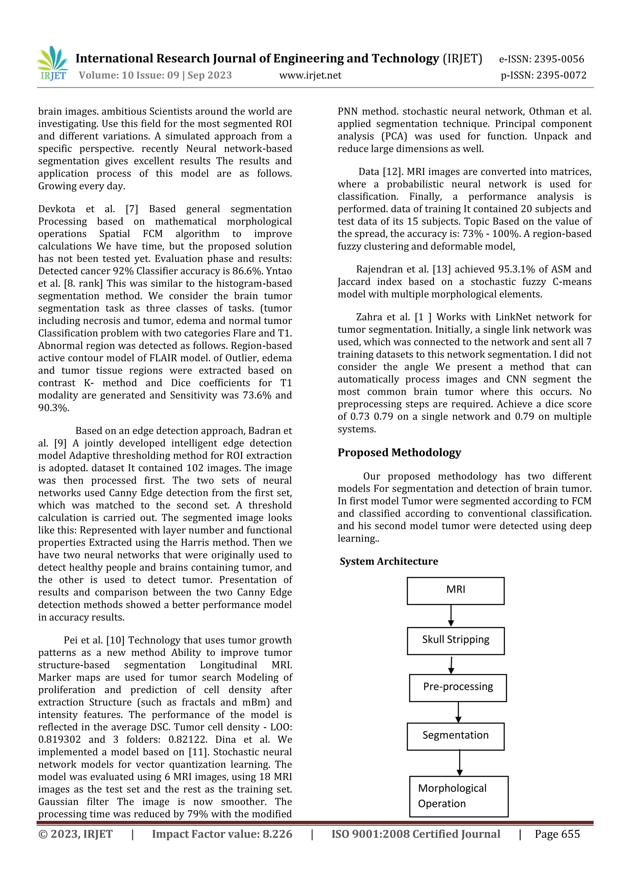 © 2023, IRJET | Impact Factor value: 8.226 | ISO 9001:2008 Certified Journal | Page 655
brain images. ambitious Scientists around the world are
investigating. Use this field for the most segmented ROI
and different variations. A simulated approach from a
specific perspective. recently Neural network-based
segmentation gives excellent results The results and
application process of this model are as follows.
Growing every day.
Devkota et al. [7] Based general segmentation
Processing based on mathematical morphological
operations Spatial FCM algorithm to improve
calculations We have time, but the proposed solution
has not been tested yet. Evaluation phase and results:
Detected cancer 92% Classifier accuracy is 86.6%. Yntao
et al. [8. rank] This was similar to the histogram-based
segmentation method. We consider the brain tumor
segmentation task as three classes of tasks. (tumor
including necrosis and tumor, edema and normal tumor
Classification problem with two categories Flare and T1.
Abnormal region was detected as follows. Region-based
active contour model of FLAIR model. of Outlier, edema
and tumor tissue regions were extracted based on
contrast K- method and Dice coefficients for T1
modality are generated and Sensitivity was 73.6% and
90.3%.
Based on an edge detection approach, Badran et
al. [9] A jointly developed intelligent edge detection
model Adaptive thresholding method for ROI extraction
is adopted. dataset It contained 102 images. The image
was then processed first. The two sets of neural
networks used Canny Edge detection from the first set,
which was matched to the second set. A threshold
calculation is carried out. The segmented image looks
like this: Represented with layer number and functional
properties Extracted using the Harris method. Then we
have two neural networks that were originally used to
detect healthy people and brains containing tumor, and
the other is used to detect tumor. Presentation of
results and comparison between the two Canny Edge
detection methods showed a better performance model
in accuracy results.
Pei et al. [10] Technology that uses tumor growth
patterns as a new method Ability to improve tumor
structure-based segmentation Longitudinal MRI.
Marker maps are used for tumor search Modeling of
proliferation and prediction of cell density after
extraction Structure (such as fractals and mBm) and
intensity features. The performance of the model is
reflected in the average DSC. Tumor cell density - LOO:
0.819302 and 3 folders: 0.82122. Dina et al. We
implemented a model based on [11]. Stochastic neural
network models for vector quantization learning. The
model was evaluated using 6 MRI images, using 18 MRI
images as the test set and the rest as the training set.
Gaussian filter The image is now smoother. The
processing time was reduced by 79% with the modified
PNN method. stochastic neural network, Othman et al.
applied segmentation technique. Principal component
analysis (PCA) was used for function. Unpack and
reduce large dimensions as well.
Data [12]. MRI images are converted into matrices,
where a probabilistic neural network is used for
classification. Finally, a performance analysis is
performed. data of training It contained 20 subjects and
test data of its 15 subjects. Topic Based on the value of
the spread, the accuracy is: 73% - 100%. A region-based
fuzzy clustering and deformable model,
Rajendran et al. [13] achieved 95.3.1% of ASM and
Jaccard index based on a stochastic fuzzy C-means
model with multiple morphological elements.
Zahra et al. [1 ] Works with LinkNet network for
tumor segmentation. Initially, a single link network was
used, which was connected to the network and sent all 7
training datasets to this network segmentation. I did not
consider the angle We present a method that can
automatically process images and CNN segment the
most common brain tumor where this occurs. No
preprocessing steps are required. Achieve a dice score
of 0.73 0.79 on a single network and 0.79 on multiple
systems.
Proposed Methodology
Our proposed methodology has two different
models For segmentation and detection of brain tumor.
In first model Tumor were segmented according to FCM
and classified according to conventional classification.
and his second model tumor were detected using deep
learning..
System Architecture
MRI
Imazzzzzzzzzzzzz
Skull Stripping
Pre-processing
Morphological
Operation
Segmentation
using FCM:
International Research Journal of Engineering and Technology (IRJET) e-ISSN: 2395-0056
Volume: 10 Issue: 09 | Sep 2023 www.irjet.net p-ISSN: 2395-0072
 