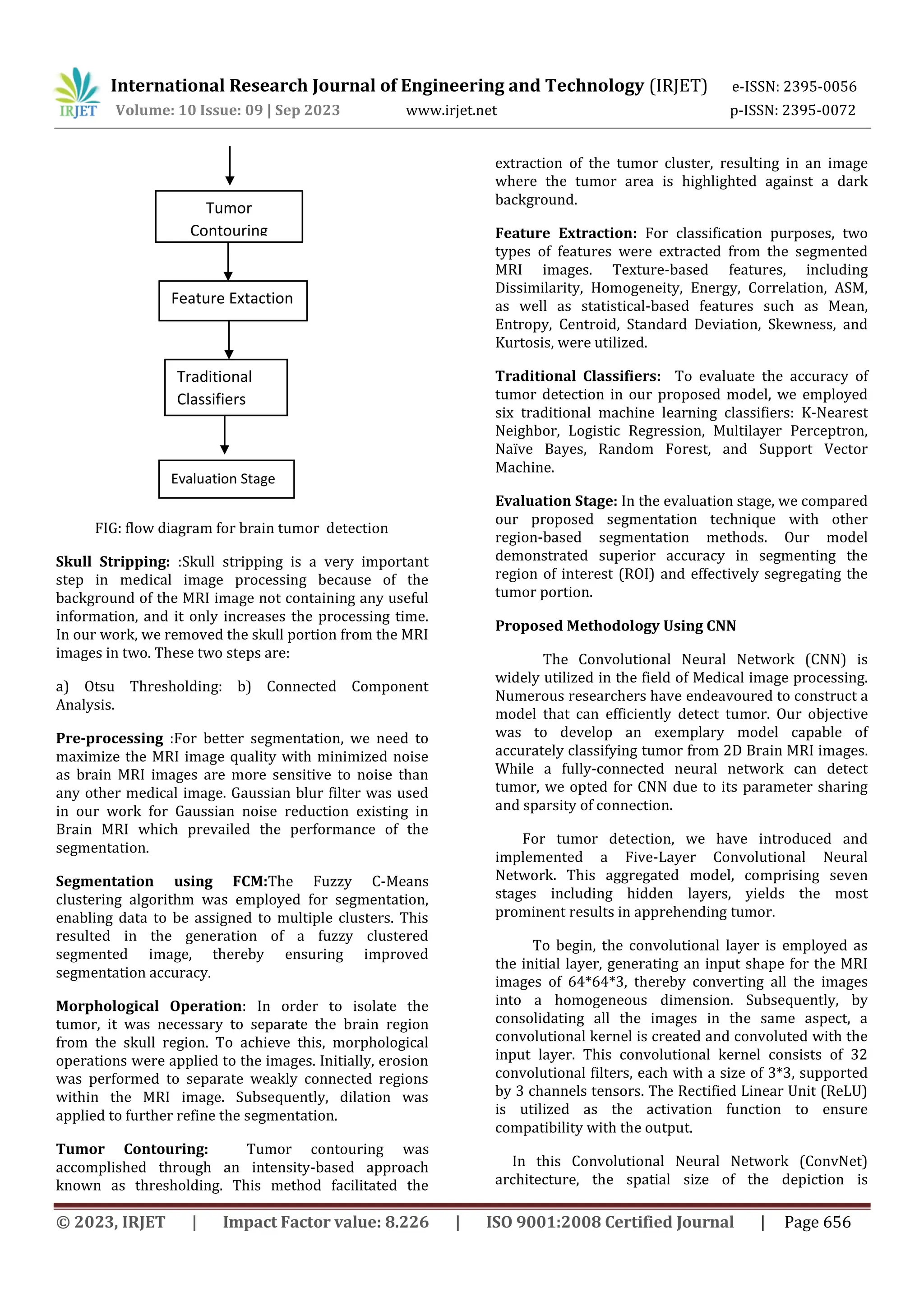 © 2023, IRJET | Impact Factor value: 8.226 | ISO 9001:2008 Certified Journal | Page 656
FIG: flow diagram for brain tumor detection
Skull Stripping: :Skull stripping is a very important
step in medical image processing because of the
background of the MRI image not containing any useful
information, and it only increases the processing time.
In our work, we removed the skull portion from the MRI
images in two. These two steps are:
a) Otsu Thresholding: b) Connected Component
Analysis.
Pre-processing :For better segmentation, we need to
maximize the MRI image quality with minimized noise
as brain MRI images are more sensitive to noise than
any other medical image. Gaussian blur filter was used
in our work for Gaussian noise reduction existing in
Brain MRI which prevailed the performance of the
segmentation.
Segmentation using FCM:The Fuzzy C-Means
clustering algorithm was employed for segmentation,
enabling data to be assigned to multiple clusters. This
resulted in the generation of a fuzzy clustered
segmented image, thereby ensuring improved
segmentation accuracy.
Morphological Operation: In order to isolate the
tumor, it was necessary to separate the brain region
from the skull region. To achieve this, morphological
operations were applied to the images. Initially, erosion
was performed to separate weakly connected regions
within the MRI image. Subsequently, dilation was
applied to further refine the segmentation.
Tumor Contouring: Tumor contouring was
accomplished through an intensity-based approach
known as thresholding. This method facilitated the
extraction of the tumor cluster, resulting in an image
where the tumor area is highlighted against a dark
background.
Feature Extraction: For classification purposes, two
types of features were extracted from the segmented
MRI images. Texture-based features, including
Dissimilarity, Homogeneity, Energy, Correlation, ASM,
as well as statistical-based features such as Mean,
Entropy, Centroid, Standard Deviation, Skewness, and
Kurtosis, were utilized.
Traditional Classifiers: To evaluate the accuracy of
tumor detection in our proposed model, we employed
six traditional machine learning classifiers: K-Nearest
Neighbor, Logistic Regression, Multilayer Perceptron,
Naïve Bayes, Random Forest, and Support Vector
Machine.
Evaluation Stage: In the evaluation stage, we compared
our proposed segmentation technique with other
region-based segmentation methods. Our model
demonstrated superior accuracy in segmenting the
region of interest (ROI) and effectively segregating the
tumor portion.
Proposed Methodology Using CNN
The Convolutional Neural Network (CNN) is
widely utilized in the field of Medical image processing.
Numerous researchers have endeavoured to construct a
model that can efficiently detect tumor. Our objective
was to develop an exemplary model capable of
accurately classifying tumor from 2D Brain MRI images.
While a fully-connected neural network can detect
tumor, we opted for CNN due to its parameter sharing
and sparsity of connection.
For tumor detection, we have introduced and
implemented a Five-Layer Convolutional Neural
Network. This aggregated model, comprising seven
stages including hidden layers, yields the most
prominent results in apprehending tumor.
To begin, the convolutional layer is employed as
the initial layer, generating an input shape for the MRI
images of 64*64*3, thereby converting all the images
into a homogeneous dimension. Subsequently, by
consolidating all the images in the same aspect, a
convolutional kernel is created and convoluted with the
input layer. This convolutional kernel consists of 32
convolutional filters, each with a size of 3*3, supported
by 3 channels tensors. The Rectified Linear Unit (ReLU)
is utilized as the activation function to ensure
compatibility with the output.
In this Convolutional Neural Network (ConvNet)
architecture, the spatial size of the depiction is
Tumor
Contouring
Feature Extaction
Traditional
Classifiers
Evaluation Stage
International Research Journal of Engineering and Technology (IRJET) e-ISSN: 2395-0056
Volume: 10 Issue: 09 | Sep 2023 www.irjet.net p-ISSN: 2395-0072
 