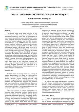 © 2023, IRJET | Impact Factor value: 8.226 | ISO 9001:2008 Certified Journal | Page 654
BRAIN TUMOR DETECTION USING CNN & ML TECHNIQUES
Mary Mathalin A#1, Karthiga T*2
1,2Department of Electronics Communication and Engineering,
Karpaga Vinayaga College of Engineering and Technology,
Chengalpattu-603308, India
---------------------------------------------------------------------------***----------------------------------------------------------------------
Abstract
The human brain is the main controller of the
humanoid system. Abnormal growth and division of
brain cells causes brain tumor, and the proliferation of
brain tumor causes a brain tumor. In the field of human
health, computer vision plays an important role because
it reduces human judgment and provides accurate
results. CT scans, X-rays and MRIs are the most common
imaging methods among the most reliable and safe
magnetic resonance imaging (MRI) scans. MRI detects
objects every minute. The purpose of our article is to
focus on the use of different techniques to detect brain
cancer through brain MRI. In this study, we performed
preprocessing using a bilateral filter (BF) to remove
noise from MRI images. This was followed by binary
thresholding and convolutional neural network (CNN)
segmentation techniques for reliable detection of tumor
regions. Training, testing and validation datasets are
used. With our machine, we predict whether the subject
has a brain tumor or not. The results obtained are
tested using various proven performance parameters
including accuracy, sensitivity and specificity. It is
assumed that the performance of the proposed work is
better compared to similar ones.
Introduction
Medical image processing refers to a variety of
possible technologies. It is used as a non-invasive
method to examine the inside of the body. Medicine
Imaging includes various imaging methods and
processes Imaging the human body for treatment and
diagnosis thus plays the most important and essential
role in activities for the benefit of society. Improves
people's health. Image segmentation is an essential and
essential step of images. Processing that determines the
success of a higher level image Processing .
The main purpose of image segmentation in
medicine Image processing is mainly used to detect
tumor and lesions and is effective. Perform image
processing and obtain satisfactory results for further
diagnosis. Increased sensitivity and specificity for tumor
or lesions With the help of computers, this is becoming
a central issue in medical imaging. Supported diagnostic
systems (CAD). Besides them, there are also other
cancers of the brain and nervous system. 10th cause of
death and 5-year survival Brain tumor account for 3 %
of men and 36% of women. In addition, the World
Health Organization (WHO) states: 00,000 people
worldwide have a brain tumor In recent years, 120,000
people have died. In addition, Anne Arviot has 86,970
new cases of primary malignant and non-malignant
tumor in the brain and other central nervous system
and# 0;CNSand# 1; tumor It is expected to be diagnosed
in the United States in 2019. Brain tumor occur when
abnormal cells form in the brain. There are mainly two
types of tumor: malignant tumor and benign tumor.
Malignant brain tumor start in the brain, grow rapidly,
Actively penetrates the surrounding tissues. Can be
contagious to others Part of the brain affects the central
nervous system. Cancers can be classified as primary
tumor that start from a tumor. Brain tumor or
secondary tumor that have spread from elsewhere are
So-called metastatic tumor of the brain. On the other
hand, benign brain tumor are groups of cells that grow
relatively slowly in the brain. Therefore, early detection
of brain tumor can play an important role. A role in
improving treatment options and maximizing benefits
Survival options are within reach. However, manual
segmentation Removing tumor and lesions is a time-
consuming, complex and difficult task because many of
his MRI images are generated as a medical routine. MRI,
also called magnetic resonance imaging It is mainly
used to detect brain tumor and lesions. brain tumor
Segmentation of magnetic resonance imaging is one of
the most important tasks in medicine Image processing
(usually requiring a lot of effort) data.
In addition, the tumor may be poorly confined to
the soft tissues. limit Therefore, obtaining accurate
results is a very labor-intensive task Segmenting tumor
from the human brain. In this article, we have suggested
an effective and clever method. It helps segment and
identify brain tumor based on both traditional
classifications without human assistance. and
convolutional neural networks.
Literature Survey
One of the most difficult and demanding tasks is
the segmentation of the region of interest of the object,
one of them is the segmentation of tumor from MRI
International Research Journal of Engineering and Technology (IRJET) e-ISSN: 2395-0056
Volume: 10 Issue: 09 | Sep 2023 www.irjet.net p-ISSN: 2395-0072
 