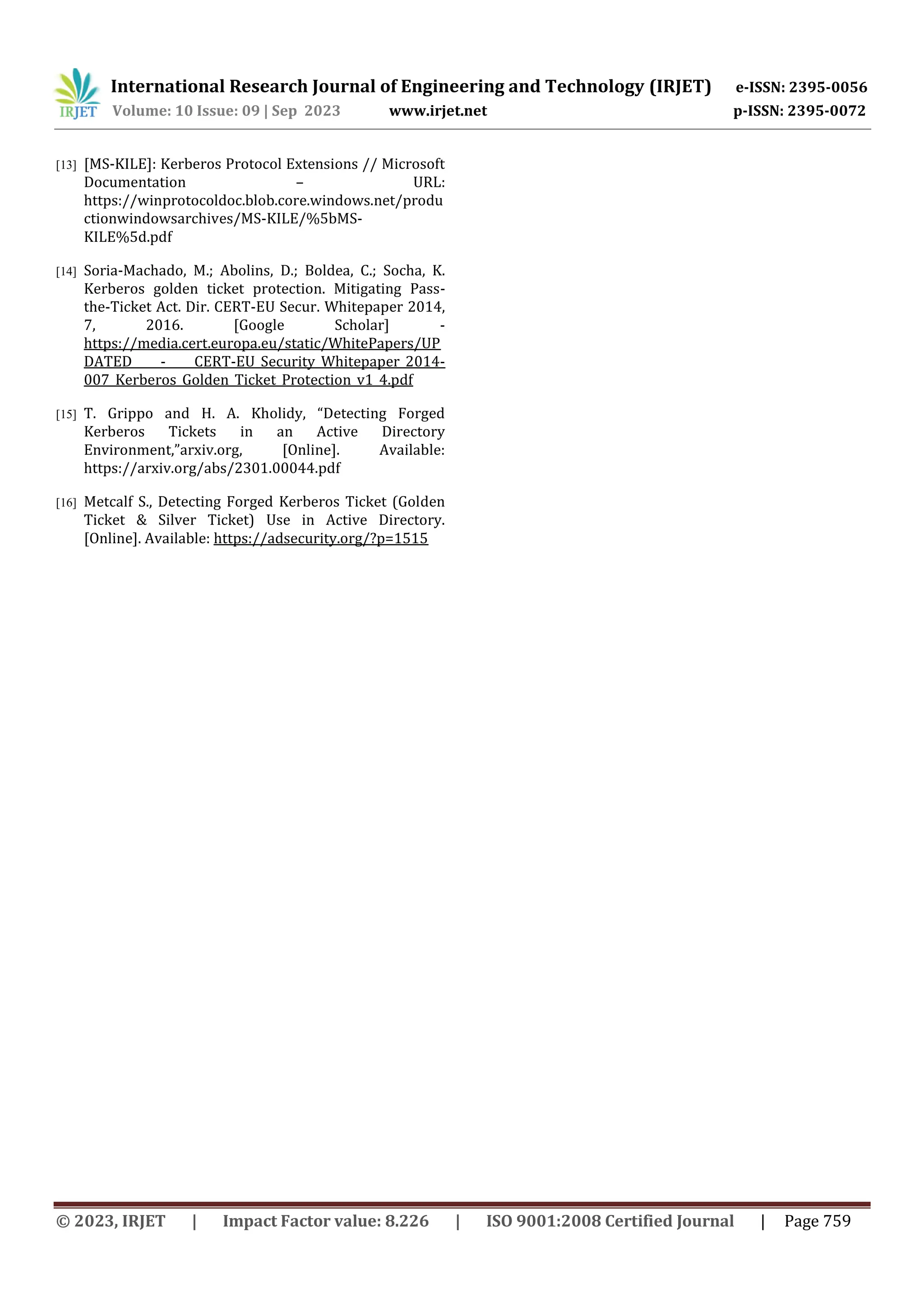International Research Journal of Engineering and Technology (IRJET) e-ISSN: 2395-0056
Volume: 10 Issue: 09 | Sep 2023 www.irjet.net p-ISSN: 2395-0072
© 2023, IRJET | Impact Factor value: 8.226 | ISO 9001:2008 Certified Journal | Page 759
[13] [MS-KILE]: Kerberos Protocol Extensions // Microsoft
Documentation – URL:
https://winprotocoldoc.blob.core.windows.net/produ
ctionwindowsarchives/MS-KILE/%5bMS-
KILE%5d.pdf
[14] Soria-Machado, M.; Abolins, D.; Boldea, C.; Socha, K.
Kerberos golden ticket protection. Mitigating Pass-
the-Ticket Act. Dir. CERT-EU Secur. Whitepaper 2014,
7, 2016. [Google Scholar] -
https://media.cert.europa.eu/static/WhitePapers/UP
DATED - CERT-EU_Security_Whitepaper_2014-
007_Kerberos_Golden_Ticket_Protection_v1_4.pdf
[15] T. Grippo and H. A. Kholidy, “Detecting Forged
Kerberos Tickets in an Active Directory
Environment,”arxiv.org, [Online]. Available:
https://arxiv.org/abs/2301.00044.pdf
[16] Metcalf S., Detecting Forged Kerberos Ticket (Golden
Ticket & Silver Ticket) Use in Active Directory.
[Online]. Available: https://adsecurity.org/?p=1515
 