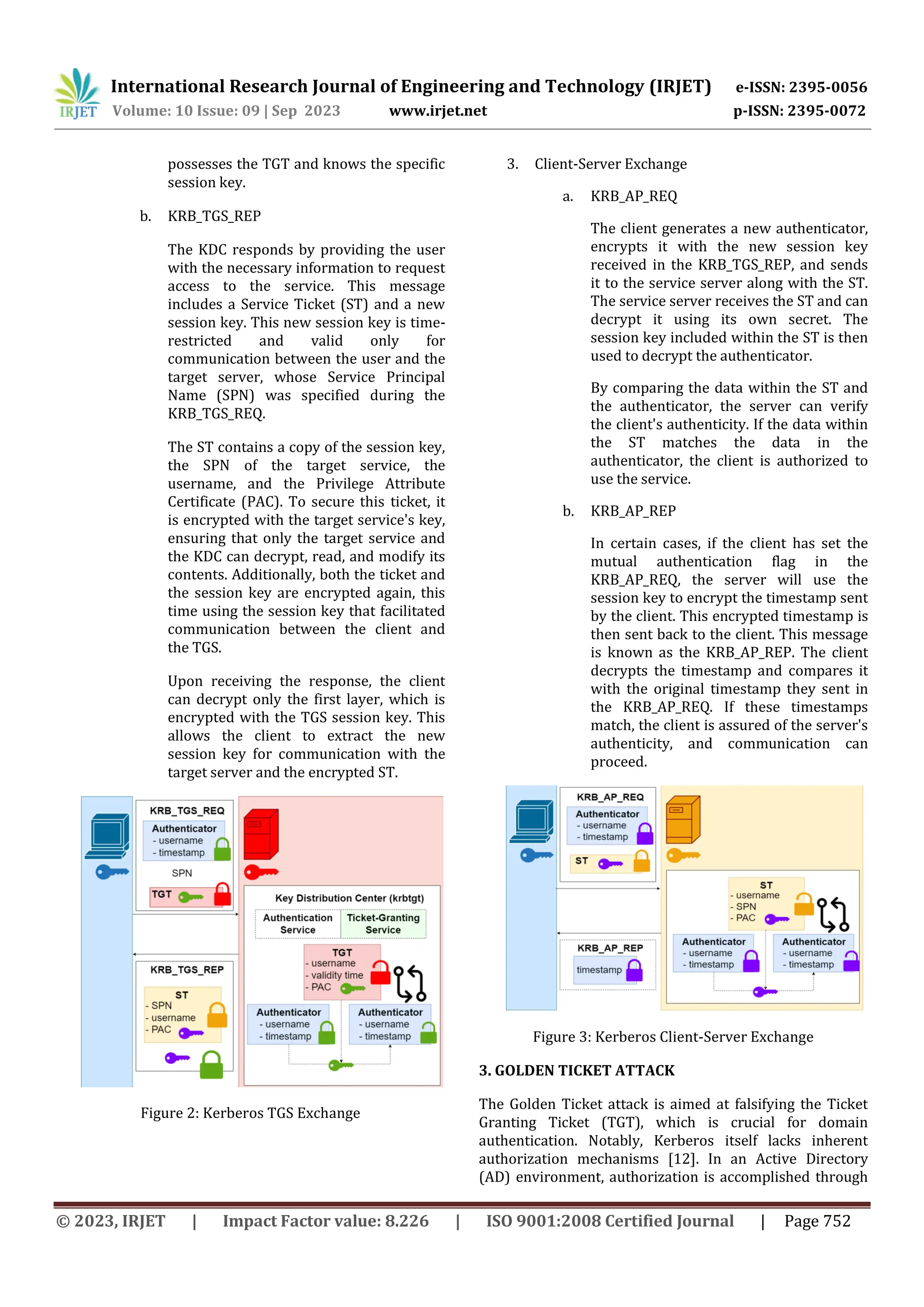 International Research Journal of Engineering and Technology (IRJET) e-ISSN: 2395-0056
Volume: 10 Issue: 09 | Sep 2023 www.irjet.net p-ISSN: 2395-0072
© 2023, IRJET | Impact Factor value: 8.226 | ISO 9001:2008 Certified Journal | Page 752
possesses the TGT and knows the specific
session key.
b. KRB_TGS_REP
The KDC responds by providing the user
with the necessary information to request
access to the service. This message
includes a Service Ticket (ST) and a new
session key. This new session key is time-
restricted and valid only for
communication between the user and the
target server, whose Service Principal
Name (SPN) was specified during the
KRB_TGS_REQ.
The ST contains a copy of the session key,
the SPN of the target service, the
username, and the Privilege Attribute
Certificate (PAC). To secure this ticket, it
is encrypted with the target service's key,
ensuring that only the target service and
the KDC can decrypt, read, and modify its
contents. Additionally, both the ticket and
the session key are encrypted again, this
time using the session key that facilitated
communication between the client and
the TGS.
Upon receiving the response, the client
can decrypt only the first layer, which is
encrypted with the TGS session key. This
allows the client to extract the new
session key for communication with the
target server and the encrypted ST.
Figure 2: Kerberos TGS Exchange
3. Client-Server Exchange
a. KRB_AP_REQ
The client generates a new authenticator,
encrypts it with the new session key
received in the KRB_TGS_REP, and sends
it to the service server along with the ST.
The service server receives the ST and can
decrypt it using its own secret. The
session key included within the ST is then
used to decrypt the authenticator.
By comparing the data within the ST and
the authenticator, the server can verify
the client's authenticity. If the data within
the ST matches the data in the
authenticator, the client is authorized to
use the service.
b. KRB_AP_REP
In certain cases, if the client has set the
mutual authentication flag in the
KRB_AP_REQ, the server will use the
session key to encrypt the timestamp sent
by the client. This encrypted timestamp is
then sent back to the client. This message
is known as the KRB_AP_REP. The client
decrypts the timestamp and compares it
with the original timestamp they sent in
the KRB_AP_REQ. If these timestamps
match, the client is assured of the server's
authenticity, and communication can
proceed.
Figure 3: Kerberos Client-Server Exchange
3. GOLDEN TICKET ATTACK
The Golden Ticket attack is aimed at falsifying the Ticket
Granting Ticket (TGT), which is crucial for domain
authentication. Notably, Kerberos itself lacks inherent
authorization mechanisms [12]. In an Active Directory
(AD) environment, authorization is accomplished through
 