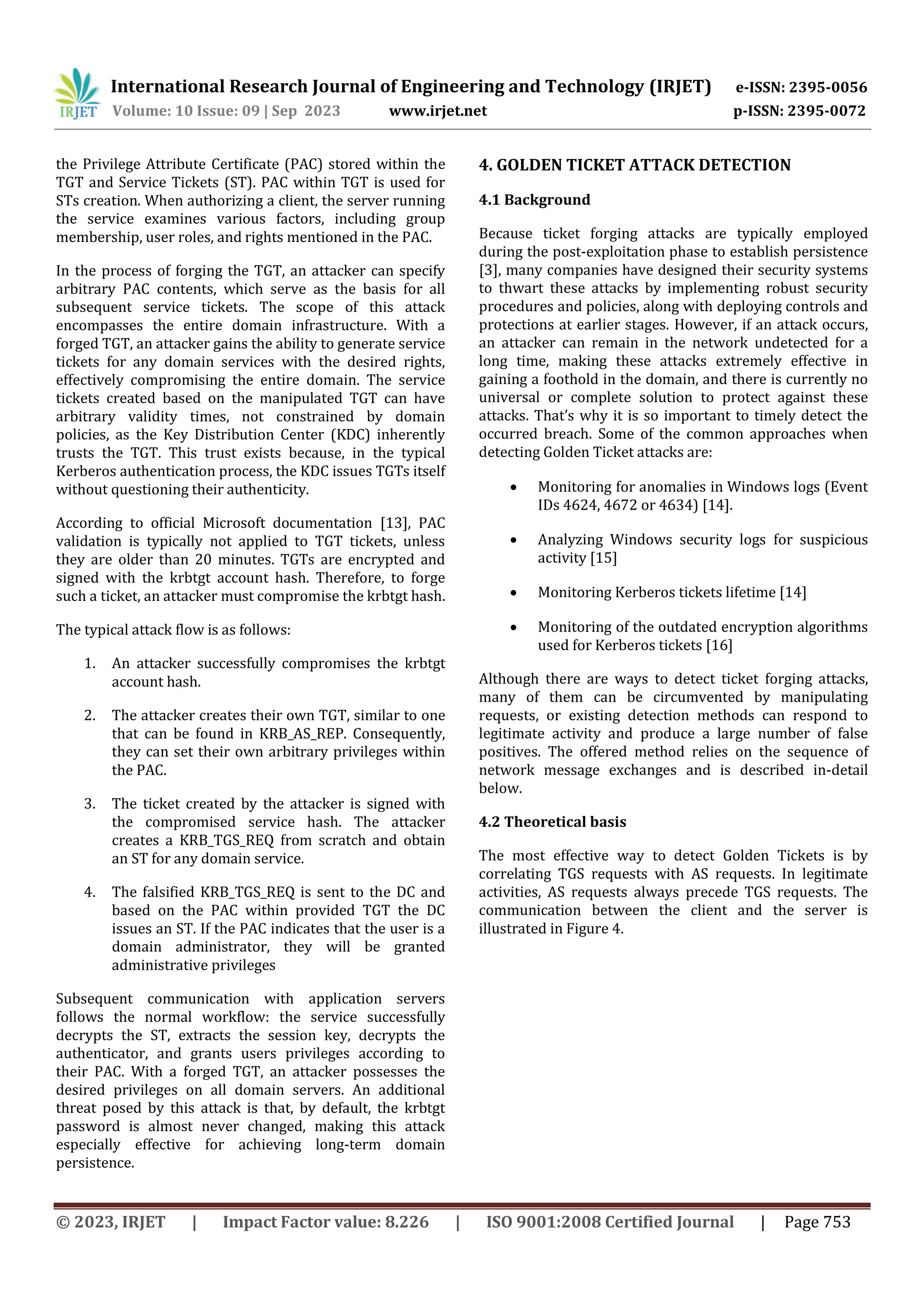 International Research Journal of Engineering and Technology (IRJET) e-ISSN: 2395-0056
Volume: 10 Issue: 09 | Sep 2023 www.irjet.net p-ISSN: 2395-0072
© 2023, IRJET | Impact Factor value: 8.226 | ISO 9001:2008 Certified Journal | Page 753
the Privilege Attribute Certificate (PAC) stored within the
TGT and Service Tickets (ST). PAC within TGT is used for
STs creation. When authorizing a client, the server running
the service examines various factors, including group
membership, user roles, and rights mentioned in the PAC.
In the process of forging the TGT, an attacker can specify
arbitrary PAC contents, which serve as the basis for all
subsequent service tickets. The scope of this attack
encompasses the entire domain infrastructure. With a
forged TGT, an attacker gains the ability to generate service
tickets for any domain services with the desired rights,
effectively compromising the entire domain. The service
tickets created based on the manipulated TGT can have
arbitrary validity times, not constrained by domain
policies, as the Key Distribution Center (KDC) inherently
trusts the TGT. This trust exists because, in the typical
Kerberos authentication process, the KDC issues TGTs itself
without questioning their authenticity.
According to official Microsoft documentation [13], PAC
validation is typically not applied to TGT tickets, unless
they are older than 20 minutes. TGTs are encrypted and
signed with the krbtgt account hash. Therefore, to forge
such a ticket, an attacker must compromise the krbtgt hash.
The typical attack flow is as follows:
1. An attacker successfully compromises the krbtgt
account hash.
2. The attacker creates their own TGT, similar to one
that can be found in KRB_AS_REP. Consequently,
they can set their own arbitrary privileges within
the PAC.
3. The ticket created by the attacker is signed with
the compromised service hash. The attacker
creates a KRB_TGS_REQ from scratch and obtain
an ST for any domain service.
4. The falsified KRB_TGS_REQ is sent to the DC and
based on the PAC within provided TGT the DC
issues an ST. If the PAC indicates that the user is a
domain administrator, they will be granted
administrative privileges
Subsequent communication with application servers
follows the normal workflow: the service successfully
decrypts the ST, extracts the session key, decrypts the
authenticator, and grants users privileges according to
their PAC. With a forged TGT, an attacker possesses the
desired privileges on all domain servers. An additional
threat posed by this attack is that, by default, the krbtgt
password is almost never changed, making this attack
especially effective for achieving long-term domain
persistence.
4. GOLDEN TICKET ATTACK DETECTION
4.1 Background
Because ticket forging attacks are typically employed
during the post-exploitation phase to establish persistence
[3], many companies have designed their security systems
to thwart these attacks by implementing robust security
procedures and policies, along with deploying controls and
protections at earlier stages. However, if an attack occurs,
an attacker can remain in the network undetected for a
long time, making these attacks extremely effective in
gaining a foothold in the domain, and there is currently no
universal or complete solution to protect against these
attacks. That’s why it is so important to timely detect the
occurred breach. Some of the common approaches when
detecting Golden Ticket attacks are:
 Monitoring for anomalies in Windows logs (Event
IDs 4624, 4672 or 4634) [14].
 Analyzing Windows security logs for suspicious
activity [15]
 Monitoring Kerberos tickets lifetime [14]
 Monitoring of the outdated encryption algorithms
used for Kerberos tickets [16]
Although there are ways to detect ticket forging attacks,
many of them can be circumvented by manipulating
requests, or existing detection methods can respond to
legitimate activity and produce a large number of false
positives. The offered method relies on the sequence of
network message exchanges and is described in-detail
below.
4.2 Theoretical basis
The most effective way to detect Golden Tickets is by
correlating TGS requests with AS requests. In legitimate
activities, AS requests always precede TGS requests. The
communication between the client and the server is
illustrated in Figure 4.
 