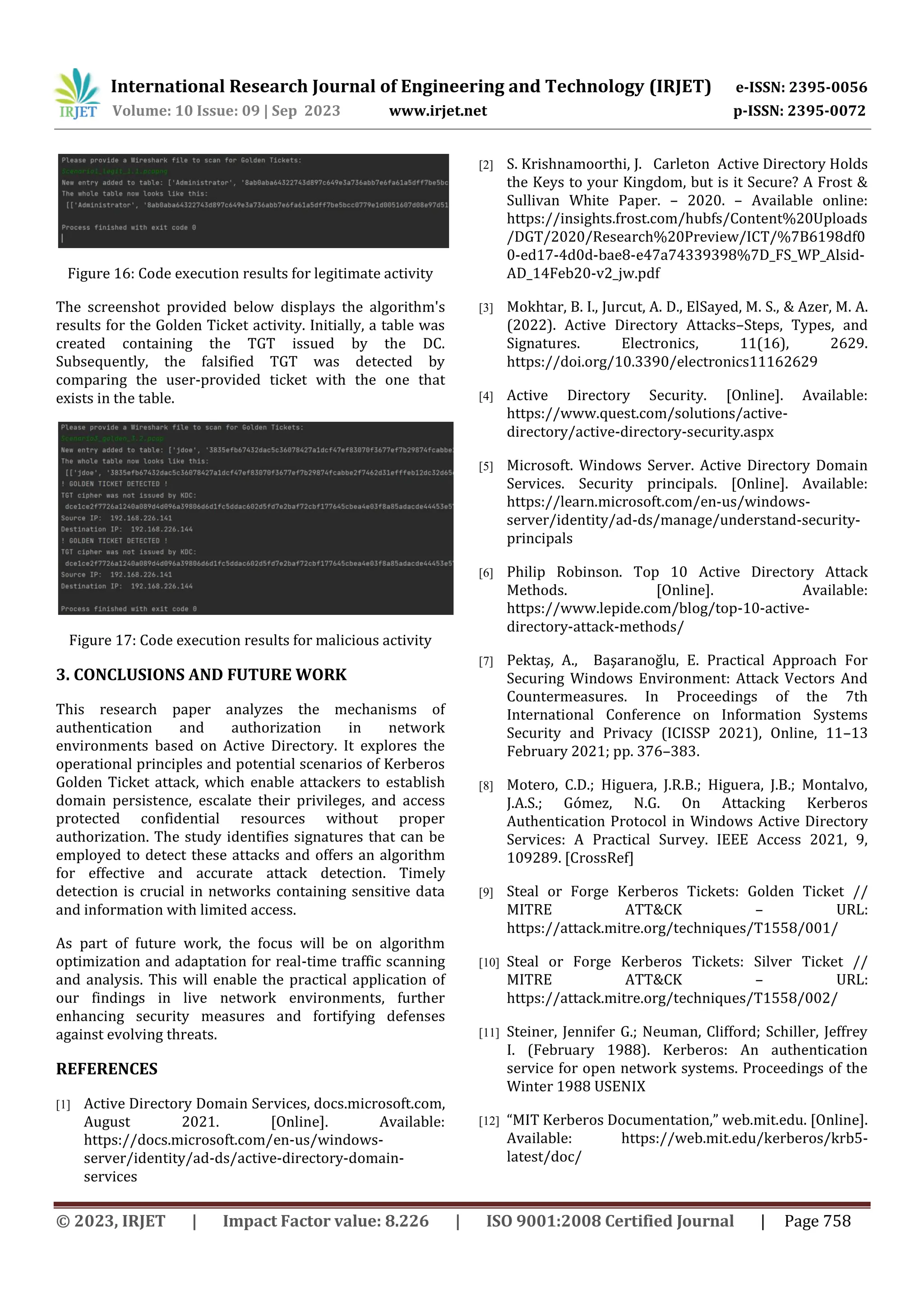 International Research Journal of Engineering and Technology (IRJET) e-ISSN: 2395-0056
Volume: 10 Issue: 09 | Sep 2023 www.irjet.net p-ISSN: 2395-0072
© 2023, IRJET | Impact Factor value: 8.226 | ISO 9001:2008 Certified Journal | Page 758
Figure 16: Code execution results for legitimate activity
The screenshot provided below displays the algorithm's
results for the Golden Ticket activity. Initially, a table was
created containing the TGT issued by the DC.
Subsequently, the falsified TGT was detected by
comparing the user-provided ticket with the one that
exists in the table.
Figure 17: Code execution results for malicious activity
3. CONCLUSIONS AND FUTURE WORK
This research paper analyzes the mechanisms of
authentication and authorization in network
environments based on Active Directory. It explores the
operational principles and potential scenarios of Kerberos
Golden Ticket attack, which enable attackers to establish
domain persistence, escalate their privileges, and access
protected confidential resources without proper
authorization. The study identifies signatures that can be
employed to detect these attacks and offers an algorithm
for effective and accurate attack detection. Timely
detection is crucial in networks containing sensitive data
and information with limited access.
As part of future work, the focus will be on algorithm
optimization and adaptation for real-time traffic scanning
and analysis. This will enable the practical application of
our findings in live network environments, further
enhancing security measures and fortifying defenses
against evolving threats.
REFERENCES
[1] Active Directory Domain Services, docs.microsoft.com,
August 2021. [Online]. Available:
https://docs.microsoft.com/en-us/windows-
server/identity/ad-ds/active-directory-domain-
services
[2] S. Krishnamoorthi, J. Carleton Active Directory Holds
the Keys to your Kingdom, but is it Secure? A Frost &
Sullivan White Paper. – 2020. – Available online:
https://insights.frost.com/hubfs/Content%20Uploads
/DGT/2020/Research%20Preview/ICT/%7B6198df0
0-ed17-4d0d-bae8-e47a74339398%7D_FS_WP_Alsid-
AD_14Feb20-v2_jw.pdf
[3] Mokhtar, B. I., Jurcut, A. D., ElSayed, M. S., & Azer, M. A.
(2022). Active Directory Attacks–Steps, Types, and
Signatures. Electronics, 11(16), 2629.
https://doi.org/10.3390/electronics11162629
[4] Active Directory Security. [Online]. Available:
https://www.quest.com/solutions/active-
directory/active-directory-security.aspx
[5] Microsoft. Windows Server. Active Directory Domain
Services. Security principals. [Online]. Available:
https://learn.microsoft.com/en-us/windows-
server/identity/ad-ds/manage/understand-security-
principals
[6] Philip Robinson. Top 10 Active Directory Attack
Methods. [Online]. Available:
https://www.lepide.com/blog/top-10-active-
directory-attack-methods/
[7] Pektaş, A., Başaranoğlu, E. Practical Approach For
Securing Windows Environment: Attack Vectors And
Countermeasures. In Proceedings of the 7th
International Conference on Information Systems
Security and Privacy (ICISSP 2021), Online, 11–13
February 2021; pp. 376–383.
[8] Motero, C.D.; Higuera, J.R.B.; Higuera, J.B.; Montalvo,
J.A.S.; Gómez, N.G. On Attacking Kerberos
Authentication Protocol in Windows Active Directory
Services: A Practical Survey. IEEE Access 2021, 9,
109289. [CrossRef]
[9] Steal or Forge Kerberos Tickets: Golden Ticket //
MITRE ATT&CK – URL:
https://attack.mitre.org/techniques/T1558/001/
[10] Steal or Forge Kerberos Tickets: Silver Ticket //
MITRE ATT&CK – URL:
https://attack.mitre.org/techniques/T1558/002/
[11] Steiner, Jennifer G.; Neuman, Clifford; Schiller, Jeffrey
I. (February 1988). Kerberos: An authentication
service for open network systems. Proceedings of the
Winter 1988 USENIX
[12] “MIT Kerberos Documentation,” web.mit.edu. [Online].
Available: https://web.mit.edu/kerberos/krb5-
latest/doc/
 