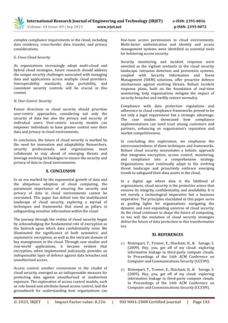 International Research Journal of Engineering and Technology (IRJET) e-ISSN: 2395-0056
Volume: 10 Issue: 09 | Sep 2023 www.irjet.net p-ISSN: 2395-0072
© 2023, IRJET | Impact Factor value: 8.226 | ISO 9001:2008 Certified Journal | Page 143
complex compliance requirements in the cloud, including
data residency, cross-border data transfer, and privacy
considerations.
G. Cross-Cloud Security
As organizations increasingly adopt multi-cloud and
hybrid cloud strategies, future research should address
the unique security challenges associated with managing
data and applications across multiple cloud providers.
Interoperability standards, data portability, and
consistent security controls will be crucial in this
context.
H. User-Centric Security
Future directions in cloud security should prioritize
user-centric approaches, considering not only the
security of data but also the privacy and security of
individual users. User-centric security models can
empower individuals to have greater control over their
data and privacy in cloud environments.
In conclusion, the future of cloud security is marked by
the need for innovation and adaptability. Researchers,
security professionals, and organizations must
collaborate to stay ahead of emerging threats and
leverage evolving technologies to ensure the security and
privacy of data in cloud environments.
X. CONCLUSION
In an era marked by the exponential growth of data and
the ubiquitous adoption of cloud computing, the
paramount importance of ensuring the security and
privacy of data in cloud environments cannot be
overstated. This paper has delved into the multifaceted
landscape of cloud security, exploring a myriad of
techniques and frameworks that stand as pillars in
safeguarding sensitive information within the cloud.
The journey through the realms of cloud security began
by acknowledging the fundamental role of encryption as
the bedrock upon which data confidentiality rests. We
illuminated the significance of both symmetric and
asymmetric encryption, as well as the intricate domain of
key management in the cloud. Through case studies and
real-world applications, it became evident that
encryption, when implemented judiciously, provides an
indispensable layer of defence against data breaches and
unauthorized access.
Access control, another cornerstone in the citadel of
cloud security, emerged as an indispensable measure for
protecting data against unauthorized or inadvertent
exposure. The exploration of access control models, such
as role-based and attribute-based access control, laid the
groundwork for understanding how organizations can
fine-tune access permissions in cloud environments.
Multi-factor authentication and identity and access
management systems were identified as essential tools
for bolstering access security.
Security monitoring and incident response were
unveiled as the vigilant sentinels in the cloud security
landscape. Intrusion detection and prevention systems,
coupled with Security Information and Event
Management (SIEM) solutions, offer proactive defence
mechanisms against evolving threats. Robust incident
response plans, built on the foundation of real-time
monitoring, help organizations mitigate the impact of
security breaches and swiftly restore normalcy.
Compliance with data protection regulations and
adherence to cloud compliance frameworks proved to be
not only a legal requirement but a strategic advantage.
The case studies showcased how compliance
implementations can instil trust among customers and
partners, enhancing an organization's reputation and
market competitiveness.
In concluding this exploration, we emphasize the
interconnectedness of these techniques and frameworks.
Robust cloud security necessitates a holistic approach
that integrates encryption, access control, monitoring,
and compliance into a comprehensive strategy.
Organizations must continually adapt to the evolving
threat landscape and proactively embrace emerging
trends to safeguard their data assets in the cloud.
In a digital age where data is the lifeblood of
organizations, cloud security is the protective armor that
ensures its integrity, confidentiality, and availability. It is
not merely a technological imperative but a business
imperative. The principles elucidated in this paper serve
as guiding lights for organizations navigating the
dynamic and ever-expanding universe of cloud security.
As the cloud continues to shape the future of computing,
so too will the evolution of cloud security strategies
define the future of data protection in this transformative
era.
XI. REFERENCES
[1] Ristenpart, T., Tromer, E., Shacham, H., & Savage, S.
(2009). Hey, you, get off of my cloud: exploring
information leakage in third-party compute clouds.
In Proceedings of the 16th ACM Conference on
Computer and Communications Security (CCS'09).
[2] Ristenpart, T., Tromer, E., Shacham, H., & Savage, S.
(2009). Hey, you, get off of my cloud: exploring
information leakage in third-party compute clouds.
In Proceedings of the 16th ACM Conference on
Computer and Communications Security (CCS'09).
 