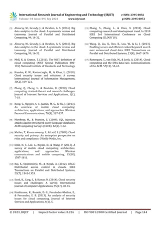 International Research Journal of Engineering and Technology (IRJET) e-ISSN: 2395-0056
Volume: 10 Issue: 09 | Sep 2023 www.irjet.net p-ISSN: 2395-0072
© 2023, IRJET | Impact Factor value: 8.226 | ISO 9001:2008 Certified Journal | Page 144
[3] Almorsy, M., Grundy, J., & Ibrahim, A. S. (2016). Big
data analytics in the cloud: A systematic review and
taxonomy. Journal of Parallel and Distributed
Computing, 99, 16-32.
[4] Almorsy, M., Grundy, J., & Ibrahim, A. S. (2016). Big
data analytics in the cloud: A systematic review and
taxonomy. Journal of Parallel and Distributed
Computing, 99, 16-32.
[5] Mell, P., & Grance, T. (2011). The NIST definition of
cloud computing (NIST Special Publication 800-
145). National Institute of Standards and Technology.
[6] Hamlen, K. W., Kantarcioglu, M., & Khan, L. (2010).
Cloud security issues and solutions: A survey.
International Journal of Information Management,
30(2), 109-121.
[7] Zhang, Q., Cheng, L., & Boutaba, R. (2010). Cloud
computing: state-of-the-art and research challenges.
Journal of Internet Services and Applications, 1(1),
7-18.
[8] Rong, C., Nguyen, S. T., Jaatun, M. G., & Hu, J. (2013).
An overview of mobile cloud computing:
architecture, applications, and approaches. Wireless
Personal Communications, 70(3), 317-337.
[9] Mowbray, M., & Pearson, S. (2009). SQL injection
attacks against structured query language databases.
ACM Computing Surveys (CSUR), 42(2), 1-52.
[10] Mather, T., Kumaraswamy, S., & Latif, S. (2009). Cloud
security and privacy: An enterprise perspective on
risks and compliance. O'Reilly Media, Inc.
[11] Dinh, H. T., Lee, C., Niyato, D., & Wang, P. (2013). A
survey of mobile cloud computing: architecture,
applications, and approaches. Wireless
communications and mobile computing, 13(18),
1587-1611.
[12] Ruj, S., Stojmenovic, M., & Nayak, A. (2012). DACC:
Distributed access control in clouds. IEEE
Transactions on Parallel and Distributed Systems,
23(7), 1341-1353.
[13] Sood, K., Garg, S., & Kumar, N. (2014). Cloud security
issues and challenges: A survey. International
Journal of Computer Applications, 95(17), 38-45.
[14] Hashizume, K., Rosado, D. G., Fernandez-Medina, E.,
& Fernandez, E. B. (2013). An analysis of security
issues for cloud computing. Journal of Internet
Services and Applications, 4(1), 5.
[15] Zhang, S., Zhang, L., & Chen, X. (2010). Cloud
computing research and development trend. In 2010
IEEE 3rd International Conference on Cloud
Computing (CLOUD'10).
[16] Wang, Q., Liu, K., Ren, K., Lou, W., & Li, J. (2013).
Enabling secure and efficient ranked keyword search
over outsourced cloud data. IEEE Transactions on
Parallel and Distributed Systems, 23(8), 1467-1479.
[17] Ristenpart, T., van Dijk, M., & Juels, A. (2014). Cloud
computing and the DNA data race. Communications
of the ACM, 57(11), 54-61.
 