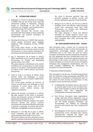 International Research Journal of Engineering and Technology (IRJET) e-ISSN: 2395-0056
Volume: 10 Issue: 09 | Sep 2023 www.irjet.net p-ISSN: 2395-0072
© 2023, IRJET | Impact Factor value: 8.226 | ISO 9001:2008 Certified Journal | Page 135
II. LITERATURE SURVEY
1. Ristenpart, T., Tromer, E., Shacham, H., & Savage,
S. (2009). Hey, you, get off my cloud: exploring
information leakage in third-party compute
clouds. In Proceedings of the 16th ACM
conference on Computer and Communications
Security (CCS) (pp. 199-212). ACM.
This paper discusses the security risks
associated with data leakage in cloud computing
environments and presents techniques to
mitigate these risks.
2. Mowbray, M., & Pearson, S. (2009). SQL injection
attacks against structured query language
databases. ACM Computing Surveys (CSUR),
42(2), 1-52.
This survey paper focuses on SQL injection
attacks, which can be a security concern in cloud
environments. It covers various techniques for
preventing and detecting SQL injection attacks.
3. Ruj, S., Stojmenovic, M., & Nayak, A. (2012).
DACC: Distributed access control in clouds. IEEE
Transactions on Parallel and Distributed
Systems, 23(7), 1341-1353.
The paper proposes a distributed access control
mechanism for securing data in cloud storage
systems. It introduces a decentralized approach
to enforce access control policies and protect
data privacy.
4. Sood, K., Garg, S., & Kumar, N. (2014). Cloud
security issues and challenges: A survey.
International Journal of Computer Applications,
95(17), 38-45.
This survey paper provides an overview of
various security issues and challenges in cloud
computing. It covers topics such as data
protection, access control, privacy, and
regulatory compliance.
5. Almorsy, M., Grundy, J., & Ibrahim, A. S. (2016).
Big data analytics in the cloud: A systematic
review and taxonomy. Journal of Parallel and
Distributed Computing, 99, 16-32.
While focusing on big data analytics, this paper
discusses security and privacy concerns
associated with cloud-based big data processing.
It presents a taxonomy of security and privacy
challenges and highlights relevant techniques.
6. Ristenpart, T., van Dijk, M., & Juels, A. (2014).
Cloud computing and the DNA data race.
Communications of the ACM, 57(11), 54-61.
This article explores security and privacy issues
specific to genomic data stored and processed in
the cloud. It discusses potential risks and
presents strategies to address security and
privacy challenges in genomic cloud computing.
7. Wang, Q., Liu, K., Ren, K., Lou, W., & Li, J. (2013).
Enabling secure and efficient ranked keyword
search over outsourced cloud data. IEEE
Transactions on Parallel and Distributed
Systems, 23(8), 1467-1479.
The paper proposes a secure and efficient
technique for ranked keyword search over
encrypted cloud data. It enables users to search
their encrypted data while preserving data
confidentiality.
III. DATA ENCRYPTION IN THE CLOUD
Data encryption plays a pivotal role in ensuring the
security and privacy of data in cloud environments. As
organizations increasingly migrate sensitive and
confidential data to the cloud, the need for robust
encryption mechanisms becomes paramount. Encryption
not only safeguards data from unauthorized access but
also provides a layer of protection against breaches and
data leakage. In this section, we explore the importance
of data encryption in cloud security, various encryption
techniques, key management considerations, and real-
world examples highlighting the effectiveness of
encryption in cloud environments.
A. Importance of Data Encryption:
Data encryption is the process of transforming plaintext
data into ciphertext using cryptographic algorithms and
keys, rendering it unreadable to unauthorized users. In
the context of cloud security, the importance of data
encryption can be summarized as follows:
 Confidentiality: Encryption ensures that even if
an attacker gains access to the encrypted data,
they cannot decipher it without the appropriate
decryption keys. This safeguards the
confidentiality of sensitive information.
 Data Privacy: Encryption helps organizations
comply with data privacy regulations, such as
the General Data Protection Regulation (GDPR)
and the Health Insurance Portability and
Accountability Act (HIPAA), by protecting
personal and sensitive data from unauthorized
access.
 Risk Mitigation: In the event of a data breach or
unauthorized access, encrypted data remains
indecipherable, reducing the impact and
potential harm caused by such incidents.
 