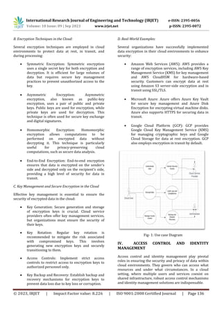 International Research Journal of Engineering and Technology (IRJET) e-ISSN: 2395-0056
Volume: 10 Issue: 09 | Sep 2023 www.irjet.net p-ISSN: 2395-0072
© 2023, IRJET | Impact Factor value: 8.226 | ISO 9001:2008 Certified Journal | Page 136
B. Encryption Techniques in the Cloud:
Several encryption techniques are employed in cloud
environments to protect data at rest, in transit, and
during processing:
 Symmetric Encryption: Symmetric encryption
uses a single secret key for both encryption and
decryption. It is efficient for large volumes of
data but requires secure key management
practices to prevent unauthorized access to the
key.
 Asymmetric Encryption: Asymmetric
encryption, also known as public-key
encryption, uses a pair of public and private
keys. Public keys are used for encryption, while
private keys are used for decryption. This
technique is often used for secure key exchange
and digital signatures.
 Homomorphic Encryption: Homomorphic
encryption allows computations to be
performed on encrypted data without
decrypting it. This technique is particularly
useful for privacy-preserving cloud
computations, such as secure data analysis.
 End-to-End Encryption: End-to-end encryption
ensures that data is encrypted on the sender's
side and decrypted only on the recipient's side,
providing a high level of security for data in
transit.
C. Key Management and Secure Encryption in the Cloud
Effective key management is essential to ensure the
security of encrypted data in the cloud:
 Key Generation: Secure generation and storage
of encryption keys is crucial. Cloud service
providers often offer key management services,
but organizations must ensure the security of
their keys.
 Key Rotation: Regular key rotation is
recommended to mitigate the risk associated
with compromised keys. This involves
generating new encryption keys and securely
transitioning to them.
 Access Controls: Implement strict access
controls to restrict access to encryption keys to
authorized personnel only.
 Key Backup and Recovery: Establish backup and
recovery mechanisms for encryption keys to
prevent data loss due to key loss or corruption.
D. Real-World Examples:
Several organizations have successfully implemented
data encryption in their cloud environments to enhance
security:
 Amazon Web Services (AWS): AWS provides a
range of encryption services, including AWS Key
Management Service (KMS) for key management
and AWS CloudHSM for hardware-based
security. Customers can encrypt data at rest
using Amazon S3 server-side encryption and in
transit using SSL/TLS.
 Microsoft Azure: Azure offers Azure Key Vault
for secure key management and Azure Disk
Encryption for encrypting virtual machine disks.
Azure also supports HTTPS for securing data in
transit.
 Google Cloud Platform (GCP): GCP provides
Google Cloud Key Management Service (KMS)
for managing cryptographic keys and Google
Cloud Storage for data at rest encryption. GCP
also employs encryption in transit by default.
Fig- 1: Use case Diagram
IV. ACCESS CONTROL AND IDENTITY
MANAGEMENT
Access control and identity management play pivotal
roles in ensuring the security and privacy of data within
cloud environments. They govern who can access what
resources and under what circumstances. In a cloud
setting, where multiple users and services coexist on
shared infrastructure, robust access control mechanisms
and identity management solutions are indispensable.
 