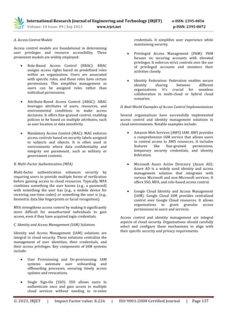 International Research Journal of Engineering and Technology (IRJET) e-ISSN: 2395-0056
Volume: 10 Issue: 09 | Sep 2023 www.irjet.net p-ISSN: 2395-0072
© 2023, IRJET | Impact Factor value: 8.226 | ISO 9001:2008 Certified Journal | Page 137
A. Access Control Models
Access control models are foundational in determining
user privileges and resource accessibility. Three
prominent models are widely employed:
 Role-Based Access Control (RBAC): RBAC
assigns access rights based on predefined roles
within an organization. Users are associated
with specific roles, and those roles have certain
permissions. This simplifies management as
users can be assigned roles rather than
individual permissions.
 Attribute-Based Access Control (ABAC): ABAC
leverages attributes of users, resources, and
environmental conditions to make access
decisions. It offers fine-grained control, enabling
policies to be based on multiple attributes, such
as user location or data sensitivity.
 Mandatory Access Control (MAC): MAC enforces
access controls based on security labels assigned
to subjects and objects. It is often used in
environments where data confidentiality and
integrity are paramount, such as military or
government contexts.
B. Multi-Factor Authentication (MFA)
Multi-factor authentication enhances security by
requiring users to provide multiple forms of verification
before gaining access to cloud resources. Typically, MFA
combines something the user knows (e.g., a password)
with something the user has (e.g., a mobile device for
receiving one-time codes) or something the user is (e.g.,
biometric data like fingerprints or facial recognition).
MFA strengthens access control by making it significantly
more difficult for unauthorized individuals to gain
access, even if they have acquired login credentials.
C. Identity and Access Management (IAM) Solutions
Identity and Access Management (IAM) solutions are
integral in cloud security. These solutions centralize the
management of user identities, their credentials, and
their access privileges. Key components of IAM systems
include:
 User Provisioning and De-provisioning: IAM
systems automate user onboarding and
offboarding processes, ensuring timely access
updates and revocations.
 Single Sign-On (SSO): SSO allows users to
authenticate once and gain access to multiple
cloud services without needing to re-enter
credentials. It simplifies user experience while
maintaining security.
 Privileged Access Management (PAM): PAM
focuses on securing accounts with elevated
privileges. It enforces strict controls over the use
of privileged accounts and monitors their
activities closely.
 Identity Federation: Federation enables secure
identity sharing between different
organizations. It's crucial for seamless
collaboration in multi-cloud or hybrid cloud
scenarios.
D. Real-World Examples of Access Control Implementations
Several organizations have successfully implemented
access control and identity management solutions in
cloud environments. Notable examples include:
 Amazon Web Services (AWS) IAM: AWS provides
a comprehensive IAM service that allows users
to control access to AWS resources. It includes
features like fine-grained permissions,
temporary security credentials, and identity
federation.
 Microsoft Azure Active Directory (Azure AD):
Azure AD is a widely used identity and access
management solution that integrates with
various Microsoft and non-Microsoft services. It
offers SSO, MFA, and role-based access control.
 Google Cloud Identity and Access Management
(IAM): Google Cloud IAM provides centralized
control over Google Cloud resources. It allows
organizations to grant granular access
permissions to users and services.
Access control and identity management are integral
aspects of cloud security. Organizations should carefully
select and configure these mechanisms to align with
their specific security and privacy requirements.
 