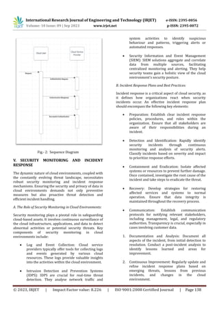International Research Journal of Engineering and Technology (IRJET) e-ISSN: 2395-0056
Volume: 10 Issue: 09 | Sep 2023 www.irjet.net p-ISSN: 2395-0072
© 2023, IRJET | Impact Factor value: 8.226 | ISO 9001:2008 Certified Journal | Page 138
Fig.- 2: Sequence Diagram
V. SECURITY MONITORING AND INCIDENT
RESPONSE
The dynamic nature of cloud environments, coupled with
the constantly evolving threat landscape, necessitates
robust security monitoring and incident response
mechanisms. Ensuring the security and privacy of data in
cloud environments demands not only preventive
measures but also proactive threat detection and
efficient incident handling.
A. The Role of Security Monitoring in Cloud Environments:
Security monitoring plays a pivotal role in safeguarding
cloud-based assets. It involves continuous surveillance of
the cloud infrastructure, applications, and data to detect
abnormal activities or potential security threats. Key
components of security monitoring in cloud
environments include:
 Log and Event Collection: Cloud service
providers typically offer tools for collecting logs
and events generated by various cloud
resources. These logs provide valuable insights
into the activities within the cloud environment.
 Intrusion Detection and Prevention Systems
(IDPS): IDPS are crucial for real-time threat
detection. They analyse network traffic and
system activities to identify suspicious
behaviour and patterns, triggering alerts or
automated responses.
 Security Information and Event Management
(SIEM): SIEM solutions aggregate and correlate
data from multiple sources, facilitating
centralized monitoring and alerting. They help
security teams gain a holistic view of the cloud
environment's security posture.
B. Incident Response Plans and Best Practices:
Incident response is a critical aspect of cloud security, as
it defines how organizations react when security
incidents occur. An effective incident response plan
should encompass the following key elements:
 Preparation: Establish clear incident response
policies, procedures, and roles within the
organization. Ensure that all stakeholders are
aware of their responsibilities during an
incident.
 Detection and Identification: Rapidly identify
security incidents through continuous
monitoring and analysis of security alerts.
Classify incidents based on severity and impact
to prioritize response efforts.
 Containment and Eradication: Isolate affected
systems or resources to prevent further damage.
Once contained, investigate the root cause of the
incident and take steps to eradicate the threat.
 Recovery: Develop strategies for restoring
affected services and systems to normal
operation. Ensure that data integrity is
maintained throughout the recovery process.
 Communication: Establish communication
protocols for notifying relevant stakeholders,
including management, legal, and regulatory
authorities. Transparency is crucial, especially in
cases involving customer data.
1. Documentation and Analysis: Document all
aspects of the incident, from initial detection to
resolution. Conduct a post-incident analysis to
identify lessons learned and areas for
improvement.
2. Continuous Improvement: Regularly update and
refine incident response plans based on
emerging threats, lessons from previous
incidents, and changes in the cloud
environment.
 