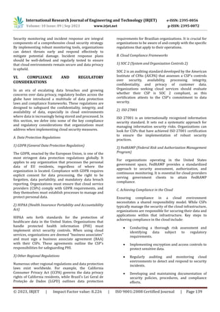 International Research Journal of Engineering and Technology (IRJET) e-ISSN: 2395-0056
Volume: 10 Issue: 09 | Sep 2023 www.irjet.net p-ISSN: 2395-0072
© 2023, IRJET | Impact Factor value: 8.226 | ISO 9001:2008 Certified Journal | Page 139
Security monitoring and incident response are integral
components of a comprehensive cloud security strategy.
By implementing robust monitoring tools, organizations
can detect threats early and respond effectively to
mitigate potential damage. Incident response plans
should be well-defined and regularly tested to ensure
that cloud environments remain secure and data privacy
is upheld.
VI. COMPLIANCE AND REGULATORY
CONSIDERATIONS
In an era of escalating data breaches and growing
concerns over data privacy, regulatory bodies across the
globe have introduced a multitude of data protection
laws and compliance frameworks. These regulations are
designed to safeguard the confidentiality, integrity, and
availability of data, especially in cloud environments
where data is increasingly being stored and processed. In
this section, we delve into some of the key compliance
and regulatory considerations that organizations must
address when implementing cloud security measures.
A. Data Protection Regulations
1) GDPR (General Data Protection Regulation)
The GDPR, enacted by the European Union, is one of the
most stringent data protection regulations globally. It
applies to any organization that processes the personal
data of EU residents, regardless of where the
organization is located. Compliance with GDPR requires
explicit consent for data processing, the right to be
forgotten, data portability, and mandatory data breach
reporting. Organizations must ensure that cloud service
providers (CSPs) comply with GDPR requirements, and
they themselves must establish processes to manage and
protect personal data.
2) HIPAA (Health Insurance Portability and Accountability
Act)
HIPAA sets forth standards for the protection of
healthcare data in the United States. Organizations that
handle protected health information (PHI) must
implement strict security controls. When using cloud
services, organizations are deemed "business associates"
and must sign a business associate agreement (BAA)
with their CSPs. These agreements outline the CSP's
responsibilities for safeguarding PHI.
3) Other Regional Regulations
Numerous other regional regulations and data protection
laws exist worldwide. For example, the California
Consumer Privacy Act (CCPA) governs the data privacy
rights of California residents, while Brazil's Lei Geral de
Proteçao de Dados (LGPD) outlines data protection
requirements for Brazilian organizations. It is crucial for
organizations to be aware of and comply with the specific
regulations that apply to their operations.
B. Cloud Compliance Frameworks
1) SOC 2 (System and Organization Controls 2)
SOC 2 is an auditing standard developed by the American
Institute of CPAs (AICPA) that assesses a CSP's controls
over security, availability, processing integrity,
confidentiality, and privacy of customer data.
Organizations seeking cloud services should evaluate
whether their CSP is SOC 2 compliant, as this
certification attests to the CSP's commitment to data
security.
2) ISO 27001
ISO 27001 is an internationally recognized information
security standard. It sets out a systematic approach for
managing information security risks. Organizations can
look for CSPs that have achieved ISO 27001 certification
to ensure the implementation of robust security
practices.
3) FedRAMP (Federal Risk and Authorization Management
Program)
For organizations operating in the United States
government space, FedRAMP provides a standardized
approach to security assessment, authorization, and
continuous monitoring. It is essential for cloud providers
serving government clients to attain FedRAMP
compliance.
C. Achieving Compliance in the Cloud
Ensuring compliance in a cloud environment
necessitates a shared responsibility model. While CSPs
typically manage the security of the cloud infrastructure,
organizations are responsible for securing their data and
applications within that infrastructure. Key steps to
achieving compliance in the cloud include:
 Conducting a thorough risk assessment and
identifying data subject to regulatory
requirements.
 Implementing encryption and access controls to
protect sensitive data.
 Regularly auditing and monitoring cloud
environments to detect and respond to security
incidents.
 Developing and maintaining documentation of
security policies, procedures, and compliance
efforts.
 