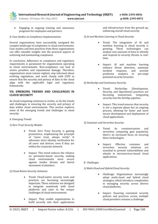 International Research Journal of Engineering and Technology (IRJET) e-ISSN: 2395-0056
Volume: 10 Issue: 09 | Sep 2023 www.irjet.net p-ISSN: 2395-0072
© 2023, IRJET | Impact Factor value: 8.226 | ISO 9001:2008 Certified Journal | Page 140
 Engaging in ongoing training and awareness
programs for employees and partners.
D. Case Studies on Compliance Implementation
Several organizations have successfully navigated the
complex landscape of compliance in cloud environments.
Case studies and best practices from these organizations
can offer valuable insights into the practical aspects of
achieving and maintaining compliance.
In conclusion, Adherence to compliance and regulatory
requirements is paramount for organizations operating
in cloud environments. Non-compliance can lead to
severe penalties and reputational damage. Therefore,
organizations must remain vigilant, stay informed about
evolving regulations, and work closely with CSPS to
ensure that the security and privacy of data in the cloud
align with the applicable legal and regulatory
frameworks.
VII. EMERGING TRENDS AND CHALLENGES IN
CLOUD SECURITY
As cloud computing continues to evolve, so do the trends
and challenges in ensuring the security and privacy of
data within cloud environments. This section explores
some of the emerging trends and challenges in cloud
security:
A. Emerging Trends:
1) Zero Trust Security Models:
 Trend: Zero Trust Security is gaining
prominence, emphasizing the principle
of "never trust, always verify." It
advocates strict identity verification for
all users and devices, even if they are
within the corporate network.
 Impact: This trend reduces the reliance
on perimeter-based security, making
cloud environments more secure
against insider threats and lateral
movement of attackers.
2) Cloud-Native Security Solutions:
 Trend: Cloud-native security tools and
practices are becoming increasingly
important. These solutions are designed
to integrate seamlessly with cloud
platforms and cater to the unique
challenges of cloud environments.
 Impact: They enable organizations to
build security into their applications
and infrastructure from the ground up,
enhancing overall cloud security.
3) AI and Machine Learning in Cloud Security:
 Trend: The integration of AI and
machine learning in cloud security is
growing. These technologies can
analyze vast amounts of data to identify
and respond to security threats in real-
time.
 Impact: AI and machine learning
enhance threat detection, automate
incident response, and provide
predictive analytics to pre-empt
potential security breaches.
4) DevSecOps and Continuous Security:
 Trend: DevSecOps (Development,
Security, and Operations) practices are
becoming mainstream, integrating
security into the DevOps pipeline.
 Impact: This trend ensures that security
is not a separate phase but an ongoing
process, allowing for faster and more
secure development and deployment of
cloud applications.
5) Container and Serverless Security:
 Trend: As containerization and
serverless computing gain popularity,
there's an increased focus on securing
these technologies.
 Impact: Effective container and
serverless security solutions are
essential to prevent vulnerabilities and
attacks in microservices-based cloud
applications.
B. Challenges
1) Multi-Cloud and Hybrid Cloud Security:
 Challenge: Organizations increasingly
adopt multi-cloud and hybrid cloud
strategies, which introduce complexities
in managing security across diverse
cloud platforms.
 Impact: Ensuring consistent security
policies and practices across multiple
cloud providers remains a challenge.
 