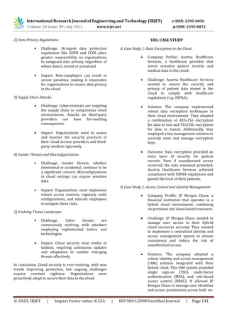 International Research Journal of Engineering and Technology (IRJET) e-ISSN: 2395-0056
Volume: 10 Issue: 09 | Sep 2023 www.irjet.net p-ISSN: 2395-0072
© 2023, IRJET | Impact Factor value: 8.226 | ISO 9001:2008 Certified Journal | Page 141
2) Data Privacy Regulations:
 Challenge: Stringent data protection
regulations like GDPR and CCPA place
greater responsibility on organizations
to safeguard data privacy, regardless of
where data is stored or processed.
 Impact: Non-compliance can result in
severe penalties, making it imperative
for organizations to ensure data privacy
in the cloud.
3) Supply Chain Attacks:
 Challenge: Cybercriminals are targeting
the supply chain to compromise cloud
environments. Attacks on third-party
providers can have far-reaching
consequences.
 Impact: Organizations need to assess
and monitor the security practices of
their cloud service providers and third-
party vendors rigorously.
4) Insider Threats and Misconfigurations:
 Challenge: Insider threats, whether
intentional or accidental, continue to be
a significant concern. Misconfigurations
in cloud settings can expose sensitive
data.
 Impact: Organizations must implement
robust access controls, regularly audit
configurations, and educate employees
to mitigate these risks.
5) Evolving Threat Landscape:
 Challenge: Cyber threats are
continuously evolving, with attackers
employing sophisticated tactics and
technologies.
 Impact: Cloud security must evolve in
tandem, requiring continuous updates
and adaptation to combat emerging
threats effectively.
In conclusion, Cloud security is ever-evolving, with new
trends improving protection, but ongoing challenges
require constant vigilance. Organizations must
proactively adapt to secure their data in the cloud.
VIII. CASE STUDY
A. Case Study 1: Data Encryption in the Cloud
 Company Profile: Austria Healthcare
Services, a healthcare provider that
stores sensitive patient records and
medical data in the cloud.
 Challenge: Austria Healthcare Services
needed to ensure the security and
privacy of patient data stored in the
cloud to comply with healthcare
regulations (e.g., HIPAA).
 Solution: The company implemented
robust data encryption techniques in
their cloud environment. They adopted
a combination of AES-256 encryption
for data at rest and TLS/SSL encryption
for data in transit. Additionally, they
employed a key management solution to
securely store and manage encryption
keys.
 Outcome: Data encryption provided an
extra layer of security for patient
records. Even if unauthorized access
occurred, the data remained protected.
Austria Healthcare Services achieved
compliance with HIPAA regulations and
gained the trust of their patients.
B. Case Study 2: Access Control and Identity Management
 Company Profile: JP Morgan Chase, a
financial institution that operates in a
hybrid cloud environment, combining
on-premises and cloud-based resources.
 Challenge: JP Morgan Chase needed to
manage user access to their hybrid
cloud resources securely. They wanted
to implement a centralized identity and
access management system to ensure
consistency and reduce the risk of
unauthorized access.
 Solution: The company adopted a
robust identity and access management
(IAM) solution integrated with their
hybrid cloud. This IAM system provided
single sign-on (SSO), multi-factor
authentication (MFA), and role-based
access control (RBAC). It allowed JP
Morgan Chase to manage user identities
and access permissions across both on-
 