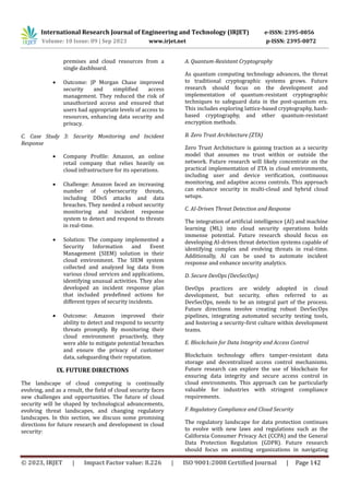 International Research Journal of Engineering and Technology (IRJET) e-ISSN: 2395-0056
Volume: 10 Issue: 09 | Sep 2023 www.irjet.net p-ISSN: 2395-0072
© 2023, IRJET | Impact Factor value: 8.226 | ISO 9001:2008 Certified Journal | Page 142
premises and cloud resources from a
single dashboard.
 Outcome: JP Morgan Chase improved
security and simplified access
management. They reduced the risk of
unauthorized access and ensured that
users had appropriate levels of access to
resources, enhancing data security and
privacy.
C. Case Study 3: Security Monitoring and Incident
Response
 Company Profile: Amazon, an online
retail company that relies heavily on
cloud infrastructure for its operations.
 Challenge: Amazon faced an increasing
number of cybersecurity threats,
including DDoS attacks and data
breaches. They needed a robust security
monitoring and incident response
system to detect and respond to threats
in real-time.
 Solution: The company implemented a
Security Information and Event
Management (SIEM) solution in their
cloud environment. The SIEM system
collected and analyzed log data from
various cloud services and applications,
identifying unusual activities. They also
developed an incident response plan
that included predefined actions for
different types of security incidents.
 Outcome: Amazon improved their
ability to detect and respond to security
threats promptly. By monitoring their
cloud environment proactively, they
were able to mitigate potential breaches
and ensure the privacy of customer
data, safeguarding their reputation.
IX. FUTURE DIRECTIONS
The landscape of cloud computing is continually
evolving, and as a result, the field of cloud security faces
new challenges and opportunities. The future of cloud
security will be shaped by technological advancements,
evolving threat landscapes, and changing regulatory
landscapes. In this section, we discuss some promising
directions for future research and development in cloud
security:
A. Quantum-Resistant Cryptography
As quantum computing technology advances, the threat
to traditional cryptographic systems grows. Future
research should focus on the development and
implementation of quantum-resistant cryptographic
techniques to safeguard data in the post-quantum era.
This includes exploring lattice-based cryptography, hash-
based cryptography, and other quantum-resistant
encryption methods.
B. Zero Trust Architecture (ZTA)
Zero Trust Architecture is gaining traction as a security
model that assumes no trust within or outside the
network. Future research will likely concentrate on the
practical implementation of ZTA in cloud environments,
including user and device verification, continuous
monitoring, and adaptive access controls. This approach
can enhance security in multi-cloud and hybrid cloud
setups.
C. AI-Driven Threat Detection and Response
The integration of artificial intelligence (AI) and machine
learning (ML) into cloud security operations holds
immense potential. Future research should focus on
developing AI-driven threat detection systems capable of
identifying complex and evolving threats in real-time.
Additionally, AI can be used to automate incident
response and enhance security analytics.
D. Secure DevOps (DevSecOps)
DevOps practices are widely adopted in cloud
development, but security, often referred to as
DevSecOps, needs to be an integral part of the process.
Future directions involve creating robust DevSecOps
pipelines, integrating automated security testing tools,
and fostering a security-first culture within development
teams.
E. Blockchain for Data Integrity and Access Control
Blockchain technology offers tamper-resistant data
storage and decentralized access control mechanisms.
Future research can explore the use of blockchain for
ensuring data integrity and secure access control in
cloud environments. This approach can be particularly
valuable for industries with stringent compliance
requirements.
F. Regulatory Compliance and Cloud Security
The regulatory landscape for data protection continues
to evolve with new laws and regulations such as the
California Consumer Privacy Act (CCPA) and the General
Data Protection Regulation (GDPR). Future research
should focus on assisting organizations in navigating
 